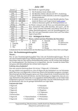 Seite 108
 Eisenerz         873          Der Tabelle ist zugrunde gelegt:
Eisenwaren        250            1. Die Produktion findet effektiv statt.
   Felle          669            2. Die Betriebe arbeiten allesamt mit 100 % Auslastung.
   Fisch          425            3. Die Rohstoffe wurden ebenfalls zu den hier angegebenen
  Fleisch         982                Preisen produziert.
 Getreide      100 (156)         4. Es stehen immer mehr als neun Betriebe gleichen Typs,
   Hanf        400 (800)             damit der Bonus zum Tragen kommt (siehe unten).
   Holz            55            5. Zahlen in Klammern geben die Winterproduktion an.
  Honig         91 (191)       Im Winter verteuert sich die Ware aus Anbaubetrieben gera-
 Keramik          169          dezu dramatisch! Man sollte beachten, dass quasi „um die
   Leder          222          Ecke― somit zwischen Dezember und Februar durch die er-
   Pech            57          höhten Beschaffungskosten auch die Herstellungspreise von
    Salz           29          Bier, Fell und ganz besonders extrem Fisch und Tran höher
   Tran            59          liegen als gewohnt.
   Tuch           221          5.5.3 Wichtigkeit der Waren
   Wein        190 (378)
   Wolle          872       Waren, sortiert nach den Prioritäten der Einwohner:
  Ziegel           78        4. Fleisch        9. Keramik               14. Felle
                             5. Holz           10. Salz                 15. Eisenwaren
 1. Getreide
                        6. Wolle               11. Leder                16. Gewürze
 2. Fisch
                        7. Tran                12. Wein
 3. Bier
                        8. Tuch                13. Honig
Unbedeutend für die Zufriedenheit der Bevölkerung sind Eisenerz, Hanf, Pech und Ziegel.
5.5.4 Die Produktionsgleichungsliste
Theorie…
Was ist eine Produktionsgleichungsliste? Eine Liste mit Produktionsgleichungen. Was ist
also eine Produktionsgleichung? Hierbei handelt es sich schlichtweg um eine Gleichung, auf
deren linker Seite ein oder mehrere Rohstoffbetrieb(e) stehen, auf der rechten Seite hingegen
ein Veredlungsbetrieb. Die Gleichung ist so eingerichtet, dass der Ausstoß der linken Seite
fast genau dem Rohstoffbedarf der rechten Seite entspricht.
Geht das etwas konkreter?
Eine sehr einfache Gleichung dieser Art ist jene: 1 Sägewerk = 4 Salzsieden
Sie sagt schlicht und ergreifend aus, dass ein Sägewerk den Holzbedarf von vier Salzsieden
deckt. Baut man zwei Sägewerke, so kann man damit acht Salzsieden passgenau versorgen.
Manchmal geht die Gleichung ganz genau auf. Dann entspricht der Ausstoß tatsächlich dem
Verbrauch. Sollte dies nicht der Fall sein, sind die Gleichungen so eingerichtet, dass ein win-
ziger Rohstoffrest übrig bleibt. Bei zwei angegebenen Rohstoffbetrieben auf der linken Seite
funktioniert es genauso. Auch hier wurde darauf geachtet, dass bei Vollauslastung des rech-
ten Betriebs kein oder nur ein geringer Rohstoffrest auf Lager bleibt.
Und jetzt die Liste!
1 Sägewerk                                     = 4 Salzsieden
1 Sägewerk                               = 20 Pechkocher
1 Sägewerk                               = 4 Ziegeleien
1 Sägewerk                               = 10 Töpfereien
3 Schafzuchten                           = 5 Webereien
1 Sägewerk            + 3 Eisenschmelzen = 5 Werkstätten
1 Sägewerk            + 5 Getreidehöfe      = 28 Brauereien


         Tippsammlung, Druckversion, erstellt durch das Patrizier-II-Forum
                         (http://www.patrizierforum.net/)
 
