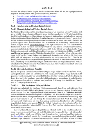 Seite 110
es dabei um wirtschaftliche Fragen, die sich jeder Unerfahrene, der mit der Eigenproduktion
beginnen möchte, früher oder später stellen wird, nämlich:
       Was soll ich von ineffektiven Produktionen halten?
       Wie komme ich an einen Produktionsbonus?
       Was empfiehlt sich bezüglich der Betriebsauslastung?
       Wie gehe ich mit reduzierter Winterproduktion um?
5.6.1 Handhabung ineffektiver Produktionen
5.6.1.1 Charakteristika ineffektiver Produktionen
Bei Patrizier 2 verhält es sich im Grunde ganz genau so wie im echten Leben: Vorurteile sind
zwar beliebt, zählen aber nicht! Bevor wir uns also herausnehmen, ein Urteil über die Güte
ineffektiver Produktion zu fällen, ist es wohl besser, erst einmal kurz zu beleuchten, was mit
in Rede stehendem Mangel behaftete Betriebe überhaupt erst „mangelbehaftet― macht. Inef-
fektive Betriebe weisen genau die selben Betriebskosten auf wie ihre effektiven Pendants (ist
ja auch logisch: feste Grundsteuer von 280 GS und Lohn für 30 Arbeiter). Unterschiede be-
stehen lediglich in der Produktionsmenge – die liegt nämlich nur bei 75 % der effektiven
Produktion. Haben wir einen Veredlungsbetrieb vor uns, müssen wir aber auch beachten,
dass sich der Rohstoffverbrauch ebenfalls nur auf 75 % des Effektivwertes beläuft. Zur Folge
hat dies dann, dass die ineffektive Produktion insgesamt mit Stückkosten in Höhe von 133 %
des Normalwertes gesegnet ist. Mit jedem Fass ineffektiv hergestellter Ware zahlt man also
quasi ein Drittel des Preises als Zuschlag obendrauf. (Immer im Auge behalten: Die Kosten sind
gleich hoch, die Menge aber nicht! Die Stückkosten sind nur ein rechnerischer Wert.) Fast alle Be-
triebe (und darunter alle Rohstoffbetriebe) gibt es in der Hanse in effektiver und in ineffekti-
ver Ausführung. Ausnahmen bestätigen selbstverständlich die Regel: Brauereien, Pechko-
cher, Salzsieden, Webereien und Werkstätten kann man hanseweit ausschließlich entweder
effektiv oder gar nicht betreiben.
5.6.1.2 Die wirtschaftlichen Aspekte
Soweit zur grauen Theorie. Nun die allerwichtigste Frage: Soll man wirklich Betriebe bauen,
deren produzierte Güter ein Drittel teurer sind als andernorts? Diese Frage lässt sich nicht
pauschal beantworten, aber auf keinen Fall lässt sie sich klar verneinen. Die Betrachtung der
Frage lässt sich jedoch auf drei wesentliche Fälle reduzieren, unter denen sich alle Situatio-
nen zusammenfassen lassen, in denen man jemals die Errichtung einer ineffektiven Produk-
tion in Erwägung ziehen könnte.
5.6.1.2.1       Die ineffektive Holzproduktion
Dies ist wahrscheinlich der häufigste Fall, in dem man sich diese Frage stellen könnte. Eine
Stadt bietet ineffektive Holzproduktion an, und es gibt vor Ort noch weitere Veredlungsbe-
triebe, die auf Holz als Eingangsrohstoff angewiesen sind. Hier ist es fast immer sinnvoll,
auf die ineffektive Holzherstellung zurückzugreifen! Die Gründe dafür liegen auf der Hand.
Holz weist ein recht niedriges Preisniveau auf. Das heißt, der Ineffektivitätsaufschlag liegt
gerade mal bei rund 18 GS – ein Betrag, der sich verschmerzen lässt. Auch die Fertigwaren
verteuern sich folglich nur um eine eher geringe Geldsumme. Ein ebenfalls sehr wichtiger
Aspekt ist die Laderaumersparnis. Mit jeder Einheit Holz, die von der ineffektiven Vor-Ort-
Produktion ausgestoßen wird, sind 10 Fass auf dem Zubringerkonvoi eingespart, die man
anderweitig nutzen kann.
    Das Spiel bezieht die eigenen Logistikkosten nämlich nicht in die Stückkostenberec h-
nung ein, so dass eventuell eine mit Ineffektivitätsmalus hergestellte Last Holz letztendlich
doch noch billiger ist als eine effektive Last Holz, die vorher von teuer bezahlten Matrosen
ins Zentrallager geschafft wurde, dort Lagerkosten verursacht hat und letztendlich wieder
mehrere Tage von teuer bezahlten Matrosen in die Zielstadt verfrachtet wurde. All diese

            Tippsammlung, Druckversion, erstellt durch das Patrizier-II-Forum
                            (http://www.patrizierforum.net/)
 