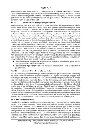 Seite 111
Kosten sind nämlich in der Bilanz nicht ersichtlich, in der Portokasse aber trotzdem spürbar.
Laderaum ist in der Regel – gerade bei Nicht-Piraten – ein knappes und wertvolles Gut und
sollte zu Sinnvollerem genutzt werden, als nur Holz durch die Gegend zu karren. Insofern
gibt es also für die ineffektive Holzproduktion ein ganz klares Ja – Holz sollte man nur im-
portieren, wenn es nicht anders geht!
5.6.1.2.2       Die ineffektive Fertigwarenproduktion
Möglicherweise fragt man sich auch noch, ob es sinnvoll sei, Fertigerzeugnisse wie Felle,
Fleisch und Keramik ineffektiv zu produzieren. Hier gibt es idealerweise eine ganz klassi-
sche Ja-Aber-Antwort: Ja, aber nur für den städtischen Bedarf vor Ort oder bei billigen Er-
zeugnissen. Das heißt anders formuliert, dass es gestattet und auch sinnvoll ist, beispielswei-
se den Fleischbedarf einer Stadt mit ineffektiver Lokalproduktion zu decken. Damit vermei-
det man Importkosten, die entstünden, falls man das Fleisch aus dem Zentrallager herbei-
schaffte. Was man jedoch tunlichst nicht machen sollte, ist, die Fleischproduktion hier im
großen Stil aufzuziehen, so dass die Stadt zum Fleischexporteur wird. Dann wird die Hanse
nämlich mit viel zu teuer produziertem Fleisch versorgt und die Städte, die eh kein Fleisch
produzieren können, hätten das Importfleisch dann auch billiger aus den effektiv produzie-
renden Städten bekommen können. Selbiges gilt zum Beispiel für Felle oder Tuch. Je niedri-
ger jedoch das Preisniveau der in Rede stehenden Ware ist, desto eher sollten Abstriche bei
der rigorosen Durchsetzung dieser Regel gemacht werden. Das Preisniveau von Pech bei-
spielsweise (auch eine Fertigware) ist dermaßen niedrig, dass sich ein Preisaufschlag von
33% gerade mal im unteren zweistelligen Bereich bewegt. Bei derartigen Waren kann sich
also die ineffektive Produktion lohnen (so man denn bei der Pechherstellung von „lohnen―
sprechen kann). Daher lässt sich als Faustregel aufstellen:
       Produziere teure Fertigwaren möglichst nicht ineffektiv. Ausnahmen gelten nur für
      den Eigenbedarf der betroffenen Stadt.
       Produziere billige Fertigwaren auch ineffektiv, falls es Waren- oder Laderaumman-
      gel erfordern.
5.6.1.2.3       Die ineffektive Rohstoffproduktion
Für die Herstellung von Rohstoffen gilt im Prinzip dieselbe Regel. Grundsätzlich rechtfertigt
ein hohes Preisniveau erhöhte Aufwendungen für die Logistik, ein niedriges dagegen Auf-
wendungen für ineffektive Produktion. Die Rohstoffe mit niedrigem Preisniveau (Getreide,
Salz etc.) sind meistens entweder direkt für die Bevölkerung von großer Bedeutung oder
nehmen eine Schlüsselrolle beim Betrieb wichtiger Verarbeitungsbetriebe ein. Ein ineffekti-
ver Getreidehof ist also einem Getreidemangel allemal vorzuziehen. Die klarste aller An t-
worten lässt sich wohl bei den sehr teuren Rohstoffen geben, bei denen Eisenerz und Wolle
die klassischen „Vorzeigekinder― sind. Diese Waren sollte man definitiv nicht ineffektiv her-
stellen, da sich die Zusatzzahlungen in inakzeptablen Dimensionen bewegen. Selbst, wenn
sich eine ineffektive Eisenerzproduktion und eine effektive Eisenwarenherstellung an einem
Ort versammelt finden, sollte man sinnvollerweise von der Ausnutzung der ersteren abse-
hen und das Erz importieren – alles andere wäre wirtschaftlich nicht mehr tragbar.
5.6.2 Die Produktionsboni
Beim Produktionsbonus handelt es sich um ein Instrument, welches den Bau von Betrieben
belohnt. Man kommt in seinen Genuss, wenn man mehrere Betriebe gleicher Art in einer
Stadt errichtet. Die Stufe 1 wirkt bereits bei drei Betrieben gleichen Typs in einer Stadt und
erhöht die Produktionseffizienz in dieser Betriebsart und in dieser Stadt auf 103 % des U r-
sprungswertes. Ab sechs Betrieben erhöht sich die Produktionseffizienz auf 106 % des Nor-
malwertes, ab neun Betrieben auf 110 %. Die Produktionseffizienzerhöhung ist dabei so zu
verstehen, dass Zeiten und Kosten sich nicht verändern, jedoch der Warenausstoß geringfügig
gesteigert wird. Man beachte jedoch, dass dies nur in der betreffenden Stadt und auch nur

            Tippsammlung, Druckversion, erstellt durch das Patrizier-II-Forum
                            (http://www.patrizierforum.net/)
 