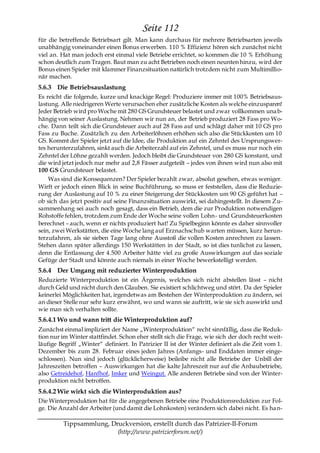 Seite 112
für die betreffende Betriebsart gilt. Man kann durchaus für mehrere Betriebsarten jeweils
unabhängig voneinander einen Bonus erwerben. 110 % Effizienz hören sich zunächst nicht
viel an. Hat man jedoch erst einmal viele Betriebe errichtet, so kommen die 10 % Erhöhung
schon deutlich zum Tragen. Baut man zu acht Betrieben noch einen neunten hinzu, wird der
Bonus einen Spieler mit klammer Finanzsituation natürlich trotzdem nicht zum Multimillio-
när machen.
5.6.3 Die Betriebsauslastung
Es reicht die folgende, kurze und knackige Regel: Produziere immer mit 100% Betriebsaus-
lastung. Alle niedrigeren Werte verursachen eher zusätzliche Kosten als welche einzusparen!
Jeder Betrieb wird pro Woche mit 280 GS Grundsteuer belastet und zwar vollkommen una b-
hängig von seiner Auslastung. Nehmen wir nun an, der Betrieb produziert 28 Fass pro Wo-
che. Dann teilt sich die Grundsteuer auch auf 28 Fass auf und schlägt daher mit 10 GS pro
Fass zu Buche. Zusätzlich zu den Arbeiterlöhnen erhöhen sich also die Stückkosten um 10
GS. Kommt der Spieler jetzt auf die Idee, die Produktion auf ein Zehntel des Ursprungswer-
tes herunterzufahren, sinkt auch die Arbeiterzahl auf ein Zehntel, und es muss nur noch ein
Zehntel der Löhne gezahlt werden. Jedoch bleibt die Grundsteuer von 280 GS konstant, und
die wird jetzt jedoch nur mehr auf 2,8 Fässer aufgeteilt – jedes von ihnen wird nun also mit
100 GS Grundsteuer belastet.
    Was sind die Konsequenzen? Der Spieler bezahlt zwar, absolut gesehen, etwas weniger.
Wirft er jedoch einen Blick in seine Buchführung, so muss er feststellen, dass die Reduzie-
rung der Auslastung auf 10 % zu einer Steigerung der Stückkosten um 90 GS geführt hat –
ob sich das jetzt positiv auf seine Finanzsituation auswirkt, sei dahingestellt. In diesem Zu-
sammenhang sei auch noch gesagt, dass ein Betrieb, dem die zur Produktion notwendigen
Rohstoffe fehlen, trotzdem zum Ende der Woche seine vollen Lohn- und Grundsteuerkosten
berechnet – auch, wenn er nichts produziert hat! Zu Spielbeginn könnte es daher sinnvoller
sein, zwei Werkstätten, die eine Woche lang auf Erznachschub warten müssen, kurz herun-
terzufahren, als sie sieben Tage lang ohne Ausstoß die vollen Kosten anrechnen zu lassen.
Stehen dann später allerdings 150 Werkstätten in der Stadt, so ist dies tunlichst zu lassen,
denn die Entlassung der 4.500 Arbeiter hätte viel zu große Auswirkungen auf das soziale
Gefüge der Stadt und könnte auch niemals in einer Woche bewerkstelligt werden.
5.6.4 Der Umgang mit reduzierter Winterproduktion
Reduzierte Winterproduktion ist ein Ärgernis, welches sich nicht abstellen lässt – nicht
durch Geld und nicht durch den Glauben. Sie existiert schlichtweg und stört. Da der Spieler
keinerlei Möglichkeiten hat, irgendetwas am Bestehen der Winterproduktion zu ändern, sei
an dieser Stelle nur sehr kurz erwähnt, wo und wann sie auftritt, wie sie sich auswirkt und
wie man sich verhalten sollte.
5.6.4.1 Wo und wann tritt die Winterproduktion auf?
Zunächst einmal impliziert der Name „Winterproduktion― recht sinnfällig, dass die Reduk-
tion nur im Winter stattfindet. Schon eher stellt sich die Frage, wie sich der doch recht weit-
läufige Begriff „Winter― definiert. In Patrizier II ist der Winter definiert als die Zeit vom 1.
Dezember bis zum 28. Februar eines jeden Jahres (Anfangs- und Enddaten immer einge-
schlossen). Nun sind jedoch (glücklicherweise) beileibe nicht alle Betriebe der Unbill der
Jahreszeiten betroffen – Auswirkungen hat die kalte Jahreszeit nur auf die Anbaubetriebe,
also Getreidehof, Hanfhof, Imker und Weingut. Alle anderen Betriebe sind von der Winter-
produktion nicht betroffen.
5.6.4.2 Wie wirkt sich die Winterproduktion aus?
Die Winterproduktion hat für die angegebenen Betriebe eine Produktionsreduktion zur Fol-
ge. Die Anzahl der Arbeiter (und damit die Lohnkosten) verändern sich dabei nicht. Es ha n-

         Tippsammlung, Druckversion, erstellt durch das Patrizier-II-Forum
                         (http://www.patrizierforum.net/)
 
