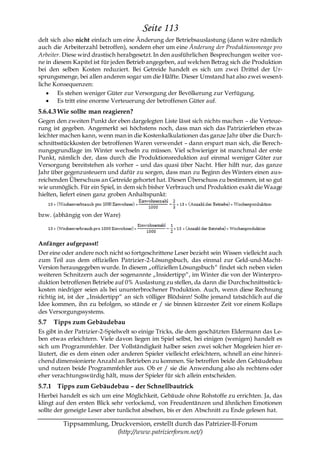 Seite 113
delt sich also nicht einfach um eine Änderung der Betriebsauslastung (dann wäre nämlich
auch die Arbeiterzahl betroffen), sondern eher um eine Änderung der Produktionsmenge pro
Arbeiter. Diese wird drastisch herabgesetzt. In den ausführlichen Besprechungen weiter vor-
ne in diesem Kapitel ist für jeden Betrieb angegeben, auf welchen Betrag sich die Produktion
bei den selben Kosten reduziert. Bei Getreide handelt es sich um zwei Drittel der Ur-
sprungsmenge, bei allen anderen sogar um die Hälfte. Dieser Umstand hat also zwei wesent-
liche Konsequenzen:
        Es stehen weniger Güter zur Versorgung der Bevölkerung zur Verfügung.
        Es tritt eine enorme Verteuerung der betroffenen Güter auf.
5.6.4.3 Wie sollte man reagieren?
Gegen den zweiten Punkt der eben dargelegten Liste lässt sich nichts machen – die Verteue-
rung ist gegeben. Angemerkt sei höchstens noch, dass man sich das Patrizierleben etwas
leichter machen kann, wenn man in die Kostenkalkulationen das ganze Jahr über die Durch-
schnittsstückkosten der betroffenen Waren verwendet – dann erspart man sich, die Berech-
nungsgrundlage im Winter wechseln zu müssen. Viel schwieriger ist manchmal der erste
Punkt, nämlich der, dass durch die Produktionsreduktion auf einmal weniger Güter zur
Versorgung bereitstehen als vorher – und das quasi über Nacht. Hier hilft nur, das ganze
Jahr über gegenzusteuern und dafür zu sorgen, dass man zu Beginn des Winters einen aus-
reichenden Überschuss an Getreide gehortet hat. Diesen Überschuss zu bestimmen, ist so gut
wie unmöglich. Für ein Spiel, in dem sich bisher Verbrauch und Produktion exakt die Waage
hielten, liefert einen ganz groben Anhaltspunkt:


bzw. (abhängig von der Ware)



Anfänger aufgepasst!
Der eine oder andere noch nicht so fortgeschrittene Leser bezieht sein Wissen vielleicht auch
zum Teil aus dem offiziellen Patrizier-2-Lösungsbuch, das einmal zur Geld-und-Macht-
Version herausgegeben wurde. In diesem „offiziellen Lösungsbuch― findet sich neben vielen
weiteren Schnitzern auch der sogenannte „Insidertipp―, im Winter die von der Winterpro-
duktion betroffenen Betriebe auf 0% Auslastung zu stellen, da dann die Durchschnittsstüc k-
kosten niedriger seien als bei ununterbrochener Produktion. Auch, wenn diese Rechnung
richtig ist, ist der „Insidertipp― an sich völliger Blödsinn! Sollte jemand tatsächlich auf die
Idee kommen, ihn zu befolgen, so stände er / sie binnen kürzester Zeit vor einem Kollaps
des Versorgungssystems.
5.7   Tipps zum Gebäudebau
Es gibt in der Patrizier-2-Spielwelt so einige Tricks, die dem geschätzten Eldermann das Le-
ben etwas erleichtern. Viele davon liegen im Spiel selbst, bei einigen (wenigen) handelt es
sich um Programmfehler. Der Vollständigkeit halber seien zwei solcher Mogeleien hier er-
läutert, die es dem einen oder anderen Spieler vielleicht erleichtern, schnell an eine hinrei-
chend dimensionierte Anzahl an Betrieben zu kommen. Sie betreffen beide den Gebäudebau
und nutzen beide Programmfehler aus. Ob er / sie die Anwendung also als rechtens oder
eher verachtungswürdig hält, muss der Spieler für sich allein entscheiden.
5.7.1 Tipps zum Gebäudebau – der Schnellbautrick
Hierbei handelt es sich um eine Möglichkeit, Gebäude ohne Rohstoffe zu errichten. Ja, das
klingt auf den ersten Blick sehr verlockend, von Freudentänzen und ähnlichen Emotionen
sollte der geneigte Leser aber tunlichst absehen, bis er den Abschnitt zu Ende gelesen hat.

         Tippsammlung, Druckversion, erstellt durch das Patrizier-II-Forum
                         (http://www.patrizierforum.net/)
 