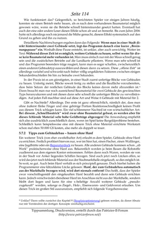 Seite 114
   Wie funktioniert das? Gelegentlich, so berichteten Spieler vor einigen Jahren häufig,
konnten sie einen Betrieb mehr bauen, als es nach dem vorhandenen Baumaterial möglich
gewesen wäre, wenn sie die Betriebe schnell hintereinander gesetzt hatten. Eventuell hat
auch der eine oder andere Leser diesen Effekt schon ab und an bemerkt. Bis zum Jahre 2006
hatte sich allerdings noch nie jemand die Mühe gemacht, diesem Effekt systematisch auf den
Grund zu gehen und ihn zu nutzen.
    Detaillierte Nachforschungen ergaben dann das Folgende: Wenn man in einer Stadt di-
rekt hintereinander zwei Gebäude setzt, legt das Programm danach eine kurze „Besin-
nungspause― ein. Weshalb diese Pause entsteht, ist unklar, aber auch unwichtig. Weiter im
Text: Während dieser Zeit ist es möglich, weitere Gebäude zu bauen, selbst wenn für die-
se kein Baumaterial mehr vorhanden ist. Man muss einfach nur mit der Maus schnell genug
sein und die zusätzlichen Betriebe auf die Landkarte pflastern. Wenn man sehr schnell ist
und das Programm besonders träge reagiert, kann man es sogar schaffen, zwischenzeitlich
einen anderen Gebäudetyp auszuwählen und diesen dann zu setzen. Diese „offene Zeit― ist
allerdings variabel und schwankt nach bisher völlig ungeklärten Faktoren zwischen einigen
Sekundenbruchteilen bis hin zu beinahe zwei Sekunden.
    In der Praxis ist es am günstigsten, in einer Stadt zuerst unfertige Blöcke von Gebäuden
zu bauen. Unfertig meint, Blöcke soweit fertig zu stellen und die Baufläche vorzubereiten,
dass beim Setzen der restlichen Gebäude des Blocks keines davon mehr abzureißen ist. 9
Dann braucht man nur noch ausreichend Baumaterial für zwei Gebäude des gewünschten
Typs heranzukarren und mit diesen dann sehr schnell die unfertigen Blöcke zu vervollstä n-
digen. Auf jeden Fall machbar sind auf diese Art und Weise 6 Gebäude mit Material für 2.
    Gibt es Nachteile? Allerdings. Der erste ist ganz offensichtlich, nämlich der, dass man
ohne äußerst flinke Finger und eine gehörige Portion Reaktionsschnelligkeit keinen Profit
aus diesem Trick schlagen kann. Ein viel schlimmerer Nachteil ist von wirtschaftlicher Art:
Bei diesem „Schnellbautrick― wird zwar ohne Baumaterial gebaut, es werden aber für
dieses fehlende Material sehr hohe Geldbeträge abgezogen! Die Anwendung empfiehlt
sich also ausdrücklich ausschließlich dann, wenn im Spiel keine Bargeldprobleme bestehen.
Schließlich kann beispielsweise eine mit diesem Trick ohne Material errichtete Werkstatt
schon mal eben 50.000 GS kosten, also mehr als doppelt so teuer.
5.7.2 Tipps zum Gebäudebau – bauen ohne Hanf
Ein weiterer Trick (von eher zweifelhafter Art) erlaubt es dem Spieler, Gebäude ohne Hanf
zu errichten. Freilich profitiert hiervon nur, wer im Sinn hat, einen Fischer, einen Walfänger,
eine Jagdhütte oder ein Reparaturdock zu bauen. Alle anderen Gebäude kommen schon „ab
Werk― praktischerweise ohne Hanf aus. Bekanntlich werden ja beim Bauen die Rohstoffe
zuallererst aus dem eigenen Kontor entnommen. Fehlen dann noch Waren, werden sie von
in der Stadt vor Anker liegenden Schiffen bezogen. Sind auch jetzt noch Lücken offen, so
wird das jetzt noch fehlende Material aus der Stadtmarkthalle eingekauft, so dies möglich ist.
So weit, so gut. Auch beim Hanf verhält es sich prinzipiell genauso. Doch hierbei haben die
Programmierer eine klitzekleine Lücke gelassen: Hanf, der zum Gebäudebau automatisch
aus der Markthalle bezogen wird, wird dort niemals entfernt! Das heißt, dass der Spieler
zwar vorschriftsgemäß den eingekauften Hanf bezahlt und dann sein Gebäude errichten
kann. Jedoch verschwindet ebendieser Hanf im Anschluss nicht aus der Markthalle, sondern
bleibt dort liegen und kann für eine x-beliebige Anzahl weiterer Gebäude „pseudo-
zugekauft― werden, solange es Ziegel-, Holz-, Eisenwaren- und Geldvorrat erlauben. Um
diesen Trick im großen Stil auszunutzen, empfiehlt sich folgende Vorgehensweise:


9Unklar? Dann sollte zunächst das Kapitel 9 (Bauplatzoptimierung) gelesen werden, da dieser Absatz
nur mit Verständnis der dortigen Konzepte sinnhaltig erscheint.

          Tippsammlung, Druckversion, erstellt durch das Patrizier-II-Forum
                          (http://www.patrizierforum.net/)
 