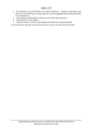 Seite 115
      Der Bestand in der Markthalle wird durch Hanfkauf / -verkauf so geändert, dass
     dort nur noch die Menge auf Lager liegt, die zum Bau eines Betriebes der gewünschten
     Art vorhanden ist.
      Alle anderen Hanfbestände werden aus der Stadt abtransportiert.
      Die Gebäude werden gebaut.
      Falls gewünscht, wird der ursprüngliche Hanfbestand wiederhergestellt.
Auch bei diesem Trick gilt: Anwenden muss ihn nur der, der sich dabei wohl fühlt.




         Tippsammlung, Druckversion, erstellt durch das Patrizier-II-Forum
                         (http://www.patrizierforum.net/)
 