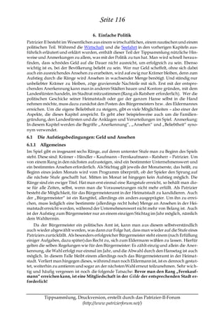 Seite 116
                                    6. Einfache Politik
Patrizier II besteht im Wesentlichen aus einem wirtschaftlichen, einem nautischen und einem
politischen Teil. Während die Wirtschaft und die Seefahrt in den vorherigen Kapiteln aus-
führlich erläutert und erklärt wurden, enthält dieser Teil der Tippsammlung nützliche Hin-
weise und Anmerkungen zu allem, was mit der Politik zu tun hat. Man wird schnell heraus-
finden, dass schnödes Geld auf die Dauer nicht ausreicht, um erfolgreich zu sein. Ebenso
wichtig ist es, bei der Bevölkerung beliebt zu sein. Wer nur Geld scheffelt, ohne sich dabei
auch ein ausreichendes Ansehen zu erarbeiten, wird auf ewig nur Krämer bleiben, denn zum
Aufstieg durch die Ränge wird Ansehen in wachsender Menge benötigt. Und ständig nur
unbeliebter Krämer zu bleiben, zöge gravierende Nachteile mit sich. Erst mit der entspre-
chenden Anerkennung kann man in anderen Städten bauen und Kontore gründen, mit dem
Landesfürsten handeln, im Stadtrat mitzustimmen (Rang als Ratsherr erforderlich). Wer die
politischen Geschicke seiner Heimatstadt oder gar der ganzen Hanse selbst in die Hand
nehmen möchte, muss dazu zunächst den Posten des Bürgermeisters bzw. des Eldermannes
erreichen. Um die eigene Beliebtheit zu steigern, gibt es viele Möglichkeiten – also einer der
Aspekte, die dieses Kapitel anspricht. Es geht aber beispielsweise auch um die Familien-
gründung, den Landesfürsten und die Anklagen und Verurteilungen im Spiel. Anmerkung:
In diesem Kapitel werden die Begriffe „Anerkennung―, „Ansehen― und „Beliebtheit― syno-
nym verwendet.
6.1   Die Aufstiegsbedingungen: Geld und Ansehen
6.1.1 Allgemeines
Im Spiel gibt es insgesamt sechs Ränge, auf deren unterster Stufe man zu Beginn des Spiels
steht. Diese sind: Krämer – Händler – Kaufmann – Fernkaufmann – Ratsherr – Patrizier. Um
von einem Rang in den nächsten aufzusteigen, sind ein bestimmter Unternehmenswert und
ein bestimmtes Ansehen erforderlich. Als Stichtag gilt jeweils der Monatserste, das heißt, zu
Beginn eines jeden Monats wird vom Programm überprüft, ob der Spieler den Sprung auf
die nächste Stufe geschafft hat. Mitten im Monat ist hingegen kein Aufstieg möglich. Die
Ränge sind ein ewiger Titel. Hat man erst einmal eine Rangstufe erreicht, so behält man die-
se für alle Zeiten, selbst, wenn man die Voraussetzungen nicht mehr erfüllt. Als Patrizier
besteht die Möglichkeit, für das Bürgermeisteramt in der Heimatstadt zu kandidieren. Auch
der „Bürgermeister― ist ein Rangtitel, allerdings ein anders ausgeprägter. Um ihn zu errei-
chen, muss lediglich eine bestimmte (allerdings recht hohe) Menge an Ansehen in der Hei-
matstadt erreicht werden, während der Unternehmenswert nicht mehr von Belang ist. Auch
ist der Aufstieg zum Bürgermeister nur an einem einzigen Stichtag im Jahr möglich, nämlich
dem Wahltermin.
     Da der Bürgermeister ein politisches Amt ist, kann man aus diesem selbstverständlich
auch wieder abgewählt werden, was dann zur Folge hat, dass man wieder auf die Stufe eines
Patriziers zurückfällt. Als besonders erfolgreicher Bürgermeister steht einem (nach Erfüllung
einiger Aufgaben, dazu später) das Recht zu, sich zum Eldermann wählen zu lassen. Hierfür
gelten die selben Regelungen wie für den Bürgermeister: Es zählt einzig und allein die Aner-
kennung, die Wahl erfolgt nur einmal im Jahr, und die Abwahl durch den Hansetag ist auch
möglich. In diesem Falle bleibt einem allerdings noch das Bürgermeisteramt in der Heimat-
stadt. Verliert man hingegen dieses, während man noch Eldermann ist, ist es dennoch gesta t-
tet, weiterhin zu amtieren und sogar an der nächsten Wahl erneut teilzunehmen. Sehr wic h-
tig und häufig vergessen ist noch die folgende Tatsache: Bevor man den Rang „Fernkauf-
mann― erreichen kann, ist eine Mitgliedschaft in der Gilde der entsprechenden Stadt er-
forderlich!


         Tippsammlung, Druckversion, erstellt durch das Patrizier-II-Forum
                         (http://www.patrizierforum.net/)
 