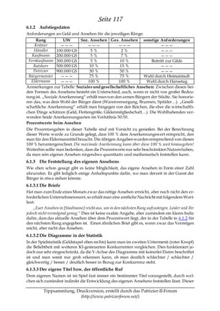 Seite 117
6.1.2 Aufstiegsdaten
Anforderungen an Geld und Ansehen für die jeweiligen Ränge:
     Rang            UW      Soz. Ansehen Ges. Ansehen sonstige Anforderungen
     Krämer         ———         ———             ———                    ———
    Händler      100.000 GS        5%              2%                  ———
   Kaufmann      200.000 GS        5%              7%                  ———
 Fernkaufmann 300.000 GS           5%             10 %           Beitritt zur Gilde
    Ratsherr     500.000 GS       10 %            15 %                 ———
    Patrizier    900.000 GS       50 %            50 %                 ———
 Bürgermeister      ———           75 %            75 %       Wahl durch Heimatstadt
   Eldermann        ———          100 %           100 %        Wahl durch Hansetag
Anmerkungen zur Tabelle: Soziales und gesellschaftliches Ansehen: Zwischen diesen bei-
den Formen des Ansehens besteht ein Unterschied, auch, wenn er nicht von großer Bedeu-
tung ist. „Soziale Anerkennung― erhält man von den armen Bürgern der Städte. Sie honorie-
ren das, was dem Wohl der Bürger dient (Warenversorgung, Brunnen, Spitäler…). „Gesell-
schaftliche Anerkennung― erhält man hingegen von den Reichen, die eher die wirtschaftli-
chen Dinge schätzen (Geld, Flottengröße, Gildenmitgliedschaft…). Die Wohlhabenden ver-
wenden beide Anerkennungsarten im Verhältnis 50:50.
Prozentwerte beim Ansehen
Die Prozentangaben in dieser Tabelle sind mit Vorsicht zu genießen. Bei der Berechnung
dieser Werte wurde zu Grunde gelegt, dass 100 % dem Anerkennungswert entspricht, den
man für den Eldermanntitel braucht. Die übrigen Angaben wurden entsprechend von diesen
100 % heruntergerechnet. Die maximale Anerkennung kann über diese 100 % weit hinausgehen!
Weiterhin sollte man bedenken, dass die Prozentwerte nur sehr beschränkten Nutzen haben,
da man sein eigenes Ansehen nirgendwo quantitativ und mathematisch feststellen kann.
6.1.3 Die Feststellung des eigenen Ansehens
Wie eben schon gesagt gibt es keine Möglichkeit, das eigene Ansehen in Form einer Zahl
abzurufen. Es gibt lediglich einige Anhaltspunkte dafür, wo man derzeit in der Gunst der
Bürger in etwa stehen könnte.
6.1.3.1 Die Briefe
Hat man zum Ende eines Monats zwar das nötige Ansehen erreicht, aber noch nicht den er-
forderlichen Unternehmenswert, so erhält man eine amtliche Nachricht mit folgendem Wort-
laut:
    „Euer Ansehen in [Stadtname] reicht aus, um in den nächsten Rang aufzusteigen. Leider seid Ihr
jedoch nicht vermögend genug.“ Dies ist keine exakte Angabe, aber zumindest ein klares Indiz
dafür, dass das aktuelle Ansehen über dem Prozentwert liegt, der in der Tabelle in 6.1.2 für
den nächsten Rang angegeben ist. Einen ähnlichen Brief gibt es, wenn zwar das Vermögen
reicht, aber nicht das Ansehen.
6.1.3.2 Die Diagramme in der Statistik
In der Spielstatistik (Geldstapel oben rechts) kann man im zweiten Untermenü (roter Knopf)
die Beliebtheit mit weiteren KI-gesteuerten Konkurrenten vergleichen. Dies funktioniert je-
doch nur sehr eingeschränkt, da die Y-Achse des Diagramms mit keinerlei Daten beschriftet
ist und man somit nur grob erkennen kann, ob man deutlich schlechter / schlechter /
gleichwertig / besser / deutlich besser in Bezug zur Konkurrenz steht.
6.1.3.3 Der eigene Titel bzw. der öffentliche Ruf
Dem eigenen Namen ist im Spiel fast immer ein bestimmter Titel vorangestellt, durch wel-
chen sich zumindest indirekt die Entwicklung des eigenen Ansehens feststellen lässt. Dieser

          Tippsammlung, Druckversion, erstellt durch das Patrizier-II-Forum
                          (http://www.patrizierforum.net/)
 