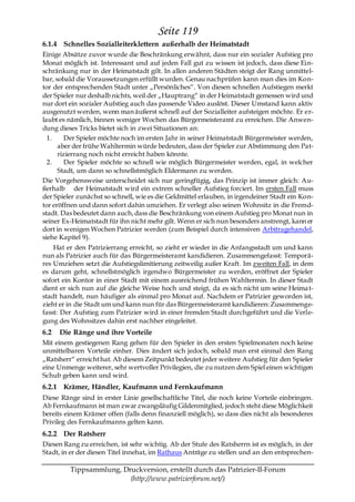 Seite 119
6.1.4 Schnelles Sozialleiterklettern außerhalb der Heimatstadt
Einige Absätze zuvor wurde die Beschränkung erwähnt, dass nur ein sozialer Aufstieg pro
Monat möglich ist. Interessant und auf jeden Fall gut zu wissen ist jedoch, dass diese Ein-
schränkung nur in der Heimatstadt gilt. In allen anderen Städten steigt der Rang unmittel-
bar, sobald die Voraussetzungen erfüllt wurden. Genau nachprüfen kann man dies im Kon-
tor der entsprechenden Stadt unter „Persönliches―. Von diesen schnellen Aufstiegen merkt
der Spieler nur deshalb nichts, weil der „Hauptrang― in der Heimatstadt gemessen wird und
nur dort ein sozialer Aufstieg auch das passende Video auslöst. Dieser Umstand kann aktiv
ausgenutzt werden, wenn man äußerst schnell auf der Sozialleiter aufsteigen möchte. Er er-
laubt es nämlich, binnen weniger Wochen das Bürgermeisteramt zu erreichen. Die Anwen-
dung dieses Tricks bietet sich in zwei Situationen an:
  1.     Der Spieler möchte noch im ersten Jahr in seiner Heimatstadt Bürgermeister werden,
      aber der frühe Wahltermin würde bedeuten, dass der Spieler zur Abstimmung den Pat-
      rizierrang noch nicht erreicht haben könnte.
  2.     Der Spieler möchte so schnell wie möglich Bürgermeister werden, egal, in welcher
      Stadt, um dann so schnellstmöglich Eldermann zu werden.
Die Vorgehensweise unterscheidet sich nur geringfügig, das Prinzip ist immer gleich: Au-
ßerhalb der Heimatstadt wird ein extrem schneller Aufstieg forciert. Im ersten Fall muss
der Spieler zunächst so schnell, wie es die Geldmittel erlauben, in irgendeiner Stadt ein Kon-
tor eröffnen und dann sofort dahin umziehen. Er verlegt also seinen Wohnsitz in die Fremd-
stadt. Das bedeutet dann auch, dass die Beschränkung von einem Aufstieg pro Monat nun in
seiner Ex-Heimatstadt für ihn nicht mehr gilt. Wenn er sich nun besonders anstrengt, kann er
dort in wenigen Wochen Patrizier werden (zum Beispiel durch intensiven Arbitragehandel,
siehe Kapitel 9).
    Hat er den Patrizierrang erreicht, so zieht er wieder in die Anfangsstadt um und kann
nun als Patrizier auch für das Bürgermeisteramt kandidieren. Zusammengefasst: Temporä-
res Umziehen setzt die Aufstiegslimitierung zeitweilig außer Kraft. Im zweiten Fall, in dem
es darum geht, schnellstmöglich irgendwo Bürgermeister zu werden, eröffnet der Spieler
sofort ein Kontor in einer Stadt mit einem ausreichend frühen Wahltermin. In dieser Stadt
dient er sich nun auf die gleiche Weise hoch und steigt, da es sich nicht um seine Heima t-
stadt handelt, nun häufiger als einmal pro Monat auf. Nachdem er Patrizier geworden ist,
zieht er in die Stadt um und kann nun für das Bürgermeisteramt kandidieren: Zusammenge-
fasst: Der Aufstieg zum Patrizier wird in einer fremden Stadt durchgeführt und die Verle-
gung des Wohnsitzes dahin erst nachher eingeleitet.
6.2   Die Ränge und ihre Vorteile
Mit einem gestiegenen Rang gehen für den Spieler in den ersten Spielmonaten noch keine
unmittelbaren Vorteile einher. Dies ändert sich jedoch, sobald man erst einmal den Rang
„Ratsherr― erreicht hat. Ab diesem Zeitpunkt bedeutet jeder weitere Aufstieg für den Spieler
eine Unmenge weiterer, sehr wertvoller Privilegien, die zu nutzen dem Spiel einen wichtigen
Schub geben kann und wird.
6.2.1 Krämer, Händler, Kaufmann und Fernkaufmann
Diese Ränge sind in erster Linie gesellschaftliche Titel, die noch keine Vorteile einbringen.
Ab Fernkaufmann ist man zwar zwangsläufig Gildenmitglied, jedoch steht diese Möglichkeit
bereits einem Krämer offen (falls denn finanziell möglich), so dass dies nicht als besonderes
Privileg des Fernkaufmanns gelten kann.
6.2.2 Der Ratsherr
Diesen Rang zu erreichen, ist sehr wichtig. Ab der Stufe des Ratsherrn ist es möglich, in der
Stadt, in er der diesen Titel innehat, im Rathaus Anträge zu stellen und an den entsprechen-

         Tippsammlung, Druckversion, erstellt durch das Patrizier-II-Forum
                         (http://www.patrizierforum.net/)
 