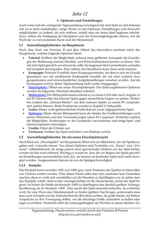 Seite 12
                            1. Optionen und Einstellungen
Auch wenn sich die vorliegende Tippsammlung vorwiegend mit dem Spiel an sich befassen
soll, ist es doch unabdingbar, einige Worte zu den Optionen, Einstellungen und Auswahl-
möglichkeiten zu äußern, die sich eröffnen, sobald man ein neues Spiel beginnen möchte.
Dazu zählen die Festlegung des Startjahres und des Schwierigkeitsgrades ebenso, wie die
Wahl der zu verwendenden Karte und der Heimatstadt.
1.1   Auswahlmöglichkeiten im Hauptmenü
Nach dem Start von Patrizier II und dem Ablauf des Introvideos erscheint sofort das
Hauptmenü, welches folgende Optionen bietet:
      Tutorial: Eröffnet die Möglichkeit, anhand eines geführten Lernspiels die Grundla-
    gen der Bedienung und des Handels- und Wirtschaftssystems kennen zu lernen. Wer
    mit dem Spiel gänzlich unvertraut ist, sollte die insgesamt fünf Lerneinheiten auf jeden
    Fall komplett durchspielen. Eine Lektüre des Handbuchs kann diese nicht ersetzen.
      Kampagne: Patrizier II enthält einen Kampagnenmodus, bei dem es sich im Grunde
    genommen nur um modifizierte Endlosspiele handelt, die mit einer anderen Aus-
    gangssituation und unterschiedlichen Aufgabenstellungen versehen wurden. Auf die
    Kampagnen wird in dieser Tippsammlung nicht weiter eingegangen.
      Einzelspieler: Öffnet ein neues Einzelspielerspiel. Die dabei angebotenen Optionen
    werden im folgenden Abschnitt detailliert erläutert.
      Mehrspieler: Der Mehrspielermodus erlaubt es, in einem LAN oder nach Angabe ei-
    ner IP-Adresse über das Internet Spiele gegen menschliche Gegner zu spielen. Weiter-
    hin existiert der „Hotseat-Modus―, bei dem mehrere Spieler an einem PC rundenba-
    siert spielen können. Beide Funktionen werden in Kapitel 11 behandelt.
      Laden: Dieser wohl gebräuchlichste Punkt lädt ein zuvor abgespeichertes Spiel.
      Optionen: Hinter diesem Menüpunkt kann der Spieler die Grafikeinstellungen nach
    seinen Wünschen und den Voraussetzungen seines PCs anpassen. Weiterhin existiert
    die Möglichkeit, Änderungen an der Lautstärke vorzunehmen und einige Spiel- und
    Interfaceoptionen festzulegen.
      Credits: Führt die Urheber auf.
      Verlassen: Verlässt das Spiel und kehrt zum Desktop zurück.
1.2   Auswahlmöglichkeiten für ein neues Einzelspielerspiel
Nach Klick auf „Einzelspieler― im Hauptmenü öffnet sich ein Bildschirm, der die Spieleran-
gaben und -wünsche erfasst. Von diesen Optionen sind Textfelder wie „Name― und „Vor-
name― selbsterklärend; da einige jedoch einen gravierenden Einfluss auf das Spiel haben,
werden sie hier noch erläutert. Wichtig zu wissen ist, dass die vor Beginn des Spiels gewähl-
ten Einstellungen unveränderbar sind, d.h., sie können im laufenden Spiel nicht mehr korri-
giert werden. Ausgenommen hiervon ist nur die Spielgeschwindigkeit.
1.2.1 Startjahr
Das Startjahr kann zwischen 1300 und 1400 ganz nach Ermessen des Spielers in Intervallen
von 5 Jahren variiert werden. Über diesen Punkt sollte man sich zumindest kurz Gedanken
machen, denn er wirkt sich unmittelbar auf die Situation zu Spielbeginn aus. Je später man
das Startjahr wählt, desto weiter vorangeschritten ist die Hanse bereits, wenn das Spiel be-
ginnt. So haben die Städte im Startjahr 1400 zu Spielbeginn eine deutlich größere Anfangs-
bevölkerung als im Startjahr 1300. Dies macht das Spiel einerseits einfacher, da es leichter
wird, für eine Ware eine Abnehmerstadt zu finden (größere Nachfrage), andererseits muss
man auch viel mehr auf die Zufriedenheit der Bewohner achten, da große Städte viel höhere
Ansprüche an ihre Versorgung stellen, um die derzeitige Größe zumindest zu halten oder
sogar zu erhöhen. Weiterhin steht die Leistungsfähigkeit der Werften in einem direkten Zu-

         Tippsammlung, Druckversion, erstellt durch das Patrizier-II-Forum
                         (http://www.patrizierforum.net/)
 