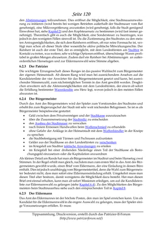 Seite 120
den Abstimmungen teilzunehmen. Dies eröffnet die Möglichkeit, eine Stadtmauererweite-
rung zu initiieren (wird bereits bei wenigen Betrieben außerhalb der Stadtmauer vom Rat
genehmigt), eine Milizvergrößerung anzustoßen (wird genehmigt, falls die Stadt genügend
Einwohner hat, siehe Kapitel 2) und den Kopfsteuersatz zu bestimmen (wird fast immer ge-
nehmigt). Theoretisch gibt es auch die Möglichkeit, eine Sondersteuer zu beantragen, was
jedoch in den wenigsten Fällen sinnvoll ist. Da die Zustimmung des Stadtrates zu den meis-
ten Antragsmöglichkeiten, die sich dem Ratsherrn eröffnen, oft nur reine Formsache ist, ver-
fügt man schon ab dieser Stufe über wesentliche aktive politische Mitwirkungsrechte. Der
Ratsherr ist auch der erste Titel, der es ermöglicht, mit dem Landesfürsten am Stadttor in
Kontakt zu treten, was weitere, sehr wichtige Optionen eröffnet, überschüssige Waren profi-
tabel in großen Mengen abzusetzen. Zudem darf ein Ratsherr bei Abstimmungen an außer-
ordentlichen Hansetagen und zur Eldermannwahl seine Stimme abgeben.
6.2.3 Der Patrizier
Die wichtigste Errungenschaft dieses Ranges ist das passive Wahlrecht zum Bürgermeister
der eigenen Heimatstadt. Ab diesem Rang wird man bei ausreichendem Ansehen auf die
Kandidatenliste der vier Anwärter für das Bürgermeisteramt gesetzt und kann, bei ausrei-
chender Stimmenzahl, zum nächstmöglichen Termin in das Amt gewählt werden. Desglei-
chen erweitern sich die Aktionsmöglichkeiten mit dem Landesfürsten, der einem ab sofort
die Erfüllung bestimmter Warenkredite ans Herz legt, wovon jedoch in den meisten Fällen
abzuraten ist.
6.2.4 Der Bürgermeister
Durch das Amt des Bürgermeisters wird der Spieler zum Vorsitzenden des Stadtrates und
erhebt ihn zum Regierungschef der Stadt mit sehr weit reichenden Befugnissen. So ist es als
Bürgermeister beispielsweise gestattet:
        Geld zwischen dem Privatvermögen und der Stadtkasse auszutauschen
        über die Zusammensetzung der Stadtmiliz zu entscheiden
        den Ausbau der Stadtmauer zu verwalten
        nach freiem Ermessen Handwaffen beim Waffenschmied zu erhandeln
        ohne Gefahr der Anklage in der Heimatstadt mit dem Waffenhändler in der Kneipe
       zu sprechen
        die Stadtbefestigung mit Türmen und Pechnasen aufzurüsten
        Gelder aus der Stadtkasse an den Landesfürsten zu verschenken
        im Kriegsfall am Stadttor taktische Anweisungen zu erteilen
        im Kriegsfall bei einer drohenden Niederlage einen Teil der Stadtkasse als Beste-
       chungsgeld einzusetzen oder die Kapitulation anzuordnen
Als kleines Detail am Rande hat man als Bürgermeister im Stadtrat und beim Hansetag zwei
Stimmen. In der Regel erhält man gleich, nachdem man zum ersten Mal in das Amt des Bür-
germeisters gewählt wurde, einen Brief vom Eldermann, der eine Einladung in dessen Büro
enthält. Dies ist jedoch unabhängig vom Bürgermeistertitel, denn die Wahl zum Bürgermeis-
ter bedeutet nicht, dass man sofort eine Eldermanneinladung erhält. Umgekehrt muss man
diesen Titel aber besitzen, damit wenigstens die Möglichkeit dazu besteht. Hat man diesen
Brief erst einmal erhalten, kann man ab sofort Missionen erledigen, um auf die Kandidaten-
liste zur Eldermannwahl zu gelangen (siehe Kapitel 6.4). Zu den Möglichkeiten des Bürger-
meisters beim Stadtmauerbau siehe auch den entsprechenden Teil in Kapitel 8.
6.2.5 Der Eldermann
Das Amt des Eldermannes ist der höchste Posten, den man im Spiel erreichen kann. Um als
Kandidat für die Eldermannwahl in die engere Auswahl zu gelangen, muss der Spieler eini-
ge Voraussetzungen erfüllen. Er muss:

         Tippsammlung, Druckversion, erstellt durch das Patrizier-II-Forum
                         (http://www.patrizierforum.net/)
 