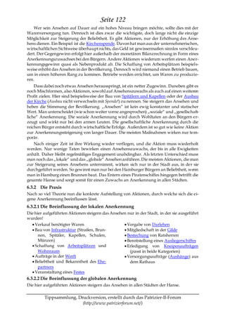 Seite 122
    Wer sein Ansehen auf Dauer auf ein hohes Niveau bringen möchte, sollte dies mit der
Warenversorgung tun. Dennoch ist dies zwar die wichtigste, doch lange nicht die einzige
Möglichkeit zur Steigerung der Beliebtheit. Es gibt Aktionen, nur der Erhöhung des Anse-
hens dienen. Ein Beispiel ist die Kirchenspende. Davon hat man aus der unternehmerischen,
wirtschaftlichen Sichtweise überhaupt nichts, das Geld ist gewissermaßen sinnlos verschleu-
dert. Der Gegengewinn erfolgt hier außerhalb der monetären Bilanzrechnung in Form eines
Anerkennungszuwachses bei den Bürgern. Andere Aktionen wiederum werfen einen Aner-
kennungsgewinn quasi als Nebenprodukt ab. Die Schaffung von Arbeitsplätzen beispiels-
weise erhöht das Ansehen in der Bevölkerung. Dennoch wird niemand einen Betrieb bauen,
um in einen höheren Rang zu kommen. Betriebe werden errichtet, um Waren zu produzie-
ren.
    Dass dabei noch etwas Ansehen herausspringt, ist ein netter Zugewinn. Daneben gibt es
noch Mischformen, also Aktionen, sowohl auf Ansehenszuwachs als auch auf einen weiteren
Profit zielen. Hier sind beispielsweise der Bau von Spitälern und Kapellen oder der Ausbau
der Kirche (Ausbau nicht verwechseln mit Spende!) zu nennen. Sie steigern das Ansehen und
heben die Stimmung der Bevölkerung. „Ansehen― ist kein ewig konstanter und statischer
Wert. Man unterscheidet (wie schon weiter vorne angesprochen) „soziale― und „gesellschaft-
liche― Anerkennung. Die soziale Anerkennung wird durch Wohltaten an den Bürgern er-
zeugt und wirkt nur bei den armen Leuten. Die gesellschaftliche Anerkennung durch die
reichen Bürger entsteht durch wirtschaftliche Erfolge. Außerdem ist so gut wie keine Aktion
zur Anerkennungssteigerung von langer Dauer. Die meisten Maßnahmen wirken nur tem-
porär.
    Nach einiger Zeit ist ihre Wirkung wieder verflogen, und die Aktion muss wiederholt
werden. Nur wenige Taten bewirken einen Ansehenszuwachs, der bis in alle Ewigkeiten
anhält. Daher bleibt regelmäßiges Engagement unabdingbar. Als letzten Unterschied muss
man noch das „lokale― und das „globale― Ansehen anführen. Die meisten Aktionen, die man
zur Steigerung seines Ansehens unternimmt, wirken sich nur in der Stadt aus, in der sie
durchgeführt werden. So gewinnt man nur bei den Hamburger Bürgern an Beliebtheit, wenn
man in Hamburg einen Brunnen baut. Das Entern eines Piratenschiffes hingegen betrifft die
gesamte Hanse und sorgt somit für einen Zuwachs an Anerkennung in allen Städten.
6.3.2 Die Praxis
Nach so viel Theorie nun die konkrete Aufstellung von Aktionen, durch welche sich die ei-
gene Anerkennung beeinflussen lässt.
6.3.2.1 Die Beeinflussung der lokalen Anerkennung
Die hier aufgeführten Aktionen steigern das Ansehen nur in der Stadt, in der sie ausgeführt
wurden!
    Verkauf benötigter Waren                        Vergabe von Darlehen
    Bau von Infrastruktur (Straßen, Brun-           Mitgliedschaft in der Gilde
      nen, Spitäler, Kapellen, Schulen,             Bestechung von Ratsherren
      Münzen)                                       Bereitstellung eines Ausliegerschiffes
    Schaffung von Arbeitsplätzen und                Erledigung von Kneipenaufträgen
      Wohnraum                                       (passt in beide Kategorien)
    Aufträge in der Werft                           Versorgungsaufträge (Aushänge) aus
    Beliebtheit und Bekanntheit des Ehe-             dem Rathaus
      partners
    Veranstaltung eines Festes
6.3.2.2 Die Beeinflussung der globalen Anerkennung
Die hier aufgeführten Aktionen steigern das Ansehen in allen Städten der Hanse.

         Tippsammlung, Druckversion, erstellt durch das Patrizier-II-Forum
                         (http://www.patrizierforum.net/)
 