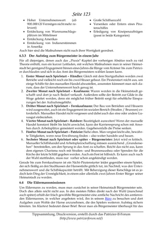 Seite 123
    Hoher Unternehmenswert         (ab             Große Schiffsanzahl
    900.000 GS Vermögen nicht mehr re-             Versenken oder Entern eines Pira-
    levant)                                        tenschiffes
    Entdeckung von Warenumschlags-                 Erledigung von Kneipenaufträgen
    plätzen im Mittelmeer                          (passt in beide Kategorien)
    Entdeckung Amerikas
    Entdeckung von Indianerstämmen
    in Amerika
Auch hier sind die Maßnahmen nicht nach ihrer Wertigkeit geordnet.
6.3.3 Der Aufstieg zum Bürgermeister in einem Jahr
Für all diejenigen, denen auch das „Praxis―-Kapitel der vorherigen Absätze noch zu viel
Theorie enthält, nun ein kurzer Leitfaden, mit welchen Maßnahmen man in seiner Heimat-
stadt bei genügend Engagement binnen eines Jahres die Ränge vom Krämer bis zum Patriz i-
er durchlaufen und sich in das Amt des Bürgermeisters wählen lassen kann.
  1. Erster Monat nach Spielstart – Händler: Gleich mit dem Startguthaben werden zwei
      Betriebe und vielleicht noch ein bis zwei Häuser gebaut. Ein Piratenstart reicht aus, um
      einige Schiffe für den manuellen Handel abzustellen, ansonsten kümmert man sich da-
      rum, dass der Unternehmenswert hoch genug ist.
  2. Zweiter Monat nach Spielstart – Kaufmann: Waren werden in die Heimatstadt ge-
      schafft und dort je nach Bedarf verkauft. Außerdem sollte der Beitritt zur Gilde in die
      Wege geleitet werden, denn ein möglichst früher Beitritt sorgt für erhebliche Einspa-
      rungen bei der Aufnahmegebühr.
  3. Dritter Monat nach Spielstart – Fernkaufmann: Der Bau von Betrieben und Häusern
      wird ausgeweitet, auch ist ein Engagement im sozialen Bereich (Straßen / Brunnen) er-
      forderlich. Manuellen Handel nicht vergessen und dabei auch das eine oder andere Lu-
      xusgut einbeziehen.
  4. Vierter Monat nach Spielstart – Ratsherr: Bautätigkeit ausweiten! Wenn der manuelle
      Handel konstant bleibt bis leicht anwächst, kann der Karrieresprung schon mit Anse-
      hen durch Arbeitsplätze gemeistert werden. Gegebenenfalls die Preise senken.
  5. Fünfter Monat nach Spielstart – Patrizier: Siehe oben. Man vergisst leicht alte, bewähr-
      te Tätigkeiten, wenn neue Erwähnung finden – also weiter handeln und bauen.
  6. Sechster Monat nach Spielstart oder später – Bürgermeister: Jetzt wird es kritisch.
      Manueller Schiffshandel und Arbeitsplatzschaffung müssen ausreichend „Grundanse-
      hen― bereitstellen, um den Sprung in das Amt zu schaffen. Reicht das nicht aus, kann
      dem eigenen Charisma noch mit Straßen- und Brunnenausbau oder Spenden für die
      Kirche der letzte Schliff gegeben werden. Auch ein Fest ist hilfreich. Es kann auch nach
      der Wahl stattfinden, muss nur vorher schon angekündigt werden.
Gerade bis zum Fernkaufmann ist ein Nicht-Piratenstarter leider gegenüber einem Spieler,
der sich fleißig an den Stadtkassen der Hansestädte gütlich tut, im Nachteil, was den Unter-
nehmenswert und die Schiffskapazität betrifft. Mit Beherzigung dieser Ratschläge ist es je-
doch kein Ding der Unmöglichkeit, in einem oder allenfalls zwei Jahren Erster Bürger seiner
Heimatstadt zu werden.
6.4   Die Eldermannmissionen
Um Eldermann zu werden, muss man zunächst in seiner Heimatstadt Bürgermeister sein.
Doch dies allein reicht nicht aus. In den meisten Fällen direkt nach der Wahl (manchmal
auch später) erhält der frisch gewählte Bürgermeister eine amtliche Nachricht des amtieren-
den Eldermannes, in welcher angeboten wird, ihn in seinem Büro zu besuchen und dort
Aufgaben zum Wohle der Hanse anzunehmen, die des Spielers weiteren Aufstieg sichern
könnten. Im Klartext bedeutet dieser Brief: Bevor man als Bürgermeister überhaupt für das

         Tippsammlung, Druckversion, erstellt durch das Patrizier-II-Forum
                         (http://www.patrizierforum.net/)
 