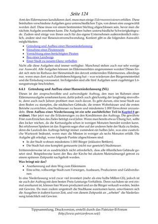 Seite 124
Amt des Eldermannes kandidieren darf, muss man einige Eldermannmissionen erfüllen. Diese
beinhalten verschiedene Aufgaben ganz unterschiedlichen Typs, von denen eine ausgewählt
werden darf. Diese muss vor einem bestimmten Stichtag abgeschlossen sein, bevor man die
nächste Aufgabe annehmen kann. Die Aufgaben haben unterschiedliche Schwierigkeitsgra-
de. Zudem sind einige von ihnen auch für das eigene Unternehmen außerordentlich nütz-
lich, andere sind nur Ressourcenverschwendung. Konkret gibt es die folgenden Auswah l-
möglichkeiten:
       Gründung und Aufbau einer Hanseniederlassung
       Einnahme eines Piratennests
       Vernichtung eines berüchtigten Piraten
       Bau eines Landwegs
       Einer Stadt zu neuem Glanz verhelfen
Nicht alle diese Aufgaben sind immer verfügbar. Manchmal stehen auch nur sehr wenige
zur Auswahl. Alle Aufgaben können im Eldermannbüro angenommen werden! Dieses fin-
det sich stets im Rathaus der Heimatstadt des derzeit amtierenden Eldermannes, allerdings
nur, wenn man dort auch Zutrittsberechtigung hat – was wiederum den Bürgermeistertitel
und die Einladung voraussetzt. Im Folgenden sind alle fünf Aufgaben samt zugehöriger Lö-
sungsstrategie beschrieben.
6.4.1 Gründung und Aufbau einer Hanseniederlassung (NL)
Dieses ist der anspruchsvollste und aufwendigste Auftrag, den man im Rahmen einer
Eldermannaufgabe annehmen kann, dafür jedoch auch gleichzeitig der langfristig sinnvolls-
te, denn auch nach Jahren profitiert man noch davon. Es geht darum, eine neue Stadt aus
dem Boden zu stampfen, die städtischen Gebäude, die ersten Wohnhäuser und die ersten
Betriebe zu errichten, eine Stadtmauer zu bauen und mindestens 1.000 Einwohner anzusie-
deln. Dem Aufbau einer Niederlassung ist ein sehr ausführlicher Teil in Kapitel 8 ge-
widmet. Hier jetzt nur die Erläuterungen zu den Konditionen des Auftrags. Die gewährte
Frist zum Erreichen des Zieles beträgt zwei Jahre. Wenn man bereits etwas Übung ha t, sollte
dies locker reichen, da die Kernaufgabe schon in wenigen Monaten beendet werden kann.
Bei erfahrenen Spielern ist das Ärgernis sogar eher auf der anderen Seite der Skala zu finden,
denn die Laufzeit des Auftrags beträgt immer zumindest ein halbes Jahr, was eine zusätzli-
che Wartezeit bedeutet, wenn man die Mission in weniger als sechs Monaten erfüllt. Die
Aufgabe gilt erledigt, wenn folgende Punkte abgeschlossen sind:
       In der Stadt wohnen mindestens 1.000 Bürger (inklusive Bettlern).
       Die Stadt hat eine komplett gemauerte (nicht nur gesetzte!) Stadtmauer.
Irritierenderweise ist es ausdrücklich nicht erforderlich, dass alle öffentlichen Gebäude ge-
setzt sind. Beispielsweise kann der Bau der Kirche bei akutem Materialmangel getrost zu
einem späteren Zeitpunkt nachgeholt werden.
Was bringt mir das?
       Anerkennung auf dem Weg zum Eldermann
       Eine echte, vollwertige Stadt zum Versorgen, Ausbauen, Produzieren und Geldverdie-
       nen.
In eine Niederlassung wird zwar viel investiert (mehr als eine halbe Million GS), jedoch ist
sie auch der Auftrag mit dem besten Preis-Leistungs-Verhältnis. Denn nachdem sie erst ein-
mal anerkannt ist, können hier Waren produziert und an die Bürger verkauft werden, beides
mit Gewinn. Da man zudem ungestraft die Stadtkasse ausräumen kann, amortisieren sich
die Ausgaben in äußerst kurzer Zeit, und von diesem Zeitpunkt an „arbeitet― die Niederlas-
sung tatsächlich mit Gewinn.



         Tippsammlung, Druckversion, erstellt durch das Patrizier-II-Forum
                         (http://www.patrizierforum.net/)
 