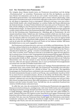 Seite 125
6.4.2 Das Einnehmen eines Piratennestes
Die Aufgabe dieser Mission besteht darin, ein Piratennest einzunehmen und die dortige
„Wachmannschaft― zu vernichten. Piratennester sind die Orte der Spielkarte, aus denen
neue Piraten hervorkommen und in die sie auch wieder verschwinden, wenn sie ausrei-
chend Beute gemacht haben. Von solchen Nestern gibt es immer mehrere gleichzeitig, wobei
diese jedoch normalerweise nicht auf der Karte angezeigt werden und es auch nicht möglich
ist, mit diesen in irgendeiner Form zu interagieren. Dennoch wird man, wenn man ausrei-
chend Schiffe besitzt, sehr schnell bemerken, an welchen Stellen die Piraten üblicherweise
die Seekarte betreten. An dieser Position befindet sich dann stets auch ein Piratennest. Eben-
falls schnell auffällig ist, dass Piratennester immer dort angesiedelt sind, wo nicht vergebene
Stadtpositionen liegen. An diesen Orten könnten also prinzipiell Niederlassungen gegründet
werden, jedoch sind sie durch das Piratennest blockiert. Hebt man dieses aus, wird auch der
Ort für die Gründung einer Niederlassung frei. Allerdings gibt es Piratennester, die sich
niemals einnehmen lassen. Sobald man den Auftrag annimmt, erhält man eine Karte zuge-
stellt, auf der mit einem Kreuz der Standort des zu vernichtenden Piratennests markiert ist.
Auf der Seekarte selbst hat sich jedoch noch nichts verändert. Erst wenn ein eigenes Schiff
über die auf der Karte eingezeichnete Stelle gefahren ist, wird das Piratennest aufgedeckt
und ist ab sofort für alle Schiffe als schwarzer Punkt auf der Seekarte sichtbar. Mit einem
Rechtsklick kann es nun auch angegriffen werden.
     Ein Piratennest wird immer bewacht, und zwar von Schiffen und Hafentürmen. Der Ab-
lauf einer solchen Schlacht ist also identisch zu dem bei einem Seekampf gegen eine Hanse-
stadt. Die Stärke und der Umfang der Bewachung hängen vom gewählten Grad der Piraten-
aktivität ab! So dürften bei „gering― zwischen 4 und 8 Schiffe das Nest bewachen, bei „nor-
mal― 8 bis 12 und bei „hoch― können es schon bis zu 25 Schiffe sein, gegen die man gleichzei-
tig (!) antreten muss. Ist man in der Vergangenheit nicht konsequent genug gegen die Pirate-
rie auf den Weltmeeren vorgegangen, muss man sich allerdings darauf vorbereiten, dass sich
gewissermaßen Schiffe im Nest „anstauen― und somit die genannte Zahl um ein Vielfaches
überschritten wird. Wer also niemals in seiner Karriere ein Piratenschiff ins Visier genom-
men hat, sollte sich also darauf vorbereiten, dass er auch auf leichtester Schwierigkeitsstufe
auf einmal mit weit über 20 Schiffen konfrontiert wird.
     Die Maximalzahl der Türme beträgt 3, wobei es auf niedriger Piratenaktivitätsstufe auch
vorkommen kann, dass es keine Türme gibt. Der Zustand der Wachschiffe schwankt eben-
falls mit dem Schwierigkeitsgrad von „perfekt in Schuss― bis „schrottreif―. Der eigentliche
Kampf gegen das Piratennest kann automatisch oder manuell erfolgen. Entscheidet man sich
für einen automatischen Kampf, so reicht es im Prinzip, eine ausreichende Anzahl an Schif-
fen in einem Konvoi zusammenzufassen, alle bis an die Zähne mit Bordwaffen, Matrosen
und Entermessern zu bewaffnen und dann im Konvoi auf das Piratennest loszulassen. „Aus-
reichend― definiert sich nach der Bewachungsstärke des Nests (welche man sich per Links-
klick darauf anzeigen lassen kann). Man sollte mindestens so viele Schiffe wie die Nestwache
besitzen und drei weitere für jeden Turm. Viel hilft hier viel, da zusätzliche Feuerkraft den
Anteil an Schiffsverlusten reduzieren kann.
    Es sollte klar sein, dass die automatische Vernichtung des Piratennests eine gigantische
Ressourcenverschwendung ist, unnötigerweise viele teure Schiffe kostet und astronomisch
hohe Reparaturkosten erzeugt. Kämpft man lieber manuell, muss man sich eine ausgeklügel-
te Taktik überlegen, abhängig davon, ob man mit nur einem oder sehr vielen Schiffen a n-
greift. Taktische Hinweise zum Agieren in einer Seeschlacht (auch gegen Piratennester) sind
jedoch hier fehl am Platze und stehen stattdessen in Kapitel 4! Beachten muss man allerdings
auf jeden Fall, dass man das Piratennest beim Kampf gegen die Hafentürme unter keinen
Umständen verlassen darf. Sobald die Seeschlacht sieglos beendet wird, ob durc h eigene
Niederlage oder Flucht, setzt sich der Zustand der Türme auf 100 % zurück.

         Tippsammlung, Druckversion, erstellt durch das Patrizier-II-Forum
                         (http://www.patrizierforum.net/)
 