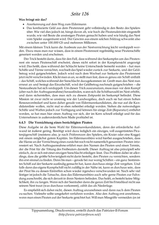 Seite 126
Was bringt mir das?
      Anerkennung auf dem Weg zum Eldermann
      Das konfiszierte Geld aus dem Piratennest geht vollständig in den Besitz des Spielers
      über. Wie viel dies jedoch ist, hängt davon ab, wie hoch die Piratenaktivität eingestellt
      wurde, wie viel Beute die ansässigen Piraten gemacht haben und wie häufig das Nest
      vom Spieler ausgeräumt wird. Der Gewinn aus einem solchen Feldzug schwankt also
      zwischen unter 100.000 GS und mehreren Millionen.
Mit einem kleinen Trick kann die Ausbeute aus der Nestvernichtung leicht verdoppelt wer-
den. Dazu muss man nur wissen, dass in einem Piratennest regelmäßig neue Piratenschiffe
generiert werden und erscheinen.
    Der Trick besteht darin, dass für den Fall, dass während des Seekampfes um das Piraten-
nest ein neues Piratenschiff erscheint, dieses nicht sofort in der Kampfansicht angezeigt
wird. Das heißt, dass während der Schlacht keine Unterschiede bemerkt werden – hat man
Schiffe und Türme vernichtet, wechselt das Spiel wieder zurück zur Seekarte, und der Geld-
betrag wird gutgeschrieben. Jedoch wird nach dem Wechsel zur Seekarte das Piratennest
jetzt nicht verschwinden. Klickt man es an, so stellt man fest, dass es genau ein Schiff enthält
– das Schiff, welches während der Seeschlacht dazugekommen ist. Greift man das Nest nun
erneut an und besiegt das Einzelschiff, wird der Geldbetrag nochmals gutgeschrieben – die
Nestausbeute hat sich verdoppelt. Um diesen Trick auszunutzen, muss man vor dem Kampf
(aber nach der Auftragsannahme) herausfinden, wann sich die Schiffsanzahl im Nest erhöht,
und dann sicherstellen, dass man sich zu diesem Zeitpunkt im Seekampf befindet. Diese
Mission ist zwar nicht so unsinnig wie der Landwegsbau, doch auch sie hat ein en hohen
Ressourcenbedarf und kann daher gerade von Eldermannkandidaten, die nur auf die Ka n-
didatenliste wollen, nicht mal so eben nebenbei erledigt werden. Stehen die notwendigen
Schiffe und Waffen jedoch zur Verfügung und können für einige Zeit (Reparatur) entbehrt
werden, so hat man hier einen Auftrag vor sich, der im Kern schnell erledigt und für das
Unternehmen in außerordentlichem Maße profitabel ist.
6.4.3 Die Vernichtung eines berüchtigten Piraten
Diese Aufgabe ist die beste Wahl für Eldermannkandidaten, denn der erforderliche Auf-
wand ist äußerst gering. Benötigt wird dazu lediglich ein einziges, voll ausgerüstetes Pira-
tenjägerschiff (meistens also, je nach Präferenzen des Spielers, ein Kraier oder eine Kogge)
mit einem möglichst gutem Kapitän. Im Eldermannbüro wird hierbei ausgeschrieben, dass
die Hanse an der Vernichtung eines zunächst noch nicht namentlich genannten Piraten inte-
ressiert sei. Nach Auftragsannahme erfährt man den Namen des Piraten und einen Termin,
der die Frist für die Tötung des Freibeuters darstellt. Dieser Auftrag ist also prinzipiell sehr
einfach, da er sich mit einer einzigen Seeschlacht erledigen lässt. Das Problem dabei ist aller-
dings, dass die größte Schwierigkeit nicht darin besteht, den Piraten zu vernichten, sondern
ihn erst einmal zu finden. Denn bis man – gerade bei nur wenig Schiffen – ein ganz bestimm-
tes Schiff auf der Seekarte ausfindig gemacht hat, kann durchaus einige Zeit vergehen. Und
falls dann das eigene Kampfschiff nicht zufällig in der Nähe ist, kann es durchaus sein, dass
der Pirat bis zu dessen Eintreffen schon wieder irgendwo verschwunden ist. Noch sehr viel
lästiger ist jedoch die Tatsache, dass das Eldermannbüro auch sehr gerne Piraten zur Fah n-
dung ausschreibt, die sich derzeit in ihren Nestern befinden. Das heißt, es besteht keine Mög-
lichkeit, ihn zu fangen. Wenn sich der Seeräuber dann die ganze Zeit bis Fristablauf nicht aus
seinem Nest traut (was durchaus vorkommt), zählt das als Niederlage.
    Es empfiehlt sich daher nicht, diesen Auftrag anzunehmen und dann nach dem Piraten
zu suchen. Vielmehr sollte umgekehrt verfahren werden. Also den Auftrag erst annehmen,
wenn man einen Piraten auf der Seekarte gesichtet hat. Will man Missgriffe vermeiden (es ist



         Tippsammlung, Druckversion, erstellt durch das Patrizier-II-Forum
                         (http://www.patrizierforum.net/)
 