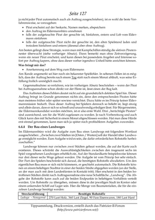 Seite 127
ja nicht jeder Pirat automatisch auch als Auftrag ausgeschrieben), ist es wohl die beste Ver-
fahrensweise, so vorzugehen:
     Pirat erscheint auf der Seekarte, Namen merken, abspeichern
     den Auftrag im Eldermannbüro annehmen
     falls der aufgetauchte Pirat der gesuchte ist, hinfahren, entern und Lob vom Elder-
     mann einfahren
     falls der aufgetauchte Pirat nicht der gesuchte ist, den alten Spielstand laden und
     trotzdem hinfahren und entern (diesmal aber ohne Auftrag).
Am besten gelingt diese Strategie, wenn man mit Kampfschiffen ständig die aktiven Piraten-
nester überwacht (siehe vorheriger Absatz). Dann bemerkt man ohne Zeitverzögerung,
wenn ein neuer Pirat erscheint, und kann diesen bei passendem Angebot und Interesse so-
fort per Auftrag kapern, ohne dass dieser vorher irgendwo Unheil hätte anrichten können.
Was bringt mir das?
       Anerkennung auf dem Weg zum Eldermann
Am Rande angemerkt sei hier noch ein bekannter Spielfehler. In seltenen Fällen ist es mög-
lich, dass der Auftrag bereits nach einem Tag statt nach einem Monat abläuft, was seine Er-
füllung freilich unmöglich macht.
    Gegenmaßnahme: so verfahren, wie im vorherigen Absatz beschrieben – wenn der Pirat
bei Auftragsannahme schon direkt vor der Flinte ist, lässt einen der Bug kalt.
    Das Auftreten dieses Fehlers deutet nicht auf ein grundsätzlich defektes Spiel hin. Dieser
Auftrag bringt im Grunde genommen nichts ein, denn den entsprechenden Piraten hätte
man meistens früher oder später sowieso vernichtet. Dazu hätte es im Prinzip keiner Elder-
mannmission bedurft. Dass dieser Auftrag bei Spielern dennoch so beliebt ist, liegt einzig
und allein daran, dass er sich so schnell und unaufwendig erledigen lässt. Für Bürgermeister,
die Eldermannkandidat werden möchten, ist er also erste Wahl. Drei „berüchtigte Piraten―
sind ausreichend, um für die Wahl zugelassen zu werden. Je nach Vorbereitung und auch
Glück kann dies mit Sicherheit in einem Monat abgeschlossen werden. Hat man diese Hürde
erst einmal genommen, kann man sich ja später noch profitableren Aufgaben zuwenden.
6.4.4 Der Bau eines Landweges
Im Eldermannbüro wird die Aufgabe zum Bau eines Landwegs mit folgendem Wortlaut
ausgeschrieben: „Zwischen zwei Städten im [Osten / Westen] soll der Handel über Landwe-
ge ermöglicht werden. Eure Aufgabe wird es sein, die dafür erforderlichen Rohstoffe herbei-
zuschaffen.―
    Landwege können nur zwischen zwei Städten gebaut werden, die auf der Karte auch
existieren. Dieses schränkt die Auswahlmöglichkeiten zwischen den insgesamt sechs im
Spiel vorgesehenen Landwegen erheblich ein. Auf der Standardkarte beispielsweise können
nur drei dieser sechs Wege gebaut werden. Die Aufgabe ist vom Prinzip her sehr einfach.
Der Part des Spielers beschränkt sich darauf, die benötigten Rohstoffe abzuliefern. Um den
eigentlichen Bau muss er sich nicht kümmern, er geschieht automatisch. Die Rohstoffe kön-
nen an einem beliebigen Stadttor in einer der beiden Städte abgegeben werden (an der Stelle,
an der man auch mit dem Landesfürsten in Kontakt tritt). Hier erscheint in den beiden be-
troffenen Städten direkt nach Auftragsannahme eine neue Schaltfläche „Landweg―. Die Ab-
gabe der Rohstoffe kann auch auf die beiden Endpunkte in beliebigem Verhältnis verteilt
werden. Um Rohstoffe zu übergeben, müssen diese in der jeweiligen Stadt im Kontor oder
einem ankernden Schiff auf Lager sein. Hier die Menge von Baumaterialien, die für die ein-
zelnen Landwege benötigt werden:
  Streckenführung                             Benötigte Rohstoffe
 Ladoga - Nowgorod      270 Last Holz, 360 Last Ziegel, 90 Fass Eisenwaren, 180 Last Hanf

         Tippsammlung, Druckversion, erstellt durch das Patrizier-II-Forum
                         (http://www.patrizierforum.net/)
 