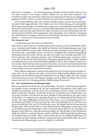 Seite 129
deln, bauen, versorgen, … Im Grunde genommen handelt es sich um nichts weiter als das,
was man sowieso in den meisten anderen Städten tut, nur eben unter Zeitdruck. Am
schnellsten erreicht man dieses Ziel, indem man die entsprechende Stadt an ein Zentrallager-
system anschließt, welches zu diesem Zeitpunkt sowieso bereits eingerichtet sein sollte.
    Akute Bestandslücken sollte man schnell ausfindig machen und mit einem manuell ge-
steuerten Schiff zügig abdecken. Das Problem einer in der Entwicklung weit zurückgeblie-
benen Stadt sind entweder unzufriedene Einwohner oder unzureichende Betriebszahlen. Der
letzte Fall ist einfach, hier muss nur eine Handvoll Betriebe gesetzt werden, dann werden die
Arbeiter und Einwohner sehr schnell von selbst erscheinen. Im ersten Fall erfordert die Ziel-
erreichung dann deutlich mehr Engagement, denn dann gilt es, mit exzellenter Versorgung
den Abwärtstrend zu stoppen und auch durch infrastrukturelle Anreize (Straßen, Brunnen,
Spitäler, …) einen Trend in die Gegenrichtung anzustoßen.
Was bringt mir das?
      Anerkennung auf dem Weg zum Eldermann
Einer Stadt zu neuem Glanz zu verhelfen gehört nicht umsonst zu den unbeliebtesten Missi-
onen. Zunächst einmal haben viele Spieler bei Erreichen des Bürgermeisteramts gar keine
Stadt unter 2.000 Einwohnern mehr. Außerdem passiert es häufig, dass die Mission irgen d-
wie nicht in den „Gesamtplan― passt, wenn man zum Beispiel sein verstärktes Engagement
Edinburgh zukommen lassen möchte, nun aber der Aufbau von Groningen gefordert wird.
Gewiss gelingt es sehr erfahrenen Spielern auch, 24 Städte gleichzeitig auszubauen. Doch
wenn man es sich einfach nicht leisten kann, alles gleichzeitig aufzubauen, sondern stattdes-
sen selektieren muss, welche Stadt besonders gefördert wird, ist diese Aufgabe meistens ein-
fach unnütz. Einen Sinn kann man nur dann darin sehen, wenn man die entsprechende Stadt
sowieso ganz oben auf seiner persönlichen Agenda stehen hat, denn dann kann man die ge-
wonnene Reputation quasi nebenbei einstreichen.
    Diese Mission bringt mehr Ansehen als beispielsweise die Vernichtung eines einzigen Pi-
raten, doch ist sie aufgrund des hohen Aufwands für Eldermannkandidaten nicht so zu
empfehlen und für bereits amtierende Eldermänner in der Regel sinnlos, denn den Ausbau
einer Stadt kann man auch ohne Mission erledigen und diese lieber für Dinge einsetzen, die
einem sonst nicht zur Verfügung ständen (Niederlassung, Piratennest).
6.5   Die Landesfürsten und Belagerungen
Beim Landesfürsten handelt es sich um eine Randfigur des Spiels, welche historisch gesehen
die gierigen Fürsten simulieren soll, die den florierenden Hansestädten ihren Erfolg und
Aufstieg nicht gönnten und sich einen Teil des Reichtums sichern wollten, den die freien
Städte zusehends anhäuften. In Patrizier II tritt der Landesfürst mit zweierlei Seiten auf.
Zum einen handelt es sich bei ihm um einen dankbaren Warenabnehmer, der gerne ausge-
wählte Waren zu vergleichsweise günstigen Fixpreisen in unbeschränkt hohen Mengen an-
nimmt. Über diese Möglichkeit wird man sich sehr freuen, wenn man beispielsweise in sei-
ner Heimatstadt 2.000 Last Fisch auf Lager hat, diese nicht benötigt und so 1.500 davon zu
einem einheitlichen Preis von 512 GS loswerden kann. Die lästige Seite des Fürsten sind die
Belagerungen. Fühlt sich der Fürst von einer Stadt auf Dauer übergangen und ignoriert, wird
er eine Belagerung in die Wege leiten. Dabei wird die betroffene Stadt von der Landseite aus
belagert, so dass keine Zu- und Abwanderung möglich ist. Alle Betriebe vor der Stadtmauer
stellen die Arbeit ein, und die Arbeiter werden zu Bettlern. Gleichzeitig sinkt die Stimmung
der Bevölkerung in den Keller. Alles in allem ist dies also ein sehr lästiges Spielelement, das
eine Stadt in der Entwicklung um Monate zurückwerfen kann. Jeder Spieler sollte also daran
interessiert sein, Belagerungen so gut wie möglich zu vermeiden.




         Tippsammlung, Druckversion, erstellt durch das Patrizier-II-Forum
                         (http://www.patrizierforum.net/)
 