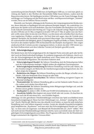 Seite 13
sammenhang mit dem Startjahr. Wählt man als Spielbeginn 1400 aus, so wird man gleich zu
Anfang des Spiels in den Werften der Hansestädte Holke bauen können, zudem sind die
Reparaturzeiten kürzer. Bei Spielbeginn im Jahre 1300 stehen nur die Typen Schnigge, Kraier
und Kogge zur Verfügung und die Werft muss mit Bau- und Reparaturaufträgen „trainiert―
werden, bevor sie ein höheres Niveau erreicht.
    Ebenfalls vom Startjahr abhängig ist die Dominanz der computergesteuerten Konkurren-
ten, deren Aktivität zu Spielbeginn sich mit späterem Startjahr steigert. Als zusätzlichen A s-
pekt muss der Spieler auch noch bedenken, dass das Verschieben des Startjahres um 5 Jahre
in die Zukunft automatisch den Starttag um 7 Tage in die Zukunft verlegt. Beginnt das Spiel
im Jahr 1300 also am 10. Mai, so beginnt es im Jahr 1305 am 17. Mai. Je später man das Start-
jahr wählt, desto näher ist also der erste Winter, was bei einem sehr schnellen Start durchaus
zum logistischen Problem werden kann. Als Fazit lässt sich sagen, dass die Vorteile eines
späteren Startjahrs die Nachteile nicht gravierend überwiegen. Der wichtigste Unterschied
ist wahrscheinlich die Fähigkeit, gleich zu Spielbeginn Zugriff auf Holke zu haben. Dennoch
hat sich in den meisten Spielen 1300 als Standard für das Startjahr durchgesetzt. Dies zeigen
eindrucksvoll die Contests aus den vergangenen Jahren, in denen das Jahr 1300 immer (a u-
ßer beim Endloscontest und dem Lübecker Turnier) als Startjahr gewählt wurde.
1.2.2 Schwierigkeitsgrad
Der Spieler kann den Schwierigkeitsgrad für die folgende Partie entweder grob oder bei Be-
darf auch im Detail individuell festlegen. Es existieren insgesamt acht Faktoren, durch wel-
che der Schwierigkeitsgrad des Spiels beeinflusst wird. Diese lassen sich, falls gew ünscht,
einzeln individuell konfigurieren. Die einzelnen Faktoren sind:
         Schwierigkeitsgrad Handel: Bei höherer Einstellung sind die Einkaufspreise höher
       und die Verkaufspreise niedriger, folglich sinken die möglichen Gewinnspannen.
         Schwierigkeitsgrad Anerkennung: Bei höherer Einstellung wird für jede Aktion, die
       das Ansehen steigert, ein Malus für die Anerkennungszunahme eingerechnet; das An-
       sehen steigt also langsamer.
         Bedürfnisse der Bürger: Bei höherer Einstellung werden die Bürger schneller unzu-
       frieden, falls eine bestimmte Ware knapp ist oder fehlt.
         Schwierigkeitsgrad Seeschlachten: Bei höherer Einstellung navigieren Gegner im
       Seekampf intelligenter.
         Piratenaktivität: Bei höherer Einstellung gibt es auf der Seekarte mehr Piraten, wel-
       che zudem noch stärker bewaffnet sind.
         Fürstenaktivität: Bei höherer Einstellung treten Belagerungen häufiger auf, und die
       Fürsten setzen größere Armeen ein.
         Startkapital: Es stehen 1.000, 10.000 und 30.000 GS (Goldstücke) zur Auswahl.
         Anzahl der Schiffe: Man beginnt mit einem Schiff oder mit zweien. Zu beachten ist,
       dass auch die KI mit einem bzw. zwei Schiffen beginnt.
Abhängig von den getroffenen Detaileinstellungen errechnet das Spiel anschließend einen
Gesamtschwierigkeitsgrad. Dieser hat fünf Abstufungen von „Krämer― (niedrig) bis „Patri-
zier― (hoch). Hierfür gilt: Möchte man das aktuelle Level halten, so muss für jede einfachere
Einstellung auch eine höhere eingesetzt werden. Lautet der aktuelle Gesamtschwierigkeits-
grad beispielsweise „Kaufmann― und man setzt den Schwierigkeitsgrad Handel auf „nied-
rig―, so muss man im Gegensatz zum Beispiel die Piratenaktivität auf „hoch― stellen.1 Wer
sich nicht mit den Detaileinstellungen befassen möchte, kann auch direkt einen der fünf vor-
gefertigten Schwierigkeitsgrade auswählen. Das Programm trifft dann für die Detaileinstel-
lungen automatisch die folgenden Vorauswahlen:


1   Anderenfalls sinkt die Gesamtschwierigkeit auf „Händler―.

            Tippsammlung, Druckversion, erstellt durch das Patrizier-II-Forum
                            (http://www.patrizierforum.net/)
 