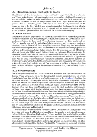 Seite 130
6.5.1 Handelsbeziehungen – Das Stadttor im Frieden
Alle Aktionen mit dem Landesfürsten werden am Stadttor abgewickelt. Die Grundfunktio-
nen (Waren verkaufen und Lieferverträge eingehen) stehen offen, sobald der Rang des Rats-
herrn erreicht ist. Um Warenkredite abwickeln zu können, muss man Patrizier sein. Auf die
„Geschenk―-Funktion hat nur der Bürgermeister einer Stadt Zugriff. Grundsätzlich sei an-
gemerkt, dass jede Beziehung zum Landesfürsten eine reine Zweckgemeinschaft ist. Als
Spieler hat man in der Regel kein Interesse an der Zufriedenheit des Landesfürsten, falls die-
ser nicht kurz vor einer Belagerung steht. Es handelt sich nur um eine Abnahmestelle für
Waren. Folgende Optionen stehen im Normalfall am Stadttor zur Verfügung.
6.5.1.1 Die Geschenke
Dieser Button erfordert Zugriffsrecht auf die Stadtkasse und ist daher nur für Bürgermeister
anwählbar. Hier kann man den derzeitigen Grad der Zufriedenheit des Landesfürsten anzei-
gen lassen. Meistens ist dieser egal. Wenn allerdings der gute Herr Fürst „außer sich vor
Wut― ist, so sollte man sich doch darüber Gedanken machen, sich etwas mehr um ihn zu
kümmern, denn in diesem Fall droht möglicherweise eine Belagerung. Am besten heitert
man einen missmutigen Fürsten durch Warenverkäufe auf. Sollte man allerdings gerade kei-
ne Waren im Überschuss auf Lager haben, so steht dem Bürgermeister auch die Möglichkeit
offen, die Laune der Hoheit durch Geldgeschenke zu verbessern. Diese werden aus der
Stadtkasse bezahlt. Man sollte die Zufriedenheit des Landesfürsten nicht allzu ernst nehmen.
Ob er nun „außerordentlich glücklich― oder nur „zufrieden― mit der Stadt ist, spielt keine
Rolle. Nur bei völlig wutschnaubenden Herrschern sollte man Maßnahmen ergreifen, um
eine Belagerung zu verhindern. Sollte jemand ernsthaft an einer Belagerung interessiert sein,
so kann derjenige den Landesfürsten mit Geschenken von je 1 GS so in Rage treiben, dass
dieser die Stadt schließlich angreift. Sinnvoll ist dies meistens nicht, aber ein netter Trick a l-
lemal.
6.5.1.2 Die Warenverkäufe
Dies ist die wohl meistbenutzte Aktion am Stadttor. Hier kann man dem Landesfürsten be-
stimmte Waren verkaufen. Bis zu vier Kaufangebote werden ausgeschrieben. Die jeweils
aktuelle Nachfrage lässt sich direkt am Stadttor oder aber in der „Aushang―-Funktion des
Rathauses feststellen. Die Angebote werden jeweils am Monatsersten festgesetzt. Hierbei
besteht ein direkter Zusammenhang zwischen der Nachfrage des Fürsten und den Mengen,
die in der Markthalle der Stadt derzeit auf Lager liegen. Dieser lautet: Je mehr einer be-
stimmten Ware zum Ende eines Monats in den Lagern der Stadt (und nicht im Spielerkon-
tor!) liegt, desto größer wird die Wahrscheinlichkeit, dass ebendiese Ware im nächsten Mo-
nat auf dem Wunschzettel seiner Hoheit steht. Wer zum Beispiel auf einem riesigen Berg an
Fischen sitzt und diesen loswerden möchte, sollte zum Monatsende einen größeren Posten
Fisch an die Stadt verkaufen. Man wird schnell bemerken, dass einige Waren vom Fürsten
sehr gerne nachgefragt werden (beispielsweise Fisch), andere dagegen fast nie (beispielswei-
se Felle). Dies lässt sich jedoch nicht steuern, dass der Landesherr zum Beispiel so gut wie
nie nach Fleisch fragt, lässt sich durch den Spieler nicht ändern. Der Preis, den der Landes-
fürst pro verkaufte Einheit zahlt, ist ein Festpreis. Das heißt, dass er sich mit zunehmender
Stillung der Nachfrage nicht reduziert.
     Dies macht den Fürsten zu einem äußerst lukrativen „Müllschlucker―. Der gezahlte Preis
liegt zwar weit unter den Höchstpreisen der Hanse, doch macht er in großen Mengen sehr
viel her. Fällt zum Beispiel der Fischpreis bei Verkauf von 1.000 Last an die Stadt schnell ins
Bodenlose, zahlt der Landesfürst auch bei Abnahme von mehreren zehntausend Lasten be-
reitwillig bei der letzten Last denselben, guten Preis wie bei der ersten. Dies macht ihn zu
einem äußerst wichtigen Element der späteren Spielphasen, wo man schnell mal mit Über-
schüssen in sechsstelliger Höhe hantiert. Vorsicht! Die Programmierer haben sich beim Wa-

          Tippsammlung, Druckversion, erstellt durch das Patrizier-II-Forum
                          (http://www.patrizierforum.net/)
 