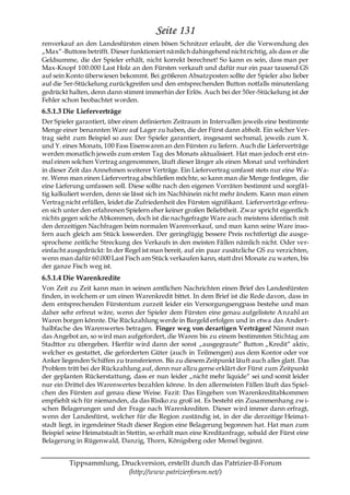 Seite 131
renverkauf an den Landesfürsten einen bösen Schnitzer erlaubt, der die Verwendung des
„Max―-Buttons betrifft. Dieser funktioniert nämlich dahingehend nicht richtig, als dass er die
Geldsumme, die der Spieler erhält, nicht korrekt berechnet! So kann es sein, dass man per
Max-Knopf 100.000 Last Holz an den Fürsten verkauft und dafür nur ein paar tausend GS
auf sein Konto überwiesen bekommt. Bei größeren Absatzposten sollte der Spieler also lieber
auf die 5er-Stückelung zurückgreifen und den entsprechenden Button notfalls minutenlang
gedrückt halten, denn dann stimmt immerhin der Erlös. Auch bei der 50er-Stückelung ist der
Fehler schon beobachtet worden.
6.5.1.3 Die Lieferverträge
Der Spieler garantiert, über einen definierten Zeitraum in Intervallen jeweils eine bestimmte
Menge einer benannten Ware auf Lager zu haben, die der Fürst dann abholt. Ein solcher Ver-
trag sieht zum Beispiel so aus: Der Spieler garantiert, insgesamt sechsmal, jeweils zum X.
und Y. eines Monats, 100 Fass Eisenwaren an den Fürsten zu liefern. Auch die Lieferverträge
werden monatlich jeweils zum ersten Tag des Monats aktualisiert. Hat man jedoch erst ein-
mal einen solchen Vertrag angenommen, läuft dieser länger als einen Monat und verhindert
in dieser Zeit das Annehmen weiterer Verträge. Ein Liefervertrag umfasst stets nur eine Wa-
re. Wenn man einen Liefervertrag abschließen möchte, so kann man die Menge festlegen, die
eine Lieferung umfassen soll. Diese sollte nach den eigenen Vorräten bestimmt und sorgfä l-
tig kalkuliert werden, denn sie lässt sich im Nachhinein nicht mehr ändern. Kann man einen
Vertrag nicht erfüllen, leidet die Zufriedenheit des Fürsten signifikant. Lieferverträge erfreu-
en sich unter den erfahrenen Spielern eher keiner großen Beliebtheit. Zwar spricht eigentlich
nichts gegen solche Abkommen, doch ist die nachgefragte Ware auch meistens identisch mit
den derzeitigen Nachfragen beim normalen Warenverkauf, und man kann seine Ware inso-
fern auch gleich am Stück loswerden. Der geringfügig bessere Preis rechtfertigt die ausge-
sprochene zeitliche Streckung des Verkaufs in den meisten Fällen nämlich nicht. Oder ver-
einfacht ausgedrückt: In der Regel ist man bereit, auf ein paar zusätzliche GS zu verzichten,
wenn man dafür 60.000 Last Fisch am Stück verkaufen kann, statt drei Monate zu warten, bis
der ganze Fisch weg ist.
6.5.1.4 Die Warenkredite
Von Zeit zu Zeit kann man in seinen amtlichen Nachrichten einen Brief des Landesfürsten
finden, in welchem er um einen Warenkredit bittet. In dem Brief ist die Rede davon, dass in
dem entsprechenden Fürstentum zurzeit leider ein Versorgungsengpass bestehe und man
daher sehr erfreut wäre, wenn der Spieler dem Fürsten eine genau aufgelistete A nzahl an
Waren borgen könnte. Die Rückzahlung werde in Bargeld erfolgen und in etwa das Andert-
halbfache des Warenwertes betragen. Finger weg von derartigen Verträgen! Nimmt man
das Angebot an, so wird man aufgefordert, die Waren bis zu einem bestimmten Stichtag am
Stadttor zu übergeben. Hierfür wird dann der sonst „ausgegraute― Button „Kredit― aktiv,
welcher es gestattet, die geforderten Güter (auch in Teilmengen) aus dem Kontor oder vor
Anker liegenden Schiffen zu transferieren. Bis zu diesem Zeitpunkt läuft auch alles glatt. Das
Problem tritt bei der Rückzahlung auf, denn nur allzu gerne erklärt der Fürst zum Zeitpunkt
der geplanten Rückerstattung, dass er nun leider „nicht mehr liquide― sei und somit leider
nur ein Drittel des Warenwertes bezahlen könne. In den allermeisten Fällen läuft das Spiel-
chen des Fürsten auf genau diese Weise. Fazit: Das Eingehen von Warenkreditabkommen
empfiehlt sich für niemanden, da das Risiko zu groß ist. Es besteht ein Zusammenhang zw i-
schen Belagerungen und der Frage nach Warenkrediten. Dieser wird immer dann erfragt,
wenn der Landesfürst, welcher für die Region zuständig ist, in der die derzeitige Heima t-
stadt liegt, in irgendeiner Stadt dieser Region eine Belagerung begonnen hat. Hat man zum
Beispiel seine Heimatstadt in Stettin, so erhält man eine Kreditanfrage, sobald der Fürst eine
Belagerung in Rügenwald, Danzig, Thorn, Königsberg oder Memel beginnt.


         Tippsammlung, Druckversion, erstellt durch das Patrizier-II-Forum
                         (http://www.patrizierforum.net/)
 