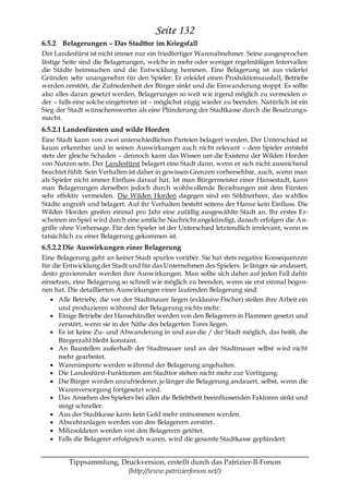 Seite 132
6.5.2 Belagerungen – Das Stadttor im Kriegsfall
Der Landesfürst ist nicht immer nur ein friedfertiger Warenabnehmer. Seine ausgesprochen
lästige Seite sind die Belagerungen, welche in mehr oder weniger regelmäßigen Intervallen
die Städte heimsuchen und die Entwicklung hemmen. Eine Belagerung ist aus vielerlei
Gründen sehr unangenehm für den Spieler: Er erleidet einen Produktionsausfall, Betriebe
werden zerstört, die Zufriedenheit der Bürger sinkt und die Einwanderung stoppt. Es sollte
also alles daran gesetzt werden, Belagerungen so weit wie irgend möglich zu vermeiden o-
der – falls eine solche eingetreten ist – möglichst zügig wieder zu beenden. Natürlich ist ein
Sieg der Stadt wünschenswerter als eine Plünderung der Stadtkasse durch die Besatzungs-
macht.
6.5.2.1 Landesfürsten und wilde Horden
Eine Stadt kann von zwei unterschiedlichen Parteien belagert werden. Der Unterschied ist
kaum erkennbar und in seinen Auswirkungen auch nicht relevant – dem Spieler entsteht
stets der gleiche Schaden – dennoch kann das Wissen um die Existenz der Wilden Horden
von Nutzen sein. Der Landesfürst belagert eine Stadt dann, wenn er sich nicht ausreichend
beachtet fühlt. Sein Verhalten ist daher in gewissen Grenzen vorhersehbar, auch, wenn man
als Spieler nicht immer Einfluss darauf hat. Ist man Bürgermeister einer Hansestadt, kann
man Belagerungen derselben jedoch durch wohlwollende Beziehungen mit dem Fürsten
sehr effektiv vermeiden. Die Wilden Horden dagegen sind ein Söldnerheer, das wahllos
Städte angreift und belagert. Auf ihr Verhalten besteht seitens der Hanse kein Einfluss. Die
Wilden Horden greifen einmal pro Jahr eine zufällig ausgewählte Stadt an. Ihr erstes Er-
scheinen im Spiel wird durch eine amtliche Nachricht angekündigt, danach erfolgen die An-
griffe ohne Vorhersage. Für den Spieler ist der Unterschied letztendlich irrelevant, wenn es
tatsächlich zu einer Belagerung gekommen ist.
6.5.2.2 Die Auswirkungen einer Belagerung
Eine Belagerung geht an keiner Stadt spurlos vorüber. Sie hat stets negative Konsequenzen
für die Entwicklung der Stadt und für das Unternehmen des Spielers. Je länger sie andauert,
desto gravierender werden ihre Auswirkungen. Man sollte sich daher auf jeden Fall dafür
einsetzen, eine Belagerung so schnell wie möglich zu beenden, wenn sie erst einmal begon-
nen hat. Die detaillierten Auswirkungen einer laufenden Belagerung sind:
      Alle Betriebe, die vor der Stadtmauer liegen (exklusive Fischer) stellen ihre Arbeit ein
      und produzieren während der Belagerung nichts mehr.
      Einige Betriebe der Hansehändler werden von den Belagerern in Flammen gesetzt und
      zerstört, wenn sie in der Nähe des belagerten Tores liegen.
      Es ist keine Zu- und Abwanderung in und aus die / der Stadt möglich, das heißt, die
      Bürgerzahl bleibt konstant.
      An Baustellen außerhalb der Stadtmauer und an der Stadtmauer selbst wird nicht
      mehr gearbeitet.
      Warenimporte werden während der Belagerung angehalten.
      Die Landesfürst-Funktionen am Stadttor stehen nicht mehr zur Verfügung.
      Die Bürger werden unzufriedener, je länger die Belagerung andauert, selbst, wenn die
      Warenversorgung fortgesetzt wird.
      Das Ansehen des Spielers bei allen die Beliebtheit beeinflussenden Faktoren sinkt und
      steigt schneller.
      Aus der Stadtkasse kann kein Gold mehr entnommen werden.
      Abwehranlagen werden von den Belagerern zerstört.
      Milizsoldaten werden von den Belagerern getötet.
      Falls die Belagerer erfolgreich waren, wird die gesamte Stadtkasse geplündert.


         Tippsammlung, Druckversion, erstellt durch das Patrizier-II-Forum
                         (http://www.patrizierforum.net/)
 
