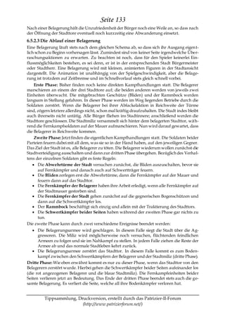 Seite 133
Nach einer Belagerung hält die Unzufriedenheit der Bürger noch eine Weile an, so dass nach
der Öffnung der Stadttore eventuell noch kurzzeitig eine Abwanderung einsetzt.
6.5.2.3 Die Ablauf einer Belagerung
Eine Belagerung läuft stets nach dem gleichen Schema ab, so dass sich ihr Ausgang eigen t-
lich schon zu Beginn vorhersagen lässt. Zumindest sind von keiner Seite irgendwelche Über-
raschungsaktionen zu erwarten. Zu beachten ist noch, dass für den Spieler keinerlei Ein-
flussmöglichkeiten bestehen, es sei denn, er ist in der entsprechenden Stadt Bürgermeister
oder Stadtherr. Eine Belagerung wird mit kleinen, animierten Figuren in der Stadtansicht
dargestellt. Die Animation ist unabhängig von der Spielgeschwindigkeit, aber die Belage-
rung ist trotzdem auf Zeitbremse und im Schnellvorlauf stets gleich schnell vorbei.
    Erste Phase: Bisher finden noch keine direkten Kampfhandlungen statt. Die Belagerer
marschieren an einem der drei Stadttore auf; die beiden anderen werden von jeweils zwei
Einheiten überwacht. Die mitgebrachten Geschütze (Bliden) und der Rammbock werden
langsam in Stellung gefahren. In dieser Phase werden im Weg liegenden Betriebe durch die
Soldaten zerstört. Wenn die Belagerer bei ihrer Abfackelaktion in Reichweite der Türme
sind, zögern letztere allerdings nicht, schon mal kräftig draufzuhalten. Die Stadt indes bleibt
auch ihrerseits nicht untätig. Alle Bürger fliehen ins Stadtinnere; anschließend werden die
Stadttore geschlossen. Die Stadtmiliz versammelt sich hinter dem belagerten Stadttor, wä h-
rend die Fernkampfsoldaten auf der Mauer aufmarschieren. Nun wird darauf gewartet, dass
die Belagerer in Reichweite kommen.
    Zweite Phase: Jetzt finden die eigentlichen Kampfhandlungen statt. Die Soldaten beider
Parteien feuern dabei mit all dem, was sie so in der Hand haben, auf den jeweiligen Gegner.
Das Ziel der Stadt ist es, alle Belagerer zu töten. Die Belagerer wiederum wollen zunächst die
Stadtverteidigung ausschalten und dann zur dritten Phase übergehen. Bezüglich des Verhal-
tens der einzelnen Soldaten gibt es feste Regeln:
      Die Abwehrtürme der Stadt versuchen zunächst, die Bliden auszuschalten, bevor sie
      auf Fernkämpfer und danach auch auf Schwertträger feuern.
      Die Bliden zerlegen erst die Abwehrtürme, dann die Fernkämpfer auf der Mauer und
      feuern dann auf das Stadttor.
      Die Fernkämpfer der Belagerer haben ihre Arbeit erledigt, wenn alle Fernkämpfer auf
      der Stadtmauer gestorben sind.
      Die Fernkämpfer der Stadt gehen zunächst auf die gegnerischen Bogenschützen und
      dann auf die Schwertkämpfer los.
      Der Rammbock beschäftigt sich einzig und allein mit der Traktierung des Stadttors.
      Die Schwertkämpfer beider Seiten haben während der zweiten Phase gar nichts zu
      tun.
Die zweite Phase kann durch zwei verschiedene Ereignisse beendet werden:
      Die Belagerungsarmee wird geschlagen. In diesem Falle siegt die Stadt über die Ag-
      gressoren. Die Miliz wird möglicherweise noch versuchen, flüchtenden feindlichen
      Armeen zu folgen und sie im Nahkampf zu stellen. In jedem Falle ziehen die Reste der
      Armee ab und das normale Stadtleben kehrt zurück.
      Die Belagerungsarmee zerstört das Stadttor. In diesem Falle kommt es zum Boden-
      kampf zwischen den Schwertkämpfern der Belagerer und der Stadtmiliz (dritte Phase).
Dritte Phase: Wie eben erwähnt kommt es nur zu dieser Phase, wenn das Stadttor von den
Belagerern zerstört wurde. Hierbei gehen die Schwertkämpfer beider Seiten aufeinander los
(die rot angezogenen Belagerer und die blaue Stadtmiliz). Die Fernkampfeinheiten beider
Seiten verlieren jetzt an Bedeutung. Das Ende der dritten Phase beendet stets auch die ge-
samte Belagerung. Es verliert die Seite, welche all ihre Bodenkämpfer verloren hat.


         Tippsammlung, Druckversion, erstellt durch das Patrizier-II-Forum
                         (http://www.patrizierforum.net/)
 