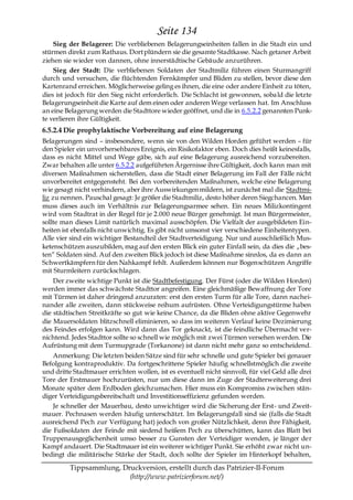 Seite 134
    Sieg der Belagerer: Die verbliebenen Belagerungseinheiten fallen in die Stadt ein und
stürmen direkt zum Rathaus. Dort plündern sie die gesamte Stadtkasse. Nach getaner Arbeit
ziehen sie wieder von dannen, ohne innerstädtische Gebäude anzurühren.
    Sieg der Stadt: Die verbliebenen Soldaten der Stadtmiliz führen einen Sturmangriff
durch und versuchen, die flüchtenden Fernkämpfer und Bliden zu stellen, bevor diese den
Kartenrand erreichen. Möglicherweise geling es ihnen, die eine oder andere Einheit zu töten,
dies ist jedoch für den Sieg nicht erforderlich. Die Schlacht ist gewonnen, soba ld die letzte
Belagerungseinheit die Karte auf dem einen oder anderen Wege verlassen hat. Im Anschluss
an eine Belagerung werden die Stadttore wieder geöffnet, und die in 6.5.2.2 genannten Punk-
te verlieren ihre Gültigkeit.
6.5.2.4 Die prophylaktische Vorbereitung auf eine Belagerung
Belagerungen sind – insbesondere, wenn sie von den Wilden Horden geführt werden – für
den Spieler ein unvorhersehbares Ereignis, ein Risikofaktor eben. Doch dies heißt keinesfalls,
dass es nicht Mittel und Wege gäbe, sich auf eine Belagerung ausreichend vorzubereiten.
Zwar behalten alle unter 6.5.2.2 aufgeführten Ärgernisse ihre Gültigkeit, doch kann man mit
diversen Maßnahmen sicherstellen, dass die Stadt einer Belagerung im Fall der Fälle nicht
unvorbereitet entgegensteht. Bei den vorbereitenden Maßnahmen, welche eine Belagerung
wie gesagt nicht verhindern, aber ihre Auswirkungen mildern, ist zunächst mal die Stadtmi-
liz zu nennen. Pauschal gesagt: Je größer die Stadtmiliz, desto höher deren Siegchancen. Man
muss dieses auch im Verhältnis zur Belagerungsarmee sehen. Ein neues Milizkontingent
wird vom Stadtrat in der Regel für je 2.000 neue Bürger genehmigt. Ist man Bürgermeister,
sollte man dieses Limit natürlich maximal ausschöpfen. Die Vielfalt der ausgebildeten Ein-
heiten ist ebenfalls nicht unwichtig. Es gibt nicht umsonst vier verschiedene Einheitentypen.
Alle vier sind ein wichtiger Bestandteil der Stadtverteidigung. Nur und ausschließlich Mus-
ketenschützen auszubilden, mag auf den ersten Blick ein guter Einfall sein, da dies die „bes-
ten― Soldaten sind. Auf den zweiten Blick jedoch ist diese Maßnahme sinnlos, da es dann an
Schwertkämpfern für den Nahkampf fehlt. Außerdem können nur Bogenschützen Angriffe
mit Sturmleitern zurückschlagen.
    Der zweite wichtige Punkt ist die Stadtbefestigung. Der Fürst (oder die Wilden Horden)
werden immer das schwächste Stadttor angreifen. Eine gleichmäßige Bewaffnung der Tore
mit Türmen ist daher dringend anzuraten: erst den ersten Turm für alle Tore, dann nachei-
nander alle zweiten, dann stückweise reihum aufrüsten. Ohne Verteidigungstürme haben
die städtischen Streitkräfte so gut wie keine Chance, da die Bliden ohne aktive Gegenwehr
die Mauersoldaten blitzschnell eliminieren, so dass im weiteren Verlauf keine Dezimierung
des Feindes erfolgen kann. Wird dann das Tor geknackt, ist die feindliche Übermacht ver-
nichtend. Jedes Stadttor sollte so schnell wie möglich mit zwei Türmen versehen werden. Die
Aufrüstung mit dem Turmupgrade (Torkanone) ist dann nicht mehr ganz so entscheidend.
    Anmerkung: Die letzten beiden Sätze sind für sehr schnelle und gute Spieler bei genauer
Befolgung kontraproduktiv. Da fortgeschrittene Spieler häufig schnellstmöglich die zweite
und dritte Stadtmauer errichten wollen, ist es eventuell nicht sinnvoll, für viel Geld alle drei
Tore der Erstmauer hochzurüsten, nur um diese dann im Zuge der Stadterweiterung drei
Monate später dem Erdboden gleichzumachen. Hier muss ein Kompromiss zwischen stän-
diger Verteidigungsbereitschaft und Investitionseffizienz gefunden werden.
    Je schneller der Mauerbau, desto unwichtiger wird die Sicherung der Erst- und Zweit-
mauer. Pechnasen werden häufig unterschätzt. Im Belagerungsfall sind sie (falls die Stadt
ausreichend Pech zur Verfügung hat) jedoch von großer Nützlichkeit, denn ihre Fähigkeit,
die Fußsoldaten der Feinde mit siedend heißem Pech zu überschütten, kann das Blatt bei
Truppenausgeglichenheit umso besser zu Gunsten der Verteidiger wenden, je länger der
Kampf andauert. Die Stadtmauer ist ein weiterer wichtiger Punkt. Sie erhöht zwar nicht un-
bedingt die militärische Stärke der Stadt, doch sollte der Spieler im Hinterkopf behalten,

         Tippsammlung, Druckversion, erstellt durch das Patrizier-II-Forum
                         (http://www.patrizierforum.net/)
 