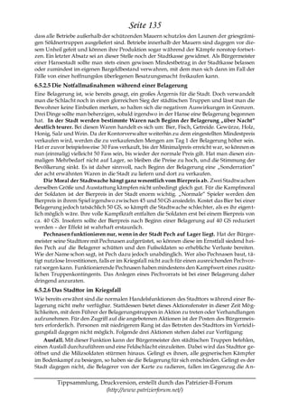 Seite 135
dass alle Betriebe außerhalb der schützenden Mauern schutzlos den Launen der griesgrämi-
gen Söldnertruppen ausgeliefert sind. Betriebe innerhalb der Mauern sind dagegen vor die-
sem Unheil gefeit und können ihre Produktion sogar während der Kämpfe nonstop fortset-
zen. Ein letzter Absatz sei an dieser Stelle noch der Stadtkasse gewidmet. Als Bürgermeister
einer Hansestadt sollte man stets einen gewissen Mindestbetrag in der Stadtkasse belassen
oder zumindest im eigenen Bargeldbestand verwahren, mit dem man sich dann im Fall der
Fälle von einer hoffnungslos überlegenen Besatzungsmacht freikaufen kann.
6.5.2.5 Die Notfallmaßnahmen während einer Belagerung
Eine Belagerung ist, wie bereits gesagt, ein großes Ärgernis für die Stadt. Doch verwandelt
man die Schlacht noch in einen glorreichen Sieg der städtischen Truppen und lässt man die
Bewohner keine Einbußen merken, so halten sich die negativen Auswirkungen in Grenzen.
Drei Dinge sollte man beherzigen, sobald irgendwo in der Hanse eine Belagerung begonnen
hat. In der Stadt werden bestimmte Waren nach Beginn der Belagerung „über Nacht―
deutlich teurer. Bei diesen Waren handelt es sich um: Bier, Fisch, Getreide. Gewürze, Holz,
Honig, Salz und Wein. Da der Kontorverwalter weiterhin zu dem eingestellten Mindestpreis
verkaufen wird, werden die zu verkaufenden Mengen am Tag 1 der Belagerung höher sein.
Hat er zuvor beispielsweise 30 Fass verkauft, bis der Minimalpreis erreicht war, so können es
nun (einmalig) vielleicht 50 Fass sein, bis wieder der normale Preis gilt. Hat man diesen ein-
maligen Mehrbedarf nicht auf Lager, so bleiben die Preise zu hoch, und die Stimmung der
Bevölkerung sinkt. Es ist daher sinnvoll, nach Beginn der Belagerung eine „Sonderration―
der acht erwähnten Waren in die Stadt zu liefern und dort zu verkaufen.
     Die Moral der Stadtwache hängt ganz wesentlich vom Bierpreis ab. Zwei Stadtwachen
derselben Größe und Ausstattung kämpfen nicht unbedingt gleich gut. Für die Kampfmoral
der Soldaten ist der Bierpreis in der Stadt enorm wichtig. „Normale― Spieler werden den
Bierpreis in ihrem Spiel irgendwo zwischen 45 und 50 GS ansiedeln. Kostet das Bier bei einer
Belagerung jedoch tatsächlich 50 GS, so kämpft die Stadtwache schlechter, als es ihr eigen t-
lich möglich wäre. Ihre volle Kampfkraft entfalten die Soldaten erst bei einem Bierpreis von
ca. 40 GS. Insofern sollte der Bierpreis nach Beginn einer Belagerung auf 40 GS reduziert
werden – der Effekt ist wahrhaft erstaunlich.
     Pechnasen funktionieren nur, wenn in der Stadt Pech auf Lager liegt. Hat der Bürger-
meister seine Stadttore mit Pechnasen aufgerüstet, so können diese im Ernstfall siedend hei-
ßes Pech auf die Belagerer schütten und den Fußsoldaten so erhebliche Verluste bereiten.
Wie der Name schon sagt, ist Pech dazu jedoch unabdinglich. Wer also Pechnasen baut, tä-
tigt nutzlose Investitionen, falls er im Kriegsfall nicht auch für einen ausreichenden Pechvor-
rat sorgen kann. Funktionierende Pechnasen haben mindestens den Kampfwert eines zusätz-
lichen Truppenkontingents. Das Anlegen eines Pechvorrats ist bei einer Belagerung daher
dringend anzuraten.
6.5.2.6 Das Stadttor im Kriegsfall
Wie bereits erwähnt sind die normalen Handelsfunktionen des Stadttors während einer Be-
lagerung nicht mehr verfügbar. Stattdessen bietet dieses Aktionsfenster in dieser Zeit Mög-
lichkeiten, mit dem Führer der Belagerungstruppen in Aktion zu treten oder Verhandlungen
aufzunehmen. Für den Zugriff auf die angebotenen Aktionen ist der Posten des Bürgermeis-
ters erforderlich. Personen mit niedrigerem Rang ist das Betreten des Stadttors im Verteidi-
gungsfall dagegen nicht möglich. Folgende drei Aktionen stehen dabei zur Verfügung:
    Ausfall. Mit dieser Funktion kann der Bürgermeister den städtischen Truppen befehlen,
einen Ausfall durchzuführen und eine Feldschlacht einzuleiten. Dabei wird das Stadttor ge-
öffnet und die Milizsoldaten stürmen hinaus. Gelingt es ihnen, alle gegnerischen Kämpfer
im Bodenkampf zu besiegen, so haben sie die Belagerung für sich entschieden. Gelingt es der
Stadt dagegen nicht, die Belagerer von der Karte zu radieren, fallen im Gegenzug die A n-

         Tippsammlung, Druckversion, erstellt durch das Patrizier-II-Forum
                         (http://www.patrizierforum.net/)
 