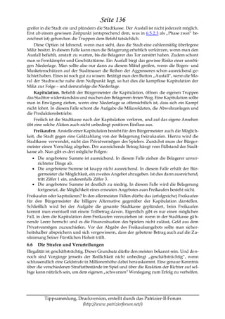 Seite 136
greifer in die Stadt ein und plündern die Stadtkasse. Der Ausfall ist nicht jederzeit möglich.
Erst ab einem gewissen Zeitpunkt (entsprechend dem, was in 6.5.2.3 als „Phase zwei― be-
zeichnet ist) gehorchen die Truppen dem Befehl tatsächlich.
    Diese Option ist lohnend, wenn man sieht, dass die Stadt eine zahlenmäßig überlegene
Miliz besitzt. In diesem Falle kann man die Belagerung erheblich verkürzen, wenn man den
Ausfall befiehlt, anstatt zu warten, bis die Belagerer das Tor zerstört haben. Zudem schont
man so Fernkämpfer und Geschütztürme. Ein Ausfall birgt das gewisse Risiko einer unnöti-
gen Niederlage. Man sollte also nur dann zu diesem Mittel greifen, wenn die Bogen- und
Musketenschützen auf der Stadtmauer die Reihen der Aggressoren schon ausreichend ge-
lichtet haben. Eines ist noch gut zu wissen: Betätigt man den Button „Ausfall―, wenn die Mo-
ral der Stadtwache nahe dem Nullpunkt liegt, so hat dies die kampflose Kapitulation der
Miliz zur Folge – und demzufolge die Niederlage.
    Kapitulation. Befiehlt der Bürgermeister die Kapitulation, öffnen die eigenen Truppen
das Stadttor widerstandslos und machen den Belagerern freien Weg. Eine Kapitulation sollte
man in Erwägung ziehen, wenn eine Niederlage so offensichtlich ist, dass sich ein Kampf
nicht lohnt. In diesem Falle schont die Aufgabe die Milizsoldaten, die Abwehranlagen und
die Produktionsbetriebe.
    Freilich ist die Stadtkasse nach der Kapitulation verloren, und auf das eigene Ansehen
übt eine solche Aktion auch nicht unbedingt positiven Einfluss aus.
    Freikaufen. Anstelle einer Kapitulation besteht für den Bürgermeister auch die Möglich-
keit, die Stadt gegen eine Geldzahlung von der Belagerung freizukaufen. Hierzu wird die
Stadtkasse verwendet, nicht das Privatvermögen des Spielers. Zunächst muss der Bürger-
meister einen Vorschlag abgeben. Der ausreichende Betrag hängt vom Füllstand der Stadt-
kasse ab. Nun gibt es drei mögliche Folgen:
       Die angebotene Summe ist ausreichend. In diesem Falle ziehen die Belagerer unver-
       richteter Dinge ab.
       Die angebotene Summe ist knapp nicht ausreichend. In diesem Falle erhält der Bür-
       germeister die Möglichkeit, ein zweites Angebot abzugeben. Ist dies dann ausreichend,
       tritt Ziffer 1 ein, anderenfalls Ziffer 3.
       Die angebotene Summe ist deutlich zu niedrig. In diesem Falle wird die Belagerung
       fortgesetzt, die Möglichkeit eines erneuten Angebotes zum Freikaufen besteht nicht.
Freikaufen oder kapitulieren? In den allermeisten Fällen dürfte das (erfolgreiche) Freikaufen
für den Bürgermeister die billigere Alternative gegenüber der Kapitulation darstellen.
Schließlich wird bei der Aufgabe die gesamte Stadtkasse geplündert, beim Freikaufen
kommt man eventuell mit einem Teilbetrag davon. Eigentlich gibt es nur einen möglichen
Fall, in dem die Kapitulation dem Freikaufen vorzuziehen ist: wenn in der Stadtkasse gä h-
nende Leere herrscht und es die Finanzsituation des Spielers nicht zulässt, Geld aus dem
Privatvermögen zuzuschießen. Vor der Abgabe des Freikaufsangebots sollte man sicher-
heitshalber abspeichern und sich vergewissern, dass der gebotene Betrag auch auf die Zu-
stimmung Seiner Fürstlichen Hoheit trifft.
6.6   Die Strafen und Verurteilungen
Illegalität ist geschäftsträchtig. Dieser Grundsatz dürfte den meisten bekannt sein. Und den-
noch sind Vorgänge jenseits der Redlichkeit nicht unbedingt „geschäftsträchtig―, wenn
schlussendlich eine Geldstrafe in Millionenhöhe dabei herauskommt. Eine genaue Kenntnis
über die verschiedenen Straftatbestände im Spiel und über die Reaktion der Richter auf sel-
bige kann nützlich sein, um dem eigenen „schwarzen― Werdegang zum Erfolg zu verhelfen.




         Tippsammlung, Druckversion, erstellt durch das Patrizier-II-Forum
                         (http://www.patrizierforum.net/)
 