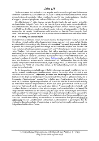 Seite 138
     Die Prozentwerte sind nicht als exakte Angabe, sondern nur als ungefährer Richtwert zu
verstehen. Sicher ist nur, dass die Strafen auf jeden Fall mit zunehmendem Reichtum anstei-
gen und später astronomische Höhen erreichen. So sind für eine einzige gekaperte Händler-
schnigge in späteren Spielphasen mehrere Millionen an Strafzahlung fällig.
     Die „Handelssperre― ist im Grunde nur eine Pseudo-Strafe, die weit weniger gefürchtet
ist als ein hohes Bußgeld. Grund dafür ist, dass die Sperre lediglich den manuellen Handel
mit der Stadt betrifft. Anders als im Urteilsbrief geschrieben, können nämlich eigene Schiffe
ohne Probleme den Hafen anlaufen und auch wieder verlassen. Überaus praktisch: Der Kon-
torverwalter ist von der Handelssperre nicht betroffen, so dass die Versorgung der Stadt
keine Unterbrechung erleidet. Es ist wirklich ausschließlich der manuelle Handel betroffen.
6.6.2 Wer zahlt, hat immer Recht!
Ein Verbrechen läuft in drei Stufen ab, wovon die erste das Begehen einer Straftat an sich ist.
Dies alleine ist noch nicht wichtig. Sorgen machen muss man sich erst, wenn auf die Straftat
auch tatsächlich eine Anklage folgt. Diese wird immer fünf Tage nach Begehen der Straftat
zugestellt. Bis dann endgültig ein Urteil erfolgt, hat man mehrere Wochen Zeit. In dem Zeit-
raum zwischen Überbringung der Anklageschrift und Verkündung des Urteils liegen immer
einige Wochen. Unternimmt man in dieser Zeit nichts, so erfolgt zwangsläufig auch eine
Verurteilung in der angegebenen Schärfe. Doch der Spieler hat die Möglichkeit, das Urteil in
dieser Zwischenzeit zu seinen Gunsten zu manipulieren. Das Zauberwort hierfür lautet „Be-
stechung―, und der richtige Ort hierfür ist das Badhaus (siehe auch Kapitel 2). Im Badhaus
kann man Ratsherren, so denn solche zu finden sind, mit Geld bestechen. Die erforderliche
Summe hängt vom Unternehmenswert ab, liegt anfangs bei ca. 30.000 GS und steigt dann
langsam an. Mit 70.000 GS ist man fast immer auf der sicheren Seite, wenn das Spiel schon
weiter fortgeschritten ist.
    Bei der Verurteilung entscheiden zwei Richter, also muss man auch zwei Ratsherren be-
stechen, um sich eines Freispruchs sicher sein zu können. Ein einziger allein reicht nicht aus,
um die Strafe abzuwenden. Gesteuertes „Beamen― von Badhausgästen: Ratsherren sind im
Badhaus in der Regel nur alle Jubeljahre einmal anzutreffen. Doch es gibt einen Trick, der in
dringenden „Notsituationen― aus der Patsche helfen kann. Speichert man das Spiel ab und
spult vor, kann man regelmäßig nachsehen, ob sich in der Zeit des Schnellvorlaufs zufällig
ein Ratsherr im Badhaus eingefunden hat. Wenn man einen gefunden hat, so lädt man den
gesicherten Spielstand wieder und dank einer kleinen Programmschwäche befindet sich
ebendieser Ratsherr auch jetzt noch an seinem entsprechenden Aufenthaltsort. Achtung! Die
Programmierer haben sich bei der Entwicklung der Logik für die Bestechungen anscheinend
nicht sonderlich viel Mühe gegeben. So zeigt schon der vorhergehende Absatz, dass die D a-
ten zu Bestechungen vom Spiel nicht „sauber― verarbeitet werden. Hat man zwei Ratsherren
bestochen, um eine Verurteilung abzuwenden, so ist es anzuraten, den Spielstand ohne Un-
terbrechung bis zum Gerichtstermin fortzusetzen. Anderenfalls ist es gut möglich, dass die
erfolgreiche Bestechung beim Wiedereinstieg in das Spiel verloren geht und dann doch ein
Bußgeldbescheid ins Haus flattert.




         Tippsammlung, Druckversion, erstellt durch das Patrizier-II-Forum
                         (http://www.patrizierforum.net/)
 