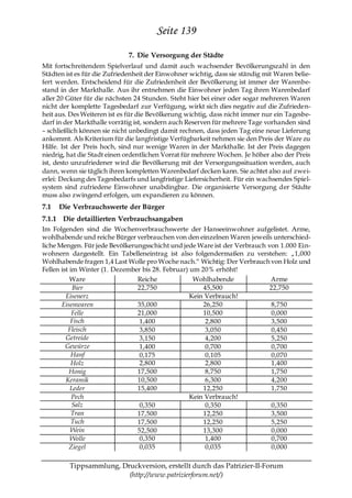 Seite 139
                             7. Die Versorgung der Städte
Mit fortschreitendem Spielverlauf und damit auch wachsender Bevölkerungszahl in den
Städten ist es für die Zufriedenheit der Einwohner wichtig, dass sie ständig mit Waren belie-
fert werden. Entscheidend für die Zufriedenheit der Bevölkerung ist immer der Warenbe-
stand in der Markthalle. Aus ihr entnehmen die Einwohner jeden Tag ihren Warenbedarf
aller 20 Güter für die nächsten 24 Stunden. Steht hier bei einer oder sogar mehreren Waren
nicht der komplette Tagesbedarf zur Verfügung, wirkt sich dies negativ auf die Zufrieden-
heit aus. Des Weiteren ist es für die Bevölkerung wichtig, dass nicht immer nur ein Tagesbe-
darf in der Markthalle vorrätig ist, sondern auch Reserven für mehrere Tage vorhanden sind
– schließlich können sie nicht unbedingt damit rechnen, dass jeden Tag eine neue Lieferung
ankommt. Als Kriterium für die langfristige Verfügbarkeit nehmen sie den Preis der Ware zu
Hilfe. Ist der Preis hoch, sind nur wenige Waren in der Markthalle. Ist der Preis dagegen
niedrig, hat die Stadt einen ordentlichen Vorrat für mehrere Wochen. Je höher also der Preis
ist, desto unzufriedener wird die Bevölkerung mit der Versorgungssituation werden, auch
dann, wenn sie täglich ihren kompletten Warenbedarf decken kann. Sie achtet also auf zwei-
erlei: Deckung des Tagesbedarfs und langfristige Liefersicherheit. Für ein wachsendes Spiel-
system sind zufriedene Einwohner unabdingbar. Die organisierte Versorgung der Städte
muss also zwingend erfolgen, um expandieren zu können.
7.1   Die Verbrauchswerte der Bürger
7.1.1 Die detaillierten Verbrauchsangaben
Im Folgenden sind die Wochenverbrauchswerte der Hanseeinwohner aufgelistet. Arme,
wohlhabende und reiche Bürger verbrauchen von den einzelnen Waren jeweils unterschied-
liche Mengen. Für jede Bevölkerungsschicht und jede Ware ist der Verbrauch von 1.000 Ein-
wohnern dargestellt. Ein Tabelleneintrag ist also folgendermaßen zu verstehen: „1,000
Wohlhabende fragen 1,4 Last Wolle pro Woche nach.― Wichtig: Der Verbrauch von Holz und
Fellen ist im Winter (1. Dezember bis 28. Februar) um 20% erhöht!
           Ware                 Reiche              Wohlhabende             Arme
            Bier                22,750                 45,500              22,750
         Eisenerz                                  Kein Verbrauch!
       Eisenwaren               35,000                 26,250               8,750
            Felle               21,000                 10,500               0,000
           Fisch                 1,400                  2,800               3,500
          Fleisch                3,850                  3,050               0,450
         Getreide                3,150                  4,200               5,250
         Gewürze                 1,400                  0,700               0,700
            Hanf                 0,175                  0,105               0,070
            Holz                 2,800                  2,800               1,400
           Honig                17,500                  8,750               1,750
         Keramik                10,500                  6,300               4,200
           Leder                15,400                 12,250               1,750
            Pech                                   Kein Verbrauch!
            Salz                 0,350                  0,350               0,350
            Tran                17,500                 12,250               3,500
            Tuch                17,500                 12,250               5,250
           Wein                 52,500                 13,300               0,000
           Wolle                 0,350                  1,400               0,700
           Ziegel                0,035                  0,035               0,000

         Tippsammlung, Druckversion, erstellt durch das Patrizier-II-Forum
                         (http://www.patrizierforum.net/)
 