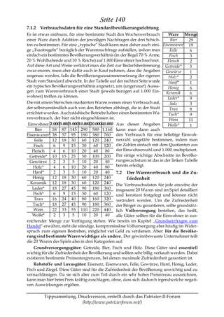 Seite 140
7.1.2 Verbrauchsdaten für eine Standardbevölkerungsrichtung
Es ist etwas mühsam, für eine bestimmte Stadt den Wochenverbrauch              Ware Menge
einer Ware durch Addition der jeweiligen Nachfragen der drei Schich-            Bier    29
ten zu bestimmen. Für eine „typische― Stadt kann man daher auch eini- Eisenwaren* 19
ge „Faustregeln― bezüglich der Warennachfrage aufstellen, indem man            Felle     6
einfach ein bestimmtes Bevölkerungsverhältnis (in der Regel 70 % Arme,         Fisch     3
20 % Wohlhabende und 10 % Reiche) auf 1.000 Einwohner hochrechnet.            Fleisch    2
Auf diese Art und Weise verkürzt man die Zeit zur Bedarfsbestimmung Getreide*            5
zwar enorm, muss aber dafür auch in Kauf nehmen, dass die Angaben Gewürze                1
ungenau werden, falls die Bevölkerungszusammensetzung der eigenen              Holz*     2
Stadt vom Standard abweicht. In der Tabelle auf der rechten Seite wurde        Hanf*     1
ein typisches Bevölkerungsverhältnis angesetzt, um (ungenaue!) Aussa-          Honig     6
gen zum Warenverbrauch einer Stadt (jeweils bezogen auf 1.000 Ein- Keramik               6
wohner) treffen zu können.                                                    Leder*     9
Die mit einem Sternchen markierten Waren weisen einen Verbrauch auf,            Salz     3
der selbstverständlich auch von den Betrieben abhängt, die in der Stadt        Tran      8
errichtet wurden. Auch städtische Betriebe haben einen bestimmten Wa-          Tuch*     9
renverbrauch, der hier nicht eingeschlossen ist.                               Wein     11
 Einwohner 2.000 3.0005.000 10.000 20.000 40.000 Aus diesen Angaben           Wolle*     1
     Bier     58 87 145 290 580 1.160 kann man dann auch
Eisenwaren* 38 57 95 190 380 760 den Verbrauch für eine beliebige Einwoh-
     Felle    12 18 30        60 120 240 nerzahl ungefähr bestimmen, indem man
    Fisch      6    9 15      30     60 120 die Zahlen einfach mit dem Quotienten aus
   Fleisch     4    6 10      20     40     80   der Einwohnerzahl und 1.000 multipliziert.
  Getreide* 10 15 25          50 100 200 Für einige wichtige Abschnitte im Bevölke-
  Gewürze      2    3    5    10     20     40   rungswachstum ist das in der linken Tabelle
    Holz*      4    6 10      20     40     80   bereits erledigt.
    Hanf*      2    3    5    10     20     40   7.2 Der Warenverbrauch und die Zu-
   Honig      12 18 30        60 120 240               friedenheit
  Keramik 12 18 30            60 120 240 Die Verbrauchsdaten für jede einzelne der
   Leder*     18 27 45        90 180 360 insgesamt 20 Waren sind im Spiel detailliert
    Pech*      6    9 15      30     60 120 und konstant festgelegt und können nicht
    Tran      16 24 40        80 160 320 verändert werden. Um die Zufriedenheit
    Tuch*     18 27 45        90 180 360 der Bürger zu garantieren, sollte grundsätz-
    Wein      22 33 55 110 220 440 lich Vollversorgung bestehen, das heißt,
   Wolle*      2    3    5    10     20     40   alle Güter sollten für die Einwohner in aus-
reichender Menge zur Verfügung stehen. Wie bereits im Kapitel „Grundsatzfragen zum
Handel― erwähnt, steht die ständige, kompromisslose Vollversorgung aber häufig im Wider-
spruch zum eigenen Bestreben, möglichst viel Geld zu verdienen. Aber: Für die Bevölke-
rung sind bestimmte Waren wichtiger als andere. Der gewinnbewusste Unternehmer teilt
die 20 Waren des Spiels also in drei Kategorien auf:
    Grundversorgungsgüter: Getreide, Bier, Fisch und Holz. Diese Güter sind essentiell
wichtig für die Zufriedenheit der Bevölkerung und sollten sehr billig verkauft werden. Dabei
existieren bestimmte Preisuntergrenzen, bei denen maximale Zufriedenheit garantiert ist.
    Rohstoffe und Luxusgüter: Eisenerz, Eisenwaren, Felle, Gewürze, Hanf, Honig, Leder,
Pech und Ziegel. Diese Güter sind für die Zufriedenheit der Bevölkerung unwichtig und zu
vernachlässigen. Da sie sich aber zum Teil durch ein sehr hohes Preisniveau auszeichnen,
kann man hier beim Preis kräftig zuschlagen, ohne, dass sich dadurch irgendwelche negati-
ven Auswirkungen ergäben.

         Tippsammlung, Druckversion, erstellt durch das Patrizier-II-Forum
                         (http://www.patrizierforum.net/)
 
