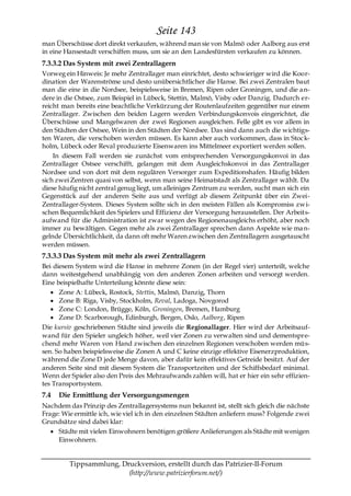 Seite 143
man Überschüsse dort direkt verkaufen, während man sie von Malmö oder Aalborg aus erst
in eine Hansestadt verschiffen muss, um sie an den Landesfürsten verkaufen zu können.
7.3.3.2 Das System mit zwei Zentrallagern
Vorweg ein Hinweis: Je mehr Zentrallager man einrichtet, desto schwieriger wird die Koor-
dination der Warenströme und desto unübersichtlicher die Hanse. Bei zwei Zentralen baut
man die eine in die Nordsee, beispielsweise in Bremen, Ripen oder Groningen, und die a n-
dere in die Ostsee, zum Beispiel in Lübeck, Stettin, Malmö, Visby oder Danzig. Dadurch er-
reicht man bereits eine beachtliche Verkürzung der Routenlaufzeiten gegenüber nur einem
Zentrallager. Zwischen den beiden Lagern werden Verbindungskonvois eingerichtet, die
Überschüsse und Mangelwaren der zwei Regionen ausgleichen. Felle gibt es vor allem in
den Städten der Ostsee, Wein in den Städten der Nordsee. Das sind dann auch die wichtigs-
ten Waren, die verschoben werden müssen. Es kann aber auch vorkommen, dass in Stoc k-
holm, Lübeck oder Reval produzierte Eisenwaren ins Mittelmeer exportiert werden sollen.
    In diesem Fall werden sie zunächst vom entsprechenden Versorgungskonvoi in das
Zentrallager Ostsee verschifft, gelangen mit dem Ausgleichskonvoi in das Zentrallager
Nordsee und von dort mit dem regulären Versorger zum Expeditionshafen. Häufig bilden
sich zwei Zentren quasi von selbst, wenn man seine Heimatstadt als Zentrallager wählt. Da
diese häufig nicht zentral genug liegt, um alleiniges Zentrum zu werden, sucht man sich ein
Gegenstück auf der anderen Seite aus und verfügt ab diesem Zeitpunkt über ein Zwei-
Zentrallager-System. Dieses System sollte sich in den meisten Fällen als Kompromiss zw i-
schen Bequemlichkeit des Spielers und Effizienz der Versorgung herausstellen. Der Arbeits-
aufwand für die Administration ist zwar wegen des Regionenausgleichs erhöht, aber noch
immer zu bewältigen. Gegen mehr als zwei Zentrallager sprechen dann Aspekte wie ma n-
gelnde Übersichtlichkeit, da dann oft mehr Waren zwischen den Zentrallagern ausgetauscht
werden müssen.
7.3.3.3 Das System mit mehr als zwei Zentrallagern
Bei diesem System wird die Hanse in mehrere Zonen (in der Regel vier) unterteilt, welche
dann weitestgehend unabhängig von den anderen Zonen arbeiten und versorgt werden.
Eine beispielhafte Unterteilung könnte diese sein:
      Zone A: Lübeck, Rostock, Stettin, Malmö, Danzig, Thorn
      Zone B: Riga, Visby, Stockholm, Reval, Ladoga, Novgorod
      Zone C: London, Brügge, Köln, Groningen, Bremen, Hamburg
      Zone D: Scarborough, Edinburgh, Bergen, Oslo, Aalborg, Ripen
Die kursiv geschriebenen Städte sind jeweils die Regionallager. Hier wird der Arbeitsauf-
wand für den Spieler ungleich höher, weil vier Zonen zu verwalten sind und dementspre-
chend mehr Waren von Hand zwischen den einzelnen Regionen verschoben werden müs-
sen. So haben beispielsweise die Zonen A und C keine einzige effektive Eisenerzproduktion,
während die Zone D jede Menge davon, aber dafür kein effektives Getreide besitzt. Auf der
anderen Seite sind mit diesem System die Transportzeiten und der Schiffsbedarf minimal.
Wenn der Spieler also den Preis des Mehraufwands zahlen will, hat er hier ein sehr effizien-
tes Transportsystem.
7.4   Die Ermittlung der Versorgungsmengen
Nachdem das Prinzip des Zentrallagersystems nun bekannt ist, stellt sich gleich die nächste
Frage: Wie ermittle ich, wie viel ich in den einzelnen Städten anliefern muss? Folgende zwei
Grundsätze sind dabei klar:
     Städte mit vielen Einwohnern benötigen größere Anlieferungen als Städte mit wenigen
     Einwohnern.


         Tippsammlung, Druckversion, erstellt durch das Patrizier-II-Forum
                         (http://www.patrizierforum.net/)
 