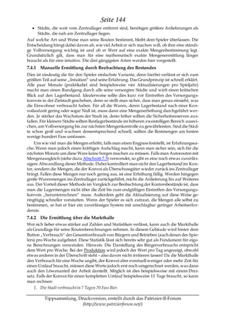 Seite 144
     Städte, die weit vom Zentrallager entfernt sind, benötigen größere Anlieferungen als
     Städte, die nah am Zentrallager liegen.
Auf welche Art und Weise man seine Routen bestimmt, bleibt dem Spieler überlassen. Die
Entscheidung hängt dabei davon ab, wie viel Arbeit er sich machen will, ob ihm eine ständi-
ge Vollversorgung wichtig ist und ob er Wert auf eine exakte Mengenbestimmung legt.
Grundsätzlich gilt, dass man für eine mathematisch exakte Mengenermittlung länger
braucht als für eine intuitive. Die drei gängigsten Arten werden hier vorgestellt.
7.4.1 Manuelle Ermittlung durch Beobachtung des Bestandes
Dies ist eindeutig die für den Spieler einfachste Variante, denn hierbei verlässt er sich zum
größten Teil auf seine „Intuition― und seine Erfahrung. Das Grundprinzip ist schnell erklärt.
Alle paar Monate (praktikabel sind beispielsweise vier Aktualisierungen pro Spieljahr)
macht man einen Rundgang durch alle seine versorgten Städte und wirft einen kritischen
Blick auf den Lagerbestand. Idealerweise sollte dies kurz vor Eintreffen des Versorgungs-
konvois in der Zielstadt geschehen, denn so stellt man sicher, dass man genau einsieht, was
die Einwohner verbraucht haben. Für all die Waren, deren Lagerbestand nach einer Kon-
voilaufzeit gering oder sogar Null ist, muss dann eine Mengenerhöhung durchgeführt wer-
den. Je stärker das Wachstum der Stadt ist, desto höher sollten die Sicherheitsreserven aus-
fallen. Für kleinere Städte sollten Restlagerbestände im höheren zweistelligen Bereich ausrei-
chen, um Vollversorgung bis zur nächsten Mengenkontrolle zu gewährleisten. Sind die Stä d-
te schon groß und wachsen dementsprechend schnell, sollten die Restmengen am besten
wenige hundert Fass umfassen.
    Um wie viel man die Mengen erhöht, falls man einen Engpass feststellt, ist Erfahrungssa-
che. Wenn man jedoch einen kräftigen Aufschlag macht, kann man sicher sein, sich für die
nächsten Monate um diese Ware keine Sorgen machen zu müssen. Falls man Autorouten mit
Mengenausgleich (siehe dazu Abschnitt 7.5) verwendet, so gibt es eine noch etwas zuverläs-
sigere Abwandlung dieser Methode. Dabei kontrolliert man nicht den Lagerbestand im Kon-
tor, sondern die Mengen, die der Konvoi als Überschussgüter wieder zurück ins Zentrallager
bringt. Fallen diese Mengen nur noch gering aus, ist eine Erhöhung fällig. Werden hingegen
große Warenmengen ins Zentrallager zurückgeführt, reicht die Anlieferung bis auf Weiteres
aus. Der Vorteil dieser Methode im Vergleich zur Beobachtung der Kontorsbestände ist, dass
man die Lagermengen nicht über die Zeit bis zum endgültigen Eintreffen des Versorgungs-
konvois „herunterrechnen― muss. Außerdem geht die Aktualisierung auf diese Weise ge-
ringfügig schneller vonstatten. Wenn der Spieler es sich zutraut, die Mengen alle selbst zu
bestimmen, so hat er hier ein zuverlässiges System mit unschlagbar geringer Arbeitserfor-
dernis.
7.4.2 Die Ermittlung über die Markthalle
Wer sich lieber etwas stärker auf Zahlen und Statistiken verlässt, kann auch die Markthalle
als Grundlage für seine Routenberechnungen nehmen. In diesem Gebäude wird hinter dem
Button „Verbrauch― der Gesamtverbrauch von Bürgern und Betrieben (auch denen des Spie-
lers) pro Woche aufgelistet. Diese Statistik lässt sich bereits sehr gut als Fundament für eige-
ne Berechnungen verwenden. Hinweis: Die Darstellung des Bürgerverbrauchs entspricht
dem Wert pro Woche. Bei der Produktion wird jedoch der Wert pro Tag angezeigt, obwohl
etwas anderes in der Überschrift steht – also davon nicht irritieren lassen! Da die Markthalle
den Verbrauch für eine Woche angibt, der Konvoi aber eventuell weniger oder mehr Zeit für
einen Umlauf braucht, müssen diese Werte jedoch erst noch umgerechnet werden, was dann
auch den Löwenanteil der Arbeit darstellt. Möglich ist dies beispielsweise mit einem Drei-
satz. Falls der Konvoi für einen kompletten Umlauf beispielsweise 11 Tage braucht, so kann
man rechnen:
    1. Die Stadt verbraucht in 7 Tagen 70 Fass Bier.

         Tippsammlung, Druckversion, erstellt durch das Patrizier-II-Forum
                         (http://www.patrizierforum.net/)
 