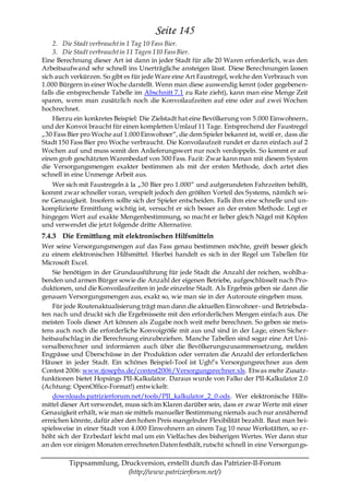 Seite 145
    2. Die Stadt verbraucht in 1 Tag 10 Fass Bier.
    3. Die Stadt verbraucht in 11 Tagen 110 Fass Bier.
Eine Berechnung dieser Art ist dann in jeder Stadt für alle 20 Waren erforderlich, was den
Arbeitsaufwand sehr schnell ins Unerträgliche ansteigen lässt. Diese Berechnungen lassen
sich auch verkürzen. So gibt es für jede Ware eine Art Faustregel, welche den Verbrauch von
1.000 Bürgern in einer Woche darstellt. Wenn man diese auswendig kennt (oder gegebenen-
falls die entsprechende Tabelle im Abschnitt 7.1 zu Rate zieht), kann man eine Menge Zeit
sparen, wenn man zusätzlich noch die Konvoilaufzeiten auf eine oder auf zwei Wochen
hochrechnet.
    Hierzu ein konkretes Beispiel: Die Zielstadt hat eine Bevölkerung von 5.000 Einwohnern,
und der Konvoi braucht für einen kompletten Umlauf 11 Tage. Entsprechend der Faustregel
„30 Fass Bier pro Woche auf 1.000 Einwohner―, die dem Spieler bekannt ist, weiß er, dass die
Stadt 150 Fass Bier pro Woche verbraucht. Die Konvoilaufzeit rundet er da nn einfach auf 2
Wochen auf und muss somit den Anlieferungswert nur noch verdoppeln. So kommt er auf
einen grob geschätzten Warenbedarf von 300 Fass. Fazit: Zwar kann man mit diesem System
die Versorgungsmengen exakter bestimmen als mit der ersten Methode, doch artet dies
schnell in eine Unmenge Arbeit aus.
   Wer sich mit Faustregeln à la „30 Bier pro 1.000― und aufgerundeten Fahrzeiten behilft,
kommt zwar schneller voran, verspielt jedoch den größten Vorteil des Systems, nämlich sei-
ne Genauigkeit. Insofern sollte sich der Spieler entscheiden. Falls ihm eine schnelle und un-
komplizierte Ermittlung wichtig ist, versucht er sich besser an der ersten Methode. Legt er
hingegen Wert auf exakte Mengenbestimmung, so macht er lieber gleich Nägel mit Köpfen
und verwendet die jetzt folgende dritte Alternative.
7.4.3 Die Ermittlung mit elektronischen Hilfsmitteln
Wer seine Versorgungsmengen auf das Fass genau bestimmen möchte, greift besser gleich
zu einem elektronischen Hilfsmittel. Hierbei handelt es sich in der Regel um Tabellen für
Microsoft Excel.
    Sie benötigen in der Grundausführung für jede Stadt die Anzahl der reichen, wohlh a-
benden und armen Bürger sowie die Anzahl der eigenen Betriebe, aufgeschlüsselt nach Pro-
duktionen, und die Konvoilaufzeiten in jede einzelne Stadt. Als Ergebnis geben sie dann die
genauen Versorgungsmengen aus, exakt so, wie man sie in der Autoroute eingeben muss.
    Für jede Routenaktualisierung trägt man dann die aktuellen Einwohner- und Betriebsda-
ten nach und druckt sich die Ergebnisseite mit den erforderlichen Mengen einfach aus. Die
meisten Tools dieser Art können als Zugabe noch weit mehr berechnen. So geben sie meis-
tens auch noch die erforderliche Konvoigröße mit aus und sind in der Lage, einen Sicher-
heitsaufschlag in die Berechnung einzubeziehen. Manche Tabellen sind sogar eine Art Uni-
versalberechner und informieren auch über die Bevölkerungszusammensetzung, melden
Engpässe und Überschüsse in der Produktion oder verraten die Anzahl der erforderlichen
Häuser in jeder Stadt. Ein schönes Beispiel-Tool ist Ugh!’s Versorgungsrechner aus dem
Contest 2006: www.rjosephs.de/contest2006/Versorgungsrechner.xls. Etwas mehr Zusatz-
funktionen bietet Hopsings PII-Kalkulator. Daraus wurde von Falko der PII-Kalkulator 2.0
(Achtung: OpenOffice-Format!) entwickelt:
    downloads.patrizierforum.net/tools/PII_kalkulator_2_0.ods. Wer elektronische Hilfs-
mittel dieser Art verwendet, muss sich im Klaren darüber sein, dass er zwar Werte mit einer
Genauigkeit erhält, wie man sie mittels manueller Bestimmung niemals auch nur annähernd
erreichen könnte, dafür aber den hohen Preis mangelnder Flexibilität bezahlt. Baut man bei-
spielsweise in einer Stadt von 4.000 Einwohnern an einem Tag 10 neue Werkstätten, so er-
höht sich der Erzbedarf leicht mal um ein Vielfaches des bisherigen Wertes. Wer dann stur
an den vor einigen Monaten errechneten Daten festhält, rutscht schnell in eine Versorgungs-

         Tippsammlung, Druckversion, erstellt durch das Patrizier-II-Forum
                         (http://www.patrizierforum.net/)
 