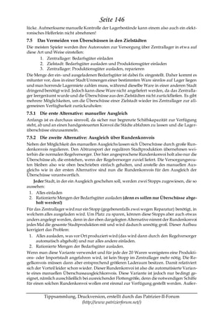 Seite 146
lücke. Aufmerksame manuelle Kontrolle der Lagerbestände kann einem also auch ein elekt-
ronisches Helferlein nicht abnehmen!
7.5   Das Vermeiden von Überschüssen in den Zielstädten
Die meisten Spieler werden ihre Autorouten zur Versorgung über Zentrallager in etwa auf
diese Art und Weise einstellen:
        1. Zentrallager: Bedarfsgüter einladen
        2. Zielstadt: Bedarfsgüter ausladen und Produktionsgüter einladen
        3. Zentrallager: Produktionsgüter ausladen, reparieren
Die Menge der ein- und ausgeladenen Bedarfsgüter ist dabei fix eingestellt. Daher kommt es
mitunter vor, dass in einer Stadt Unmengen einer bestimmten Ware sinnlos auf Lager liegen
und man horrende Lagermiete zahlen muss, während dieselbe Ware in einer anderen Stadt
dringend benötigt wird. Jedoch kann diese Ware nicht angeliefert werden, da das Zentralla-
ger leergeräumt wurde und die Überschüsse aus den Zielstädten nicht zurückfließen. Es gibt
mehrere Möglichkeiten, um die Überschüsse einer Zielstadt wieder ins Zentrallager zur all-
gemeinen Verfügbarkeit zurückzuholen:
7.5.1 Die erste Alternative: manueller Ausgleich
Anfangs ist es durchaus sinnvoll, da sicher nur begrenzte Schiffskapazität zur Verfügung
steht, ab und an einen handgesteuerten Konvoi die Städte abfahren zu lassen und die Lager-
überschüsse einzusammeln.
7.5.2 Die zweite Alternative: Ausgleich über Rundenkonvois
Neben der Möglichkeit des manuellen Ausgleichs lassen sich Überschüsse durch große Run-
denkonvois regulieren. Den Abtransport der regulären Stadtproduktion übernehmen wei-
terhin die normalen Regelversorger. Der hier angesprochene Rundenkonvoi holt also nur die
Überschüsse ab, die entstehen, wenn der Regelversorger zuviel liefert. Die Versorgungsrou-
ten bleiben also wie oben beschrieben einfach gehalten, und anstelle des manuellen Aus-
gleichs wie in der ersten Alternative sind nun die Rundenkonvois für den Ausgleich der
Überschüsse verantwortlich.
    Jeder Stadt, in der ein Ausgleich geschehen soll, werden zwei Stopps zugewiesen, die so
aussehen:
  1. Alles einladen
  2. Rationierte Mengen der Bedarfsgüter ausladen (denn es sollen nur Überschüsse abge-
     holt werden!)
Für das Zentrallager wird nur ein Stopp (gegebenenfalls zwei wegen Reparatur) benötigt, in
welchem alles ausgeladen wird. Um Platz zu sparen, können diese Stopps aber auch etwas
anders angelegt werden, denn in der eben dargelegten Alternative nimmt der Rundenkonvoi
jedes Mal die gesamte Stadtproduktion mit und wird dadurch unnötig groß. Dieser Aufbau
korrigiert das Problem:
  1. Alles ausladen, was vor Ort produziert wird (das wird dann durch den Regelversorger
      automatisch abgeholt) und nur alles andere einladen.
  2. Rationierte Mengen der Bedarfsgüter ausladen.
Wenn man diese Variante verwendet und für jede der 20 Waren wenigstens eine Produkti-
ons- oder Importstadt angefahren wird, ist kein Stopp im Zentrallager mehr nötig. Die Re-
gelkonvois müssen dann aber entsprechend größeren Laderaum besitzen. Damit relativiert
sich der Vorteil leider schon wieder. Dieser Rundenkonvoi ist also die automatisierte Varia n-
te eines manuellen Überschussausgleichkonvois. Diese Variante ist jedoch nur bedingt ge-
eignet, nämlich ausschließlich bei ausreichender Flottengröße, denn die notwendigen Schiffe
für einen solchen Rundenkonvoi wollen erst einmal zur Verfügung gestellt werden. Außer-


         Tippsammlung, Druckversion, erstellt durch das Patrizier-II-Forum
                         (http://www.patrizierforum.net/)
 