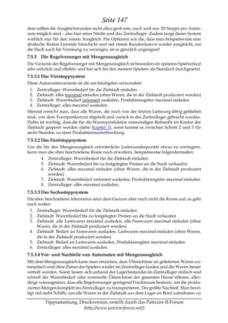 Seite 147
dem sollten die Ausgleichsrunden nicht allzu groß sein, auch weil nur 20 Stopps pro Autor-
oute möglich sind – also hier neun Städte und das Zentrallager. Zudem taugt dieses System
wirklich nur für den reinen Ausgleich. Für Optionen wie die, dass man beispielsweise eine
dreifache Ration Getreide hinschickt und mit einem Rundenkonvoi wieder ausgleicht, um
die Stadt auch bei Vereisung zu versorgen, ist es gänzlich ungeeignet!
7.5.3 Die Regelversorger mit Mengenausgleich
Die Variante der Regelversorger mit Mengenausgleich ist besonders im späteren Spielverlauf
sehr nützlich und effektiv und hat sich bei den meisten Spielern als Standard durchgesetzt.
7.5.3.1 Das Vierstoppsystem
Diese Autoroutenvariante ist die am häufigsten verwendete:
  1. Zentrallager: Warenbedarf für die Zielstadt einladen
  2. Zielstadt: alles maximal einladen (ohne Waren, die in der Zielstadt produziert werden)
  3. Zielstadt: Warenbedarf rationiert ausladen, Produktionsgüter maximal einladen
  4. Zentrallager: alles maximal ausladen.
Hiermit erreicht man, dass alle Waren, die noch von der letzten Lieferung übrig geblieben
sind, von dem Transportkonvoi abgeholt und zurück in das Zentrallager gebracht werden.
Dabei ist wichtig, dass die für die Warenproduktion notwendigen Rohstoffe im Kontor der
Zielstadt gesperrt werden (siehe Kapitel 3), sonst kommt es zwischen Schritt 2 und 3 für
sechs Stunden zu einer Produktionsunterbrechung.
7.5.3.2 Das Fünfstoppsystem
Um die für den Mengenausgleich erforderliche Laderaumkapazität etwas zu verringern,
kann man die oben beschriebene Route noch erweitern, beispielsweise folgendermaßen:
      4. Zentrallager: Warenbedarf für die Zielstadt einladen
      5. Zielstadt: Warenbedarf bis zu festgelegten Preisen an die Stadt verkaufen
      6. Zielstadt: alles maximal einladen (ohne Waren, die in der Zielstadt produziert
         werden)
      7. Zielstadt: Warenbedarf rationiert ausladen, Produktionsgüter maximal einladen
      8. Zentrallager: alles maximal ausladen.
7.5.3.3 Das Sechsstoppsystem
Die eben beschriebene Alternative setzt dem Ganzen aber noch nicht die Krone auf, es geht
noch weiter:
 1. Zentrallager: Warenbedarf für die Zielstadt einladen
 2. Zielstadt: Warenbedarf bis zu festgelegten Preisen an die Stadt verkaufen
 3. Zielstadt: alle Lastwaren maximal ausladen, alle Fasswaren maximal einladen (ohne
     Waren, die in der Zielstadt produziert werden)
 4. Zielstadt: Bedarf an Fasswaren ausladen, Lastwaren maximal einladen (ohne Waren,
     die in der Zielstadt produziert werden)
 5. Zielstadt: Bedarf an Lastwaren ausladen, Produktionsgüter maximal einladen
 6. Zentrallager: alles maximal ausladen.
7.5.3.4 Vor- und Nachteile von Autorouten mit Mengenausgleich
Mit dem Mengenausgleich kann man erreichen, dass Überschüsse an gelieferten Waren a u-
tomatisch und ohne Zutun des Spielers wieder im Zentrallager landen und die Waren besser
verteilt werden. Somit lassen sich anhand des Lagerbestandes im Zentrallager einfach und
schnell der Warenbedarf oder eventuelle Überschüsse der gesamten Hanse ablesen, aller-
dings vorausgesetzt, dass alle Regelversorger genügend Frachtraum besitzen, um die produ-
zierten Mengen komplett ins Zentrallager zu transportieren. Der größte Nachteil: Man benö-
tigt viel mehr Schiffe, um alle Waren in der Zielstadt aus dem Lager an Bord aufnehmen zu

         Tippsammlung, Druckversion, erstellt durch das Patrizier-II-Forum
                         (http://www.patrizierforum.net/)
 