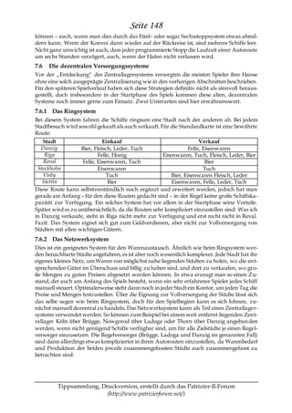 Seite 148
können – auch, wenn man dies durch das Fünf- oder sogar Sechsstoppsystem etwas abmil-
dern kann. Wenn der Konvoi dann wieder auf der Rückreise ist, sind mehrere Schiffe leer.
Nicht ganz unwichtig ist auch, dass jeder programmierte Stopp die Laufzeit einer Autoroute
um sechs Stunden verzögert, auch, wenn der Hafen nicht verlassen wird.
7.6   Die dezentralen Versorgungssysteme
Vor der „Entdeckung― des Zentrallagersystems versorgten die meisten Spieler ihre Hanse
ohne eine solch ausgeprägte Zentralisierung wie in den vorherigen Abschnitten beschrieben.
Für den späteren Spielverlauf haben sich diese Strategien definitiv nicht als sinnvoll heraus-
gestellt, doch insbesondere in der Startphase des Spiels kommen diese alten, dezentralen
Systeme noch immer gerne zum Einsatz. Zwei Unterarten sind hier erwähnenswert.
7.6.1 Das Ringsystem
Bei diesem System fahren die Schiffe ringsum eine Stadt nach der anderen ab. Bei jedem
Stadtbesuch wird sowohl gekauft als auch verkauft. Für die Standardkarte ist eine bewährte
Route:
   Stadt                     Einkauf                                  Verkauf
   Danzig          Bier, Fleisch, Leder, Tuch                    Felle, Eisenwaren
    Riga                   Felle, Honig              Eisenwaren, Tuch, Fleisch, Leder, Bier
    Reval          Felle, Eisenwaren, Tuch                               Bier
 Stockholm                 Eisenwaren                                   Tuch
   Visby                       Tuch                      Bier, Eisenwaren Fleisch, Leder
   Stettin                     Bier                      Eisenwaren, Felle, Leder, Tuch
Diese Route kann selbstverständlich noch ergänzt und erweitert werden, jedoch hat man
gerade am Anfang – für den diese Routen gedacht sind – in der Regel keine große Schiffska-
pazität zur Verfügung. Ein solches System hat vor allem in der Startphase seine Vorteile.
Später wird es zu unübersichtlich, da die Routen sehr kompliziert einzustellen sind: Was ich
in Danzig verkaufe, steht in Riga nicht mehr zur Verfügung und erst recht nicht in Reval.
Fazit: Das System eignet sich gut zum Geldverdienen, aber nicht zur Vollversorgung von
Städten mit allen wichtigen Gütern.
7.6.2 Das Netzwerksystem
Dies ist ein geeignetes System für den Warenaustausch. Ähnlich wie beim Ringsystem wer-
den benachbarte Städte angefahren, es ist aber noch wesentlich komplexer. Jede Stadt hat ihr
eigenes kleines Netz, um Waren von möglichst nahe liegenden Städten zu holen, wo die ent-
sprechenden Güter im Überschuss und billig zu haben sind, und dort zu verkaufen, wo gro-
ße Mengen zu guten Preisen abgesetzt werden können. In etwa erzeugt man so einen Zu-
stand, der auch am Anfang des Spiels besteht, wenn ein sehr erfahrener Spieler jedes Schiff
manuell steuert. Optimalerweise steht dann noch in jeder Stadt ein Kontor, um jeden Tag die
Preise und Mengen festzustellen. Über die Eignung zur Vollversorgung der Städte lässt sich
das selbe sagen wie beim Ringsystem, doch für den Spielbeginn kann es sich lohnen, zu-
nächst manuell dezentral zu handeln. Das Netzwerksystem kann als Teil eines Zentrallager-
systems verwendet werden. So können zum Beispiel bei einem weit entfernt liegenden Zent-
rallager Köln über Brügge, Nowgorod über Ladoga oder Thorn über Danzig angebun den
werden, wenn nicht genügend Schiffe verfügbar sind, um für alle Zielstädte je einen Regel-
versorger einzusetzen. Die Regelversorger (Brügge, Ladoga und Danzig im genannten Fall)
sind dann allerdings etwas komplizierter in ihren Autorouten einzustellen, da Warenbedarf
und Produktion der beiden jeweils zusammengefassten Städte auch zusammengefasst zu
betrachten sind.




         Tippsammlung, Druckversion, erstellt durch das Patrizier-II-Forum
                         (http://www.patrizierforum.net/)
 