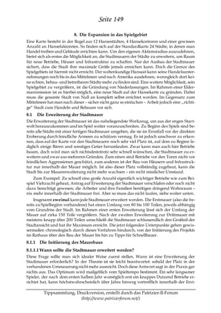 Seite 149
                          8. Die Expansion in das Spielgebiet
Eine Karte besteht in der Regel aus 12 Hansestädten, 4 Hansekontoren und einer gewissen
Anzahl an Hansefaktoreien. So finden sich auf der Standardkarte 24 Städte, in denen man
Handel treiben und Gebäude errichten kann. Um den eigenen Aktionsradius auszudehnen,
bietet sich als erstes die Möglichkeit an, die Stadtmauern der Städte zu erweitern, um Raum
für neue Betriebe, Häuser und Infrastruktur zu schaffen. Nur der Ausbau der Stadtmauer
sichert, dass die Stadt ihre maximale Größe jemals erreichen kann. Doch die Grenze des
Spielgebiets ist hiermit nicht erreicht. Der weltenkundige Hanseat kann seine Handelsunter-
nehmungen noch bis in das Mittelmeer und nach Amerika ausdehnen, wenngleich dort kei-
ne echten, bebau- und betretbaren Städte mehr zu finden sind. Eine weitere Möglichkeit, sein
Spielgebiet zu vergrößern, ist die Gründung von Niederlassungen. Im Rahmen einer Elder-
mannmission ist es hierbei möglich, eine neue Stadt auf der Hansekarte zu gründen. Dabei
muss die gesamte Stadt von Null an komplett selbst errichtet werden. Im Gegensatz zum
Mittelmeer hat man nach dieser – sicher nicht ganz so einfachen – Arbeit jedoch eine „richti-
ge― Stadt zum Handeln und Bebauen vor sich.
8.1   Die Erweiterung der Stadtmauer
Die Erweiterung der Stadtmauer ist das naheliegendste Werkzeug, um aus der engen Start-
welt herauszukommen und im Spiel weiter voranzuschreiten. Zu Beginn des Spiels sind be-
reits alle Städte mit einer fertigen Stadtmauer umgeben, die sie im Ernstfall vor der direkten
Eroberung durch feindliche Armeen zu schützen vermag. Es ist jedoch unschwer zu erken-
nen, dass auf der Karte vor den Stadtmauern noch sehr viel Platz ist, auf dem zu Beginn le-
diglich einige Bären und sonstiges Getier herumlaufen. Zwar kann man auch hier Betriebe
bauen, doch wird man sich nichtsdestotrotz sehr schnell wünschen, die Stadtmauer zu er-
weitern und zwar aus mehreren Gründen. Zum einen sind Betriebe vor den Toren nicht vor
feindlichen Aggressionen geschützt, zum anderen ist der Bau von Häusern und Infrastruk-
tur nur innerhalb der Mauer möglich. Ist also dieser Platz vollständig zugebaut, kann die
Stadt bis zur Mauererweiterung nicht mehr wachsen – ein recht misslicher Umstand.
    Zum Exempel: Zu schnell eine große Anzahl eigentlich wichtiger Betriebe wie zum Bei-
spiel Viehzucht gebaut, Antrag auf Erweiterung der Stadtmauer verschlafen oder noch nicht
dazu berechtigt gewesen; die Arbeiter und ihre Familien benötigen dringend Wohnraum –
nix mehr innerhalb der Stadtmauer frei. Aber so muss das nicht laufen, siehe weiter unten.
    Insgesamt zweimal kann jede Stadtmauer erweitert werden. Die Erstmauer (also die be-
reits zu Spielbeginn vorhandene) hat einen Umfang von 80 bis 100 Teilen, jeweils abhängig
vom Grundriss der Stadt. Im Rahmen einer ersten Erweiterung lässt sich der Umfang der
Mauer auf zirka 150 Teile vergrößern. Nach der zweiten Erweiterung zur Drittmauer mit
meistens knapp über 200 Teilen umschließt die Stadtmauer schlussendlich den Großteil der
Stadtansicht und hat ihr Maximum erreicht. Die jetzt folgenden Unterpunkte gehen gewis-
sermaßen chronologisch durch dieses Verfahren hindurch, von der Initiierung des Projekts
im Rathaus über den Bau der Mauer bis hin zu Tipps für Schnellbauer.
8.1.1 Die Initiierung des Mauerbaus
8.1.1.1 Wann sollte die Stadtmauer erweitert werden?
Diese Frage sollte man sich idealer Weise zuerst stellen. Wann ist eine Erweiterung der
Stadtmauer erforderlich? In der Theorie ist sie leicht beantwortet: sobald der Platz in der
vorhandenen Ummauerung nicht mehr ausreicht. Doch diese Antwort sagt in der Praxis gar
nichts aus. Das Optimum wird maßgeblich vom Spieltempo bestimmt. Ein sehr langsamer
Spieler, der nach dem ersten halben Jahr womöglich erst ein knappes Dutzend Betriebe er-
richtet hat, kann höchstwahrscheinlich über Jahre hinweg vortrefflich innerhalb der Erst-

         Tippsammlung, Druckversion, erstellt durch das Patrizier-II-Forum
                         (http://www.patrizierforum.net/)
 