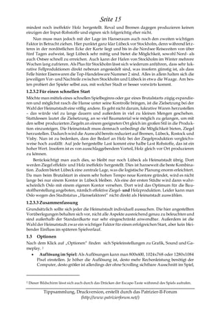 Seite 15
mindest noch ineffektiv Holz hergestellt. Reval und Bremen dagegen produzieren keinen
einzigen der Input-Rohstoffe und eignen sich folgerichtig eher nicht.
    Nun muss man jedoch mit der Lage im Hanseraum auch noch den zweiten wichtigen
Faktor in Betracht ziehen. Hier punktet ganz klar Lübeck vor Stockholm, denn während letz-
teres in der nordöstlichen Ecke der Karte liegt und bis in die Nordsee Reisezeiten von über
fünf Tagen aufweist, liegt Lübeck sehr mittig und bietet die Möglichkeit, sowohl Nord- als
auch Ostsee schnell zu erreichen. Auch kann der Hafen von Stockholm im Winter mehrere
Wochen lang zufrieren. Als Plus für Stockholm lässt sich wiederum anführen, dass sehr luk-
rative Fellproduktionen direkt nebenan angesiedelt sind, was insofern günstig ist, als dass
Felle hinter Eisenwaren die Top-Handelsware Nummer 2 sind. Alles in allem halten sich die
jeweiligen Vor- und Nachteile zwischen Stockholm und Lübeck in etwa die Waage. Am bes-
ten probiert der Spieler selbst aus, mit welcher Stadt er besser vorwärts kommt.
1.2.3.2 Für einen schnellen Start
Möchte man mittels eines schnellen Spielbeginns oder gar eines Brutalstarts zügig expandie-
ren und möglichst rasch die Hanse unter seine Kontrolle bringen, ist die Zielsetzung bei der
Wahl der Heimatstadt eine völlig andere. Es geht nicht darum, lukrative Waren herzustellen
– das würde viel zu lange dauern und außerdem in viel zu kleinen Mengen geschehen.
Stattdessen lautet die Zielsetzung, an so viel Baumaterial wie möglich zu gelangen, um mit
den selbst produzierten Ziegeln an einem geeigneten Ort gleich im großen Stil in die Produk-
tion einzusteigen. Die Heimatstadt muss demnach unbedingt die Möglichkeit bieten, Ziegel
herzustellen. Dadurch wird die Auswahl bereits reduziert auf Bremen, Lübeck, Rostock und
Visby. Nun ist zu bedenken, dass der Bedarf an Holz bei der Ziegelproduktion vergleich s-
weise hoch ausfällt: Auf jede hergestellte Last kommt eine halbe Last Rohstoffe, das ist ein
hoher Wert. Insofern ist es von ausschlaggebendem Vorteil, Holz gleich vor Ort produzieren
zu können.
    Berücksichtigt man auch dies, so bleibt nur noch Lübeck als Heimatstadt übrig. Dort
werden Ziegel effektiv und Holz ineffektiv hergestellt. Dies ist hanseweit die beste Kombina-
tion. Zudem bietet Lübeck eine zentrale Lage, was die logistische Planung enorm erleichtert.
Da man beim Brutalstart in einem sehr hohen Tempo neue Kontore gründet, wird es nicht
lange bei nur einem Kontor in Lübeck bleiben. Als eine der ersten Städte wird dann wahr-
scheinlich Oslo mit einem eigenen Kontor versehen. Dort wird das Optimum für die Ba u-
stoffherstellung angeboten, nämlich effektive Ziegel- und Holzproduktion. Leider kann man
Oslo wegen des Stadtstatus „Hansefaktorei― nicht direkt als Heimatstadt auswählen.
1.2.3.3 Zusammenfassung
Grundsätzlich sollte sich jeder die Heimatstadt individuell aussuchen. Die hier angestellten
Vorüberlegungen behalten sich vor, nicht alle Aspekte ausreichend genau zu beleuchten und
sind außerhalb der Standardkarte nur sehr eingeschränkt anwendbar. Außerdem ist die
Wahl der Heimatstadt zwar ein wichtiger Faktor für einen erfolgreichen Start, aber kein blei-
bender Einfluss im späteren Spielverlauf.
1.3     Optionen
Nach dem Klick auf „Optionen― finden sich Spieleinstellungen zu Grafik, Sound und Ga-
meplay. 2
      Auflösung im Spiel: Als Auflösungen kann man 800x600, 1024x768 oder 1280x1084
     Pixel einstellen. Je höher die Auflösung ist, desto mehr Rechenleistung benötigt der
     Computer, desto größer ist allerdings der ohne Scrolling sichtbare Ausschnitt im Spiel,



2   Dieser Bildschirm lässt sich auch durch das Drücken der Escape-Taste während des Spiels aufrufen.

            Tippsammlung, Druckversion, erstellt durch das Patrizier-II-Forum
                            (http://www.patrizierforum.net/)
 