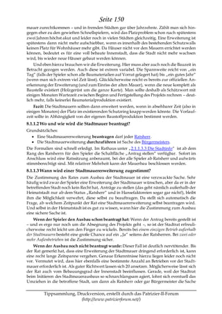 Seite 150
mauer zurechtkommen – und in fremden Städten gar über Jahrzehnte. Zählt man sich hin-
gegen eher zu den gewieften Schnellspielern, wird das Platzproblem schon nach spätestens
zwei Jahren höchst akut und leider noch in vielen Städten gleichzeitig. Eine Erweiterung ist
spätestens dann nicht mehr aufschiebbar, wenn es innerhalb des bestehenden Schutzwalls
keinen Platz für Wohnhäuser mehr gibt. Da Häuser nicht vor den Mauern errichtet werden
können, bedeutet es für eine voll bebaute Innenstadt, dass die Stadt nicht mehr wachsen
wird, bis wieder neue Häuser gebaut werden können.
    Und eben hierzu brauchen wir die Erweiterung. Hier muss aber auch noch die Bauzeit in
Betracht gezogen werden. Auch diese ist extrem variabel. Die Spannweite reicht von „ein
Tag― (falls der Spieler schon alle Baumaterialien auf Vorrat gelagert hat) bis „ein gutes Jahr―
(wenn man sich extrem viel Zeit lässt). Glücklicherweise reicht es bereits zur offiziellen An-
erkennung der Erweiterung (und zum Einriss der alten Mauer), wenn die neue komplett als
Baustelle existiert (Holzgerüst um die ganze Karte). Man sollte deshalb als Schätzwert mit
einigen Monaten Wartezeit zwischen Beginn und Fertigstellung des Projekts rechnen – deut-
lich mehr, falls keinerlei Baumaterialproduktion existiert.
    Fazit: Die Stadtmauern sollten dann erweitert werden, wenn in absehbarer Zeit (also in
einigen Monaten) der Platz im existierenden Schutzring knapp werden könnte. Die Vorlauf-
zeit sollte in Abhängigkeit von der eigenen Baustoffproduktion bestimmt werden.
8.1.1.2 Wo und wie wird die Stadtmauer beantragt?
Grundsätzliches:
    Eine Stadtmauererweiterung beantragen darf jeder Ratsherr.
    Die Stadtmauerweiterung durchzuführen ist Sache des Bürgermeisters.
Die Formalien sind schnell erledigt. Im Rathaus unter „2.1.1.3.3 Die Stadtinfo― ist ab dem
Rang des Ratsherrn für den Spieler die Schaltfläche „Antrag stellen― verfügbar. Sofort im
Anschluss wird eine Ratssitzung anberaumt, bei der alle Spieler ab Ratsherr und aufwärts
stimmberechtigt sind. Mit relativer Mehrheit kann der Mauerbau beschlossen werden.
8.1.1.3 Wann wird einer Stadtmauererweiterung zugestimmt?
Die Zustimmung des Rates zum Ausbau der Stadtmauer ist eine verzwackte Sache. Sehr
häufig wird zwar der Spieler eine Erweiterung der Stadtmauer wünschen, aber da er in der
betreffenden Stadt noch kein Recht hat, Anträge zu stellen (das geht nämlich außerhalb der
Heimatstadt nur ab dem Status „Ratsherr― und in Hansefaktoreien sogar gar nicht!), bleibt
ihm die Möglichkeit verwehrt, diese selbst zu beauftragen. Da stellt sich automatisch die
Frage, ab welchem Zeitpunkt der Rat eine Stadtmauererweiterung selbst beantragen wird.
Und selbst in der Heimatstadt ist es gut zu wissen, wann hier die Zustimmung zum Ausbau
eine sichere Sache ist.
    Wenn der Spieler den Ausbau schon beantragt hat: Wenn der Antrag bereits gestellt ist
– und es ergo nur noch um die Absegnung des Projekts geht –, so ist der Stadtrat erfreuli-
cherweise recht leicht um den Finger zu wickeln. Bereits bei einem einzigen Betrieb außerhalb
der Stadtmauern besteht eine große Chance auf ein „Ja― seitens der Ratsherren. Bei zwei oder
mehr Außenbetrieben ist die Zustimmung sicher.
    Wenn der Ausbau noch nicht beantragt wurde: Dieser Fall ist deutlich nervtötender. Bis
der Rat gemerkt hat, dass eine Erweiterung der Stadtmauer dringend erforderlich ist, kann
eine recht lange Zeitspanne vergehen. Genaue Erkenntnisse hierzu liegen leider noch nicht
vor. Vermutet wird, dass hier ebenfalls eine bestimmte Anzahl an Betrieben vor der Stadt-
mauer erforderlich ist. Als guter Richtwert lassen sich 20 ansetzen. Möglicherweise lässt sich
der Rat auch vom Bebauungsgrad der Innenstadt beeinflussen. Gerade, weil der Stadtrat
beim Initiieren des Stadtmauerausbaus so schnarchlangsam agiert, lohnt sich eventuell das
Umziehen in die betroffene Stadt, um dann als Ratsherr oder gar Bürgermeister die Sache

         Tippsammlung, Druckversion, erstellt durch das Patrizier-II-Forum
                         (http://www.patrizierforum.net/)
 