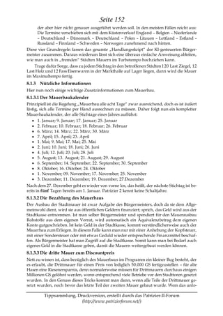 Seite 152
      der aber hier nicht genauer ausgeführt werden soll. In den meisten Fällen reicht aus:
      Die Termine verschieben sich mit dem Küstenverlauf England – Belgien – Niederlande
      – Deutschland – Dänemark – Deutschland – Polen – Litauen – Lettland – Estland –
      Russland – Finnland – Schweden – Norwegen zunehmend nach hinten.
Diese vier Grundregeln fassen das gesamte „Handlungsskript― der KI-gesteuerten Bürger-
meister zusammen. Daraus wiederum lässt sich eine überaus einfache Anweisung ableiten,
wie man auch in „fremden― Städten Mauern im Turbotempo hochziehen kann.
    Trage dafür Sorge, dass zu jedem Stichtag in den betroffenen Städten 120 Last Ziegel, 12
Last Holz und 12 Fass Eisenwaren in der Markthalle auf Lager liegen, dann wird die Mauer
im Maximaltempo fertig.
8.1.3 Nützliche Informationen
Hier nun noch einige wichtige Zusatzinformationen zum Mauerbau.
8.1.3.1 Der Mauerbaukalender
Prinzipiell ist die Regelung „Mauerbau alle acht Tage― zwar ausreichend, doch es ist äußert
lästig, sich alle Termine per Hand ausrechnen zu müssen. Daher folgt nun ein kompletter
Mauerbaukalender, der alle Stichtage eines Jahres aufführt:
       1. Januar; 9. Januar; 17. Januar; 25. Januar
       2. Februar; 10. Februar; 18. Februar; 26. Februar
       6. März; 14. März; 22. März; 30. März
       7. April; 15. April; 23. April
       1. Mai; 9. Mai; 17. Mai; 25. Mai
       2. Juni; 10. Juni; 18. Juni; 26. Juni
       4. Juli; 12. Juli; 20. Juli; 28. Juli
       5. August; 13. August; 21. August; 29. August
       6. September; 14. September; 22. September; 30. September
       8. Oktober; 16. Oktober; 24. Oktober
       1. November; 09. November; 17. November; 25. November
       3. Dezember; 11. Dezember; 19. Dezember; 27.Dezember
Nach dem 27. Dezember geht es wieder von vorne los, das heißt, der nächste Stichtag ist be-
reits in fünf Tagen bereits am 1. Januar. Patrizier 2 kennt keine Schaltjahre.
8.1.3.2 Die Bezahlung des Mauerbaus
Der Ausbau der Stadtmauer ist zwar Aufgabe des Bürgermeisters, doch da sie dem Allge-
meinwohl dient, wird sie aus öffentlichen Geldern finanziert; sprich, das Geld wird aus der
Stadtkasse entnommen. Ist man selber Bürgermeister und spendiert für den Mauerausbau
Rohstoffe aus dem eigenen Vorrat, wird automatisch ein Äquivalenzbetrag dem eigenen
Konto gutgeschrieben. Ist kein Geld in der Stadtkasse, kommt verständlicherweise auch der
Mauerbau zum Erliegen. In diesem Falle kann man nur mit einer Anhebung der Kopfsteuer,
mit einer Sondersteuer oder mit etwas Geduld wieder entsprechende Finanzmittel beschaf-
fen. Als Bürgermeister hat man Zugriff auf die Stadtkasse. Somit kann man bei Bedarf auch
eigenes Geld in die Stadtkasse geben, damit die Mauern weitergebaut werden können.
8.1.3.3 Die dritte Mauer zum Discountpreis
Nett zu wissen ist, dass bezüglich des Mauerbaus im Programm ein kleiner Bug besteht, der
es erlaubt, die Drittmauer für einen Preis von lediglich 50.000 GS fertigzustellen – für alte
Hasen eine Riesenersparnis, denn normalerweise müssen für Drittmauern durchaus einigen
Millionen GS gelöhnt werden, wenn entsprechend viele Betriebe vor den Stadttoren gesetzt
wurden. In den Genuss dieses Tricks kommt man dann, wenn alle Teile der Drittmauer ge-
setzt wurden, noch bevor das letzte Teil der zweiten Mauer gebaut wurde. Wem das unlo-

         Tippsammlung, Druckversion, erstellt durch das Patrizier-II-Forum
                         (http://www.patrizierforum.net/)
 