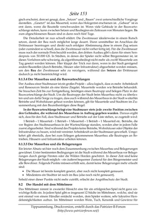 Seite 153
gisch erscheint, dem sei gesagt, dass „Setzen― und „Bauen― zwei unterschiedliche Vorgänge
darstellen. „Gesetzt― ist das Mauerteil, wenn das Holzgerüst erschienen ist. „Gebaut― ist es
erst dann, wenn die Baustelle verschwunden ist. Wenn viele Gebäude in der Bauwarte-
schlange stehen, kann zwischen Setzen und Baubeginn ein Zeitraum von Monaten liegen. Bis
zum abgeschlossenen Bauen sind es dann noch fünf Tage.
    Die Detailarbeit ist nun schnell erklärt: Die Zweitmauer idealerweise in einem Rutsch
setzen, damit der Bau noch möglichst lange dauert. Dann unmittelbar im Anschluss die
Drittmauer beantragen und direkt nach erfolgter Abstimmung diese in einem Zug setzen
(oder zumindest so schnell, dass die Zweitmauer nicht vorher fertig ist). Für die Zweitmauer
muss noch der normale Preis bezahlt werden, den dritten Ausbau gibt’s dann für einen Son-
derpreis von 50.000 GS. In Städten, in denen der Spieler nicht selbst Bürgermeister ist, ist
dieses Verfahren sehr schwierig, da algorithmusbedingt nicht mehr als zwölf Mauerteile am
Tag gesetzt werden können. Hier klappt der Trick nur dann, wenn in der Stadt genügend
andere Baustellen (durch Betriebe, Häuser oder Infrastruktur) abgearbeitet werden müssen,
um den Bau der Zweitmauer sehr zu verzögern, während das Setzen der Drittmauer
dadurch ja nicht beeinträchtigt wird.
8.1.3.4 Der Mauerbau und die Bauwarteschlangen
Der Ausbau einer Stadtmauer ist ein großes Projekt – allzu logisch, dass es mehr Arbeitskraft
und Ressourcen bindet als eine kleine Ziegelei. Mauerteile werden wie Betriebe behandelt.
Sie brauchen Zeit bis zur Fertigstellung, benötigen einen Bautrupp und belegen Platz in der
Bauwarteschlange der Stadt. Um die Bautrupps der Stadt beim Mauerbau nicht zu überla s-
ten und um dafür Sorge zu tragen, dass auch während des Mauerbaus in der Stadt w eiterhin
Betriebe und Wohnhäuser gebaut werden können, gilt für Mauerteile und Stadttore im Zu-
sammenhang mit den Baureihenfolgen diese Regel:
    In der Bauwarteschlange belegt eine Stadtmauer stets jede zweite Position zwischen
den Gebäuden, die während des Mauerbaus in Auftrag gegeben wurden. Daraus ergibt
sich, dass für den Fall, dass Stadtmauer und Betriebe auf der Liste stehen, so zugeteilt wird:
    1 Betrieb – 1 Mauerteil – 1 Betrieb – 1 Mauerteil – 1 Betrieb – 1 Mauerteil etc. Betriebe, die
vor Beginn des Stadtmauerbaus in der Warteschlange standen, werden aber in jedem Falle
zuerst abgearbeitet. Sind während des Projekts keine Betriebe, Wohnhäuser oder Objekte der
Infrastruktur zu bauen, wird mit vereinter Arbeitskraft an der Stadtmauer gewerkelt. Umge-
kehrt gilt ebenfalls, dass bei zum Erliegen gekommenem Mauerbau alle Bautrupps an Be-
trieben, Häusern und Infrastruktur arbeiten können.
8.1.3.5 Der Mauerbau und die Belagerungen
Ein letzter Absatz sei hier noch dem Zusammenhang zwischen Mauerbau und Belagerungen
gewidmet. Unter bestimmten Bedingungen ist die Stadt während des Mauerbaus vor Belage-
rungen durch gierige Fürsten oder die Wilden Horden geschützt. In dieser Zeit sind keine
Belagerungen der Stadt möglich – ein äußerst bequemer Zustand für den Bürgermeister und
alle Bewohner. Folgende Punkte müssen erfüllt sein, damit keine Belagerungen mehr erlaubt
sind:
      Die Mauer ist bereits komplett gesetzt, aber noch nicht komplett gemauert.
      Mindestens ein Stadttor ist noch im Bau (also noch nicht gemauert).
Sobald einer dieser Punkte nicht mehr zutrifft, erlischt der Angriffsschutz der Stadt.
8.2   Der Handel mit dem Mittelmeer
Das Mittelmeer nimmt in zweierlei Hinsicht eine für ein erfolgreiches Spiel nicht ganz un-
wichtige Rolle ein. In jedem Spiel gibt es insgesamt 12 Städte im Mittelmeer, welche, sind sie
erst einmal von einem Händler entdeckt worden, dem Spieler weitere, sehr lukrative Ha n-
delsmöglichkeiten auftun. Im Mittelmeer werden Wein, Tuch, Keramik und Gewürze für

          Tippsammlung, Druckversion, erstellt durch das Patrizier-II-Forum
                          (http://www.patrizierforum.net/)
 