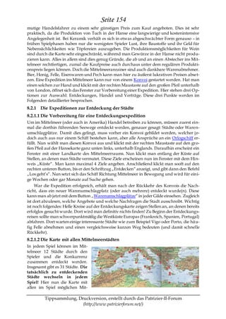 Seite 154
mutige Handelsfahrer zu einem sehr günstigen Preis zum Kauf angeboten. Dies ist sehr
praktisch, da die Produktion von Tuch in der Hanse eine langwierige und kostenintensive
Angelegenheit ist. Bei Keramik verhält es sich in etwas abgeschwächter Form genauso – in
frühen Spielphasen haben nur die wenigsten Spieler Lust, ihre Baustoffe und ihr Geld für
Nebensächlichkeiten wie Töpfereien auszugeben. Die Produktionsmöglichkeiten für Wein
sind durch die Karte sehr eingeschränkt, während man Gewürze in der Hanse nicht produ-
zieren kann. Alles in allem sind dies genug Gründe, die ab und an einen Abstecher ins Mit-
telmeer rechtfertigen, zumal die Kaufpreise auch durchaus unter dem regulären Produkti-
onspreis liegen können. Doch die Mittelmeeranrainer sind auch dankbare Warenabnehmer.
Bier, Honig, Felle, Eisenwaren und Pech kann man hier zu äußerst lukrativen Preisen abset-
zen. Eine Expedition ins Mittelmeer kann nur von einem Konvoi gestartet werden. Hat man
einen solchen zur Hand und klickt mit der rechten Maustaste auf den großen Pfeil unterhalb
von London, öffnet sich das Fenster zur Vorbereitung einer Expedition. Hier stehen drei Op-
tionen zur Auswahl: Entdeckungen, Handel und Verträge. Diese drei Punkte werden im
Folgenden detaillierter besprochen.
8.2.1 Die Expeditionen zur Entdeckung der Städte
8.2.1.1 Die Vorbereitung für eine Entdeckungsexpedition
Um im Mittelmeer (oder auch in Amerika) Handel betreiben zu können, müssen zuerst ein-
mal die dorthin führenden Seewege entdeckt werden, genauer gesagt: Städte oder Waren-
umschlagplätze. Damit dies gelingt, muss vorher ein Konvoi gebildet werden, welcher j e-
doch auch aus nur einem Schiff bestehen kann, aber alle Ansprüche an ein Orlogschiff er-
füllt. Nun wählt man diesen Konvoi aus und klickt mit der rechten Maustaste auf den gro-
ßen Pfeil auf der Hansekarte ganz unten links, unterhalb Englands. Daraufhin erscheint ein
Fenster mit einer Landkarte des Mittelmeerraums. Nun klickt man entlang der Küste auf
Stellen, an denen man Städte vermutet. Diese Ziele erscheinen nun im Fenster mit dem Hin-
weis „Küste―. Man kann maximal 4 Ziele angeben. Anschließend klickt man sooft auf den
rechten unteren Button, bis er den Schriftzug „Entdecken― anzeigt, und gibt dann den Befehl
„Los geht’s―. Nun setzt sich das Schiff Richtung Mittelmeer in Bewegung und wird für eini-
ge Wochen oder gar Monate auf Suche gehen.
     War die Expedition erfolgreich, erhält man nach der Rückkehr des Konvois die Nach-
richt, dass ein neuer Warenumschlagplatz (oder auch mehrere) entdeckt wurde(n). Diese
kann man ab jetzt mit dem Button „Warenumschlagplätze― in jeder Gilde einsehen. Zugleich
ist dort abzulesen, welche Angebote und welche Nachfragen die Stadt ausschreibt. Wichtig
ist noch folgendes: Helle Kreise auf der Entdeckungskarte zeigen Stellen an, an denen bereits
erfolglos gesucht wurde. Dort wird man definitiv nichts finden! Zu Beginn der Entdeckungs-
reisen sollte man schwerpunktmäßig die Westküste Europas (Frankreich, Spanien, Portugal)
abfahren. Dort warten einige interessante Städte wie zum Beispiel Vigo oder Porto, die hä u-
fig Felle abnehmen und einen vergleichsweise kurzen Weg bedeuten (und damit schnelle
Rückkehr).
8.2.1.2 Die Karte mit allen Mittelmeerstädten
In jedem Spiel können im Mit-
telmeer 12 Städte durch den
Spieler und die Konkurrenz
zusammen entdeckt werden.
Insgesamt gibt es 31 Städte. Die
tatsächlich zu entdeckenden
Städte wechseln in jedem
Spiel! Hier nun die Karte mit
allen im Spiel möglichen Mit-

         Tippsammlung, Druckversion, erstellt durch das Patrizier-II-Forum
                         (http://www.patrizierforum.net/)
 