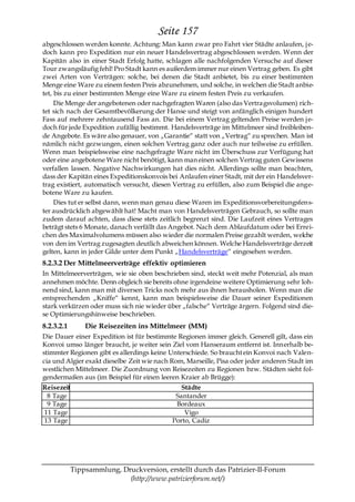 Seite 157
abgeschlossen werden konnte. Achtung: Man kann zwar pro Fahrt vier Städte anlaufen, j e-
doch kann pro Expedition nur ein neuer Handelsvertrag abgeschlossen werden. Wenn der
Kapitän also in einer Stadt Erfolg hatte, schlagen alle nachfolgenden Versuche auf dieser
Tour zwangsläufig fehl! Pro Stadt kann es außerdem immer nur einen Vertrag geben. Es gibt
zwei Arten von Verträgen: solche, bei denen die Stadt anbietet, bis zu einer bestimmten
Menge eine Ware zu einem festen Preis abzunehmen, und solche, in welchen die Stadt anbie-
tet, bis zu einer bestimmten Menge eine Ware zu einem festen Preis zu verkaufen.
     Die Menge der angebotenen oder nachgefragten Waren (also das Vertragsvolumen) rich-
tet sich nach der Gesamtbevölkerung der Hanse und steigt von anfänglich einigen hundert
Fass auf mehrere zehntausend Fass an. Die bei einem Vertrag geltenden Preise werden j e-
doch für jede Expedition zufällig bestimmt. Handelsverträge im Mittelmeer sind freibleiben-
de Angebote. Es wäre also genauer, von „Garantie― statt von „Vertrag― zu sprechen. Man ist
nämlich nicht gezwungen, einen solchen Vertrag ganz oder auch nur teilweise zu erfüllen.
Wenn man beispielsweise eine nachgefragte Ware nicht im Überschuss zur Verfügung hat
oder eine angebotene Ware nicht benötigt, kann man einen solchen Vertrag guten Gewissens
verfallen lassen. Negative Nachwirkungen hat dies nicht. Allerdings sollte man beachten,
dass der Kapitän eines Expeditionskonvois bei Anlaufen einer Stadt, mit der ein Handelsver-
trag existiert, automatisch versucht, diesen Vertrag zu erfüllen, also zum Beispiel die ange-
botene Ware zu kaufen.
     Dies tut er selbst dann, wenn man genau diese Waren im Expeditionsvorbereitungsfens-
ter ausdrücklich abgewählt hat! Macht man von Handelsverträgen Gebrauch, so sollte man
zudem darauf achten, dass diese stets zeitlich begrenzt sind. Die Laufzeit eines Vertrages
beträgt stets 6 Monate, danach verfällt das Angebot. Nach dem Ablaufdatum oder bei Errei-
chen des Maximalvolumens müssen also wieder die normalen Preise gezahlt werden, welche
von den im Vertrag zugesagten deutlich abweichen können. Welche Handelsverträge derzeit
gelten, kann in jeder Gilde unter dem Punkt „Handelsverträge― eingesehen werden.
8.2.3.2 Der Mittelmeerverträge effektiv optimieren
In Mittelmeerverträgen, wie sie oben beschrieben sind, steckt weit mehr Potenzial, als man
annehmen möchte. Denn obgleich sie bereits ohne irgendeine weitere Optimierung sehr loh-
nend sind, kann man mit diversen Tricks noch mehr aus ihnen herausholen. Wenn man die
entsprechenden „Kniffe― kennt, kann man beispielsweise die Dauer seiner Expeditionen
stark verkürzen oder muss sich nie wieder über „falsche― Verträge ärgern. Folgend sind die-
se Optimierungshinweise beschrieben.
8.2.3.2.1       Die Reisezeiten ins Mittelmeer (MM)
Die Dauer einer Expedition ist für bestimmte Regionen immer gleich. Generell gilt, dass ein
Konvoi umso länger braucht, je weiter sein Ziel vom Hanseraum entfernt ist. Innerhalb be-
stimmter Regionen gibt es allerdings keine Unterschiede. So braucht ein Konvoi nach Valen-
cia und Algier exakt dieselbe Zeit wie nach Rom, Marseille, Pisa oder jeder anderen Stadt im
westlichen Mittelmeer. Die Zuordnung von Reisezeiten zu Regionen bzw. Städten sieht fol-
gendermaßen aus (im Beispiel für einen leeren Kraier ab Brügge):
Reisezeit                                      Städte
 8 Tage                                      Santander
 9 Tage                                      Bordeaux
11 Tage                                         Vigo
13 Tage                                     Porto, Cadiz




            Tippsammlung, Druckversion, erstellt durch das Patrizier-II-Forum
                            (http://www.patrizierforum.net/)
 