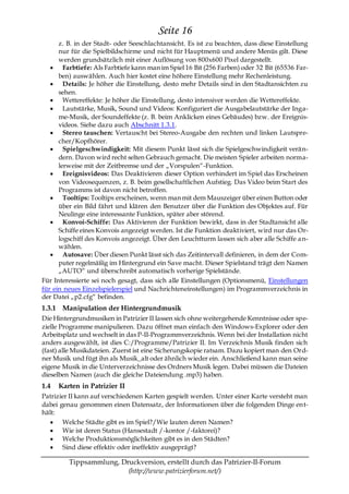 Seite 16
      z. B. in der Stadt- oder Seeschlachtansicht. Es ist zu beachten, dass diese Einstellung
      nur für die Spielbildschirme und nicht für Hauptmenü und andere Menüs gilt. Diese
      werden grundsätzlich mit einer Auflösung von 800x600 Pixel dargestellt.
        Farbtiefe: Als Farbtiefe kann man im Spiel 16 Bit (256 Farben) oder 32 Bit (65536 Far-
      ben) auswählen. Auch hier kostet eine höhere Einstellung mehr Rechenleistung.
        Details: Je höher die Einstellung, desto mehr Details sind in den Stadtansichten zu
      sehen.
        Wettereffekte: Je höher die Einstellung, desto intensiver werden die Wettereffekte.
        Lautstärke, Musik, Sound und Videos: Konfiguriert die Ausgabelautstärke der Inga-
      me-Musik, der Soundeffekte (z. B. beim Anklicken eines Gebäudes) bzw. der Ereignis-
      videos. Siehe dazu auch Abschnitt 1.3.1.
        Stereo tauschen: Vertauscht bei Stereo-Ausgabe den rechten und linken Lautspre-
      cher/Kopfhörer.
        Spielgeschwindigkeit: Mit diesem Punkt lässt sich die Spielgeschwindigkeit verän-
      dern. Davon wird recht selten Gebrauch gemacht. Die meisten Spieler arbeiten norma-
      lerweise mit der Zeitbremse und der „Vorspulen―-Funktion.
        Ereignisvideos: Das Deaktivieren dieser Option verhindert im Spiel das Erscheinen
      von Videosequenzen, z. B. beim gesellschaftlichen Aufstieg. Das Video beim Start des
      Programms ist davon nicht betroffen.
        Tooltips: Tooltips erscheinen, wenn man mit dem Mauszeiger über einen Button oder
      über ein Bild fährt und klären den Benutzer über die Funktion des Objektes auf. Für
      Neulinge eine interessante Funktion, später aber störend.
        Konvoi-Schiffe: Das Aktivieren der Funktion bewirkt, dass in der Stadtansicht alle
      Schiffe eines Konvois angezeigt werden. Ist die Funktion deaktiviert, wird nur das Or-
      logschiff des Konvois angezeigt. Über den Leuchtturm lassen sich aber alle Schiffe a n-
      wählen.
        Autosave: Über diesen Punkt lässt sich das Zeitintervall definieren, in dem der Com-
      puter regelmäßig im Hintergrund ein Save macht. Dieser Spielstand trägt den Namen
      „AUTO― und überschreibt automatisch vorherige Spielstände.
Für Interessierte sei noch gesagt, dass sich alle Einstellungen (Optionsmenü, Einstellungen
für ein neues Einzelspielerspiel und Nachrichteneinstellungen) im Programmverzeichnis in
der Datei „p2.cfg― befinden.
1.3.1 Manipulation der Hintergrundmusik
Die Hintergrundmusiken in Patrizier II lassen sich ohne weitergehende Kenntnisse oder spe-
zielle Programme manipulieren. Dazu öffnet man einfach den Windows-Explorer oder den
Arbeitsplatz und wechselt in das P-II-Programmverzeichnis. Wenn bei der Installation nicht
anders ausgewählt, ist dies C:/Programme/Patrizier II. Im Verzeichnis Musik finden sich
(fast) alle Musikdateien. Zuerst ist eine Sicherungskopie ratsam. Dazu kopiert man den Ord-
ner Musik und fügt ihn als Musik_alt oder ähnlich wieder ein. Anschließend kann man seine
eigene Musik in die Unterverzeichnisse des Ordners Musik legen. Dabei müssen die Dateien
dieselben Namen (auch die gleiche Dateiendung .mp3) haben.
1.4   Karten in Patrizier II
Patrizier II kann auf verschiedenen Karten gespielt werden. Unter einer Karte versteht man
dabei genau genommen einen Datensatz, der Informationen über die folgenden Dinge ent-
hält:
       Welche Städte gibt es im Spiel?/Wie lauten deren Namen?
       Wie ist deren Status (Hansestadt /-kontor /-faktorei)?
       Welche Produktionsmöglichkeiten gibt es in den Städten?
       Sind diese effektiv oder ineffektiv ausgeprägt?

         Tippsammlung, Druckversion, erstellt durch das Patrizier-II-Forum
                         (http://www.patrizierforum.net/)
 