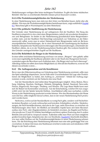 Seite 162
Niederlassungen verfügen über keine stadteigene Produktion. Es gibt also keine städtischen
Betriebe! Alle hier zu errichtenden Betriebe müssen privat finanziert werden.
8.4.1.4 Die Produktionsmöglichkeiten der Niederlassung
In einer Niederlassung kann man stets nur drei Arten von Betrieben bauen, dafür aber alle
effektiv. Wie man die Produktionsmöglichkeiten beeinflussen kann, zeigt ausführlich Kapitel
8.5. Manchmal gibt es Warenimporte aus dem Hinterland.
8.4.1.5 Die politische Stadtführung der Niederlassung
Der Gründer einer Niederlassung ist auf unbegrenzte Zeit der Stadtherr. Der Rang des
Stadtherrn entspricht in etwa dem eines Bürgermeisters, jedoch mit erweiterten Kompeten-
zen und Befugnissen. So finden in der Niederlassung grundsätzlich keine Bürgermeister-
wahlen statt, und der Stadtherr-Titel berechtigt automatisch zur Teilnahme an der Elder-
mannwahl, selbst, wenn man in seiner Heimatstadt kein Bürgermeister mehr ist. Bei kom-
munalpolitischen Entscheidungen, die in einer Hansestadt der Genehmigung des Stadtrats
bedürfen, beispielsweise Stadtmauererweiterungen oder Steueränderungen, entscheidet der
Stadtherr alleine, da es in der Niederlassung keinen Stadtrat gibt. Des weiteren besteht für
den Gründer uneingeschränkter Zugriff auf die Stadtkasse.
8.4.1.6 Die Beliebtheit der Bürger in der Niederlassung
In einer selbst errichteten Niederlassung wird man von seinen „Bürgern― stets geliebt, selbst
wenn man regelmäßig die Stadtkasse plündert oder in der Stadt eine Hungersnot herrscht –
zumindest sagen die Bewohner nach Anklicken stets „Die Bürger sind von Euch überzeugt―.
Allerdings hätten sie selbst dann keine Möglichkeit zur Abwahl des Stadtherrn, wenn sie mit
diesem unzufrieden wären…
8.4.2 Die Auftragsannahme und die Konditionen
Bevor man den Eldermannauftrag zur Gründung einer Niederlassung annimmt, sollte man
das Spiel unbedingt abspeichern, um im Falle einer Unzufriedenheit mit Lage oder Produk-
tionen die Möglichkeit zu haben, den Auftrag zu „stornieren―. Sobald der Auftrag ange-
nommen wurde, erscheint auf der Seekarte eine neue Stadt.
    Auf der Standardkarte sind dabei diese Neugründungen möglich: Ahus, Boston, Flen s-
burg, Göteborg, Haarlem, Harlingen, Helsinki, Königsberg, Memel, Naestved, Newcastle,
Pernau, Rügenwald, Stavanger, Tönsberg, und Windau. Die Lage dieser Städte kann man
sich bei Bedarf im Karteneditor anschauen. Auf die Entscheidung, welcher Ort nun ausge-
wählt wird, hat der Spieler keinerlei Einfluss. Anschließend sollte man nachsehen, welche
Waren in der Niederlassung produziert werden können. Wer den Maximalausbau der Hanse
zum Ziel hat, sollte möglichst darauf achten, dass in der neuen Niederlassung Fisch produ-
ziert werden kann:
    Nicht etwa, weil es auf der Standardkarte zu wenig Fisch gäbe, sondern weil Fischerhüt-
ten keinen Bauplatz zu Lande verbrauchen und trotzdem Arbeitsplätze schaffen. Niederla s-
sungen, die Fisch herstellen können, sind also in der Lage, mehr Einwohner zu erreichen a ls
Niederlassungen ohne Fisch. Im Hinblick auf denselben Aspekt kann sich beim Maxima l-
ausbau eine Pech- oder Ziegelproduktion als hinderlich erweisen, da Ziegelei und Pechko-
cher jeweils nur 15 statt 30 Arbeiter beschäftigen und deren spätere Ersetzung durc h andere
Betriebe Zeit und Geld in Anspruch nimmt. Außerdem sollte man Wert auf einen möglichst
großen Grundriss legen, beispielsweise den von Stockholm. Kapitel 8.5 beschreibt detailliert,
wie man selbst Einfluss auf die Produktionsmöglichkeiten in seiner Niederlassung nehmen
kann. Für die Errichtung einer Niederlassung bekommt man eine sehr großzügige Frist von
zwei Jahren. In dieser Zeit muss eine Stadtmauer errichtet worden sein und mindestens 1.000
Bürger in der Stadt wohnen.


         Tippsammlung, Druckversion, erstellt durch das Patrizier-II-Forum
                         (http://www.patrizierforum.net/)
 