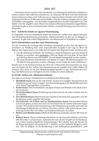 Seite 163
    Seltsamerweise ist es jedoch nicht erforderlich, zum Stichtag alle städtischen Gebäude er-
richtet zu haben. Man sollte dies trotzdem tun, da ansonsten die Stadt nicht über bestimmte
Grenzen hinaus wachsen wird. Falls man es aus irgendwelchen Gründen nicht schafft, den
Auftrag innerhalb von 24 Monaten abzuschließen, wird der Auftrag entzogen und an einen
KI-Händler weitergegeben – der ihn freilich (ungestraft) auch niemals fertig stellen wird. Der
Spieler wird für ungefähr einen Monat von weiteren Eldermannmissionen ausgeschlossen,
des Weiteren gibt es einen Ansehensverlust. Weitere, materielle Konsequenzen sind nicht zu
befürchten.
8.4.3 Schritt für Schritt zur eigenen Niederlassung
Im Folgenden wird nun beispielhaft Schritt für Schritt der Aufbau einer eigenen Handels-
und Produktionsniederlassung beschrieben. Selbstverständlich ist dies nur als Beispiel zu
verstehen. Es gibt viele andere Möglichkeiten, das Missionsziel vor Fristablauf zu erfüllen.
8.4.3.1 Erforderliches zum Bau einer Niederlassung
Vor der Annahme des Auftrags sollte unbedingt sichergestellt werden, dass das eigene U n-
ternehmen zur Erfüllung einer solch anspruchsvollen Aufgabe in der Lage ist. Bevor die
Mission also angenommen wird, sollte sich der Spieler über folgende Punkte im Klaren sein:
      Um die städtischen Gebäude, die Stadtmauer, einige Wohnhäuser und eine Handvoll
      Betriebe zu errichten, sind mindestens 1.500 Last Ziegel, 300 Last Holz, 50 Last Hanf
      und 400 Fass Eisenwaren erforderlich, die vom Spieler bereitgestellt werden müssen.
      Die reinen Baukosten sind ebenfalls vom Spieler zu tragen. Mit Mindestausgaben von
      150.000 GS muss gerechnet werden, abhängig von der Größe der ersten Stadtmauer.
Bezieht man in die Kostenrechnung den Wert der verbrauchten Baumaterialien ein, kan n
man die Kosten für den Aufbau einer Niederlassung mit ungefähr einer halben Million GS
ansetzen. Wer sicher ist, für den Niederlassungsbau gerüstet zu sein, nimmt jetzt den Auf-
trag vom Eldermann an und beginnt mit dem Aufbau der ersten Gebäude.
8.4.3.2 Der Aufbau der „Mindestausstattung―
Nun geht es ans Bauen. Praktikabel ist zum Beispiel diese Reihenfolge:
 1. Markthalle bauen. Dies ist der erste Schritt. Ab jetzt ist es möglich, Baumaterial in der
    Niederlassung auf Vorrat zu lagern. Für die Unterbringung in der Markthalle sind noch
    nicht einmal Lagergebühren zu bezahlen.
 2. Kontor bauen. Dies ist erforderlich, um eigene Häuser und Betriebe in der Stadt errich-
    ten zu können.
 3. Ein Fachwerkhaus bauen. Es bietet genug Wohnraum für die ersten Arbeiter und de-
    ren Familien.
 4. Zwei Betriebe bauen. Hiermit lockt man Arbeiter in die Stadt und sorgt dafür, dass die
    Bevölkerung bereits ungefähr 240 beträgt.
 5. Ein Fachwerk-, ein Giebel- und ein Kaufmannshaus bauen. Hat man diese Häuser
    erst einmal gebaut, so muss man sich um Unterkünfte für die nächste Zeit keine Sorgen
    machen. Wer die Einwohnermaximierung in der Niederlassung anstrebt und somit auf
    überflüssige Wohlhabende und Reiche verzichten möchte, sollte jedoch bis zur Aner-
    kennung auf den Bau von Giebel- und Kaufmannshäusern verzichten.
 6. Weitere zwei Betriebe bauen. Erhöht die Bevölkerung nochmals auf jetzt 400 Einwoh-
    ner.
 7. Rathaus bauen. Dies ist unbedingt erforderlich, da die Stadt ohne Rathaus nicht über
    400 Einwohner wachsen kann. Außerdem hat man ab jetzt Zugriff auf die Stadtkasse
    und weitere kommunalpolitische Entscheidungen. Wer möchte, kann die Steuern für
    die Bürger jetzt gleich auf maximale 20 % erhöhen, um das städtische Budget zu erhö-
    hen. Dies ist möglich, da die Bevölkerung in der Aufbauphase grundsätzlich „sehr

         Tippsammlung, Druckversion, erstellt durch das Patrizier-II-Forum
                         (http://www.patrizierforum.net/)
 