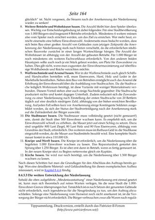 Seite 164
      glücklich― ist. Nicht vergessen, die Steuern nach der Anerkennung der Niederlassung
      wieder zu senken!
  8. Weitere Betriebe und Wohnhäuser bauen. Die Anzahl bleibt hier dem Spieler überlas-
      sen. Wichtig zur Entscheidungsfindung ist dabei folgendes: Für eine Stadtbevölkerung
      von 1.000 Bürgern sind insgesamt 8 Betriebe erforderlich. Mindestens 4 weitere müssen
      also vom Spieler noch errichtet werden, um das Ziel zu erreichen. Wer mehr baut, er-
      reicht einerseits eine höhere Einwohnerzahl. Andererseits muss bedacht werden, dass
      sich beim Bau einer großen Anzahl von Gebäuden zum jetzigen Zeitpunkt die Aner-
      kennung der Niederlassung stark nach hinten verschiebt, da die erforderlichen städti-
      schen Bauwerke zunächst in einer langen Warteschlange hängen. Die Anzahl der
      Wohnhäuser ist abhängig von der Anzahl der gebauten Betriebe. Für 1.000 Bürger ist
      noch mindestens ein weiteres Fachwerkhaus erforderlich. Von den anderen beiden
      Haustypen sollte auch noch je ein Stück gebaut werden, um Platz für Zuwanderer zu
      haben. Dies gilt nicht, wenn man zugunsten der Einwohnermaximierung auf überflüs-
      sige Wohlhabende und Reiche verzichten möchte.
  9. Waffenschmiede und Arsenal bauen. Wer in der Waffenschmiede auch gleich Schiffs-
      und Handwaffen herstellen will, muss Eisenwaren, Hanf, Holz und Leder in der
      Markthalle bereithalten. Neben dem Bau von Betrieben ermöglicht auch das Arsenal die
      Erhöhung der Einwohnerzahl über die Ausbildung von Stadtwachen. Da die Stadtwa-
      che lediglich Wohnraum benötigt, ist diese Variante mit weniger Materialeinsatz ver-
      bunden. Diesem Vorteil stehen aber auch einige Nachteile gegenüber: Die Stadtwache
      produziert nichts und kostet dagegen Unterhalt. Zudem reduziert sich die Zuwande-
      rung zu einer Niederlassung nach Einstellung der ersten Stadtwache von 20 Bettlern
      täglich auf eine deutlich niedrigere Zahl, abhängig von der bisher erreichten Bevölke-
      rung. Auf jeden Fall sollten kurz vor Anerkennung einige Kontingente Soldaten ausge-
      bildet werden, da sich der Status der Stadtverteidigung nach der Anerkennung stark
      auf die Zufriedenheit der Bürger auswirkt.
  10. Die Stadtmauer bauen. Die Stadtmauer muss vollständig gesetzt (nicht gemauert!)
      sein, damit die Stadt über 500 Einwohner wachsen kann. Es empfiehlt sich, um die
      Einwohnerzahl schnell zu erhöhen, die Mauer jetzt auf einen Schlag zu setzen. Dazu
      sind ungefähr 800 Last Ziegel, 80 Last Holz und 80 Fass Eisenwaren, abhängig vom
      Grundriss der Stadt, erforderlich. Des weiteren muss im Rathaus Geld in die Stadtkasse
      eingezahlt werden, da die Mauer aus Stadtmitteln bezahlt wird. Eine komplette Stadt-
      mauer kostet in etwa 110.000 GS.
  11. Kneipe und Werft bauen. Die Kneipe ist erforderlich, um die Niederlassung über die
      begehrten 1.000 Einwohner wachsen zu lassen. Das Reparaturdock gestattet den
      Sprung über 1.250 Bürger. Es ist aber erst dann in Betrieb, wenn es fertig gemauert ist.
      In der neuen Kneipe sitzt zu Beginn netterweise gleich ein Kapitän.
  12. Kirche bauen. Sie wird nur noch benötigt, um die Niederlassung über 1.500 Bürger
      wachsen zu lassen.
Nach diesen Schritten hat man die Grundlagen für den Abschluss des Auftrags bereits ge-
legt. Wen eine detaillierte Material- und Geldaufstellung für diesen exemplarischen Aufbau
interessiert, wird in Kapitel 8.4.4 fündig.
8.4.3.3 Die weitere Entwicklung der Niederlassung
Sobald die oben aufgeführte „Mindestausstattung― einer Niederlassung erst einmal gesetzt
ist, kann man sich theoretisch auf reines Warten verlegen, bis die neue Stadt die 1.000-
Einwohner-Grenze übersprungen hat. Tatsächlich ist es nach Setzen der genannten Gebäude
nicht erforderlich, noch irgendetwas für die Neugründung zu tun, um den Auftrag abz u-
schließen. Solange eine Niederlassung vom Hanserat noch nicht anerkannt ist, ist die Ver-
sorgung der Bürger nicht erforderlich. Die Bürger verbrauchen zwar alle Waren nach regulä-

         Tippsammlung, Druckversion, erstellt durch das Patrizier-II-Forum
                         (http://www.patrizierforum.net/)
 
