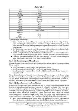 Seite 167
            Felle                           Fisch
            Holz                            Tuch
            Honig                         Getreide
          Keramik                           Ziegel
             Salz                         Eisenerz
            Tran                          Getreide                               Felle
            Wein                          Keramik
            Wolle                           Wein
            Fisch                            Bier
            Hanf                            Tran                Fisch
            Pech                            Hanf
          Getreide                     Fleisch/Leder
          Gewürze
            Tuch                           Salz
            Ziegel                         Pech
       Fleisch/Leder                       Holz
Anmerkungen zur Tabelle:
     Grundsätzlich sind in einer Niederlassung nur effektive Produktionen möglich. Da j e-
     doch eine Tranproduktion stets eine ineffektive Fischproduktion impliziert, wird bei
     einer durch Hanfmangel hervorgerufenen Tranproduktion stets auch Fisch ineffektiv
     mitproduziert.
     Bei Tranmangel importiert die Niederlassung zusätzlich zur Getreideproduktion Felle.
     Eine Fellproduktion ist dagegen in Niederlassungen nie möglich.
     Durch Mangel an Getreide, Hanf und einer weiteren Ware kann man eine Niederla s-
     sung mit fünf Produktionen erzeugen (Fleisch / Leder, Tran / Fisch und eine weitere).
     Gewürze haben keine Gegenware! Bei Gewürzmangel kann eine Niederlassung nur
     zwei Waren produzieren, die dritte Ware wird gestrichen.
8.5.2 Die Berechnung von Mangelwaren
Um zu erkennen, an welcher Ware derzeit ein Mangel herrscht, greift das Programm auf drei
Werte zurück:
      den Gesamtwarenbestand in allen Markthallen des Spiels;
      den Gesamtwarenbestand in allen vom Spieler gegründeten Kontoren;
      den Gesamtwarenbestand an Bord von allen Schiffen des Spielers, die auf einer Autor-
      oute aktiv sind.
Wenn für eine bestimmte Ware die Summe dieser drei Werte niedriger ist als der derzeitige
Wochenverbrauch der gesamten Hanse, erkennt das Programm dies als einen Mangel. Für
die drei Waren, bei denen der Fehlbetrag zwischen Bestand und Verbrauch am höchsten ist,
bekommt man die entsprechenden Gegenwaren für eine neue Niederlassung angeboten.
8.5.3 Die Beeinflussung von Produktionen
Um nun die Warenvergabe nach seinen Wünschen zu ändern, muss man eventuell bereits
bestehende Mängel durch die benötigten ersetzen. Es sollte aber von keiner Ware einen ha n-
seweiten Nullbestand geben, da die Sache dann nicht richtig funktioniert. Ein Beispiel: Das
momentane Warenangebot in der neuen Niederlassung ist Holz, Wein und Fisch. Das heißt,
es besteht aktuell ein Mangel an Fleisch / Leder, Wolle und Fellen. Wenn die eigenen
Wunschwaren Tuch, Wolle und Honig lauten, muss man hierfür einen Mangel an Holz, Ei-
senerz und Eisenwaren erzeugen. Die Vorgehensweise sieht dabei folgendermaßen aus:
 1. Bevor man irgendetwas unternimmt, wird das Spiel sicherheitshalber abgespeichert
     (Save Nr. 1), denn es gibt keine Garantie, dass die Manipulation immer funktioniert.

         Tippsammlung, Druckversion, erstellt durch das Patrizier-II-Forum
                         (http://www.patrizierforum.net/)
 