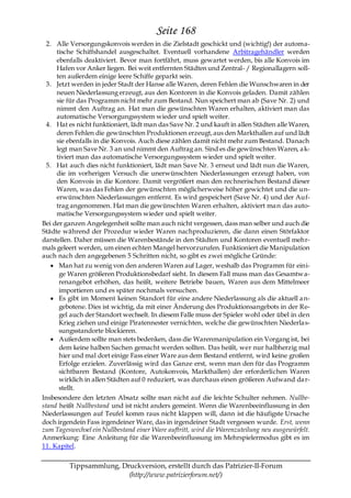 Seite 168
  2. Alle Versorgungskonvois werden in die Zielstadt geschickt und (wichtig!) der automa-
     tische Schiffshandel ausgeschaltet. Eventuell vorhandene Arbitragehändler werden
     ebenfalls deaktiviert. Bevor man fortfährt, muss gewartet werden, bis alle Konvois im
     Hafen vor Anker liegen. Bei weit entfernten Städten und Zentral- / Regionallagern soll-
     ten außerdem einige leere Schiffe geparkt sein.
  3. Jetzt werden in jeder Stadt der Hanse alle Waren, deren Fehlen die Wunschwaren in der
     neuen Niederlassung erzeugt, aus den Kontoren in die Konvois geladen. Damit zählen
     sie für das Programm nicht mehr zum Bestand. Nun speichert man ab (Save Nr. 2) und
     nimmt den Auftrag an. Hat man die gewünschten Waren erhalten, aktiviert man das
     automatische Versorgungssystem wieder und spielt weiter.
  4. Hat es nicht funktioniert, lädt man das Save Nr. 2 und kauft in allen Städten alle Waren,
     deren Fehlen die gewünschten Produktionen erzeugt, aus den Markthallen auf und lädt
     sie ebenfalls in die Konvois. Auch diese zählen damit nicht mehr zum Bestand. Danach
     legt man Save Nr. 3 an und nimmt den Auftrag an. Sind es die gewünschten Waren, a k-
     tiviert man das automatische Versorgungssystem wieder und spielt weiter.
  5. Hat auch dies nicht funktioniert, lädt man Save Nr. 3 erneut und lädt nun die Waren,
     die im vorherigen Versuch die unerwünschten Niederlassungen erzeugt haben, von
     den Konvois in die Kontore. Damit vergrößert man den rechnerischen Bestand dieser
     Waren, was das Fehlen der gewünschten möglicherweise höher gewichtet und die un-
     erwünschten Niederlassungen entfernt. Es wird gespeichert (Save Nr. 4) und der Auf-
     trag angenommen. Hat man die gewünschten Waren erhalten, aktiviert ma n das auto-
     matische Versorgungssystem wieder und spielt weiter.
Bei der ganzen Angelegenheit sollte man auch nicht vergessen, dass man selber und auch die
Städte während der Prozedur wieder Waren nachproduzieren, die dann einen Störfaktor
darstellen. Daher müssen die Warenbestände in den Städten und Kontoren eventuell mehr-
mals geleert werden, um einen echten Mangel hervorzurufen. Funktioniert die Manipulation
auch nach den angegebenen 5 Schritten nicht, so gibt es zwei mögliche Gründe:
      Man hat zu wenig von den anderen Waren auf Lager, weshalb das Programm für eini-
      ge Waren größeren Produktionsbedarf sieht. In diesem Fall muss man das Gesamtw a-
      renangebot erhöhen, das heißt, weitere Betriebe bauen, Waren aus dem Mittelmeer
      importieren und es später nochmals versuchen.
      Es gibt im Moment keinen Standort für eine andere Niederlassung als die aktuell a n-
      gebotene. Dies ist wichtig, da mit einer Änderung des Produktionsangebots in der Re-
      gel auch der Standort wechselt. In diesem Falle muss der Spieler wohl oder übel in den
      Krieg ziehen und einige Piratennester vernichten, welche die gewünschten Niederla s-
      sungsstandorte blockieren.
      Außerdem sollte man stets bedenken, dass die Warenmanipulation ein Vorgang ist, bei
      dem keine halben Sachen gemacht werden sollten. Das heißt, wer nur halbherzig mal
      hier und mal dort einige Fass einer Ware aus dem Bestand entfernt, wird keine großen
      Erfolge erzielen. Zuverlässig wird das Ganze erst, wenn man den für das Programm
      sichtbaren Bestand (Kontore, Autokonvois, Markthallen) der erforderlichen Waren
      wirklich in allen Städten auf 0 reduziert, was durchaus einen größeren Aufwand da r-
      stellt.
Insbesondere den letzten Absatz sollte man nicht auf die leichte Schulter nehmen. Nullbe-
stand heißt Nullbestand und ist nicht anders gemeint. Wenn die Warenbeeinflussung in den
Niederlassungen auf Teufel komm raus nicht klappen will, dann ist die häufigste Ursache
doch irgendein Fass irgendeiner Ware, das in irgendeiner Stadt vergessen wurde. Erst, wenn
zum Tageswechsel ein Nullbestand einer Ware auftritt, wird die Warenzuteilung neu ausgewürfelt.
Anmerkung: Eine Anleitung für die Warenbeeinflussung im Mehrspielermodus gibt es im
11. Kapitel.


         Tippsammlung, Druckversion, erstellt durch das Patrizier-II-Forum
                         (http://www.patrizierforum.net/)
 
