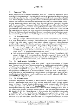 Seite 169
9.     Tipps und Tricks
Dieses Kapitel behandelt spezielle Tipps und Tricks zur Optimierung des eigenen Spiels,
deren Darlegung zu umfangreich ist, um sie in ihrem eigenen thematischen Zusammenhang
unterzubringen. Sie sind also in diesem Kapitel gesammelt. Derzeit umfasst dieses Kapitel
zwei der mächtigsten Optimierungsinstrumente: den Arbitragehandel, mit dessen Hilfe bei
entsprechendem Know-how Gewinne ohne Verbrauch von Waren erzielt werden können,
und die Bauplatzoptimierung. Diese dient dazu, durch straßenreduziertes Bauen die maxi-
male Einwohnerzahl der Hanse zu erhöhen. Diese beiden Tricks werden jedoch auf Dauer
keinen Erfolg bringen, wenn sie nicht in ein Spiel integriert werden, dass von den Grundla-
gen her bereits auf stabilen Füßen steht! Genaue Kenntnisse der ersten sechs Kapitel sind für
die spielerische Anwendung von Arbitrage und Bauplatzoptimierung also unerlässlich. Des
Weiteren enthält dieses Kapitel detaillierte Hinweise zum schrittweisen Aufbau des eigenen
Spiels von Anfang an in Form von Startstrategien sowohl für Händler als auch für Piraten.
9.1    Der Arbitragehandel
Als „Arbitrage― wird (im Rahmen von Patrizier 2) ein Trickhandel bezeichnet, der es ermög-
licht, ohne Warenverbrauch immense Gewinne zu machen. Dabei werden Waren abwec h-
selnd ge- und sofort wieder verkauft, dann wieder gekauft, um sofort wieder verkauft zu
werden. Und so weiter, endlos. Gewinn kann man damit nur erzielen, wenn man teurer ein-
kauft als verkauft. Klingt widersinnig? Und das geht! Zwei Dinge sind dazu nötig:
       Zunächst der „Handelsbonus― der Kapitäne: Kapitäne erhalten (entsprechend ihrer
       Handelsfertigkeit) einen Rabatt auf Einkäufe, die sie in automatischen Handelsrouten
       tätigen (rund 10 %, genauere Tabelle folgt weiter unten).
       Zum zweiten einen Preisbereich, in dem Einkaufspreis (EK) und Verkaufspreis (VK)
       weniger als diese 10 % auseinander liegen, damit EK minus 10 % kleiner ist als VK
       (man also effektiv billiger einkauft als verkauft). Da es diesen Preisbereich wirklich
       gibt (genauere Tabelle weiter unten), kann der Trickhandel losgehen.
9.1.1 Der Handelsbonus der Kapitäne
Richtiger wäre die Bezeichnung „Rabatt― (statt „Bonus―). Hat ein Kapitän Order, im Rahmen
einer Autoroute von der Stadt Waren einzukaufen, so wird ihm automatisch dieser Rabatt
vom Einkaufspreis abgezogen. Kosten beispielsweise Felle 1.000 GS, so zahlt er nur (EK – 10
%, also 1.000 – 100 =) 900 GS. Der genaue Handelsbonus ist nicht 10 %, sondern: Für die Ar-
bitrage geeignet sind Kapitäne ab Handelsfertigkeit 3. Davon sind selbst zu Anfang gen ü-
gend vorhanden. 4er sind deutlich besser, deshalb sollten die 3er bald durch 4er ersetzt wer-
den. Der Unterschied zwischen 4 und 5 ist nicht mehr gravierend. 3 entspricht 6,2%; 4 ent-
spricht 10,1%; 5 entspricht 10,8%.
9.1.2 Die Arbitragepreise
Gemeint ist der (mittlere) Preisbereich, in dem EK und VK weniger als (der Einfachheit ha l-
ber) 10 % auseinander liegen. Auch, wenn es etwas widersinnig klingt: Verkauft wird zu
einem niedrigeren Preis als eingekauft. Hintergrund hierfür ist, dass (egal, welche Menge
wirklich gehandelt wird) jedes Fass als Einzelgeschäft ge- oder verkauft (inklusive dadurch
bedingte Preisänderung) wird. Die Preise sind dabei nur davon abhängig, wie viel Ware in
der Markthalle ist. Beispiel: Stellt man also fest, dass bei 1.000 Fass Bier in der Markthalle der
EK (Kaufen) 31 GS, der VK (Verkaufen) 29 GS ist, so wird das jedes Mal wieder so sein,
wenn 1.000 Fass Bier in der Markthalle sind. Egal, ob gerade eingekauft oder verkauft wird.
Das Fass Bier, das jetzt für 31 GS (abzüglich Handelsbonus 28 GS) eingekauft wird, wird
später für 29 GS verkauft werden. Zwischen Ober- und Untergrenze werden (rein technisch


          Tippsammlung, Druckversion, erstellt durch das Patrizier-II-Forum
                          (http://www.patrizierforum.net/)
 